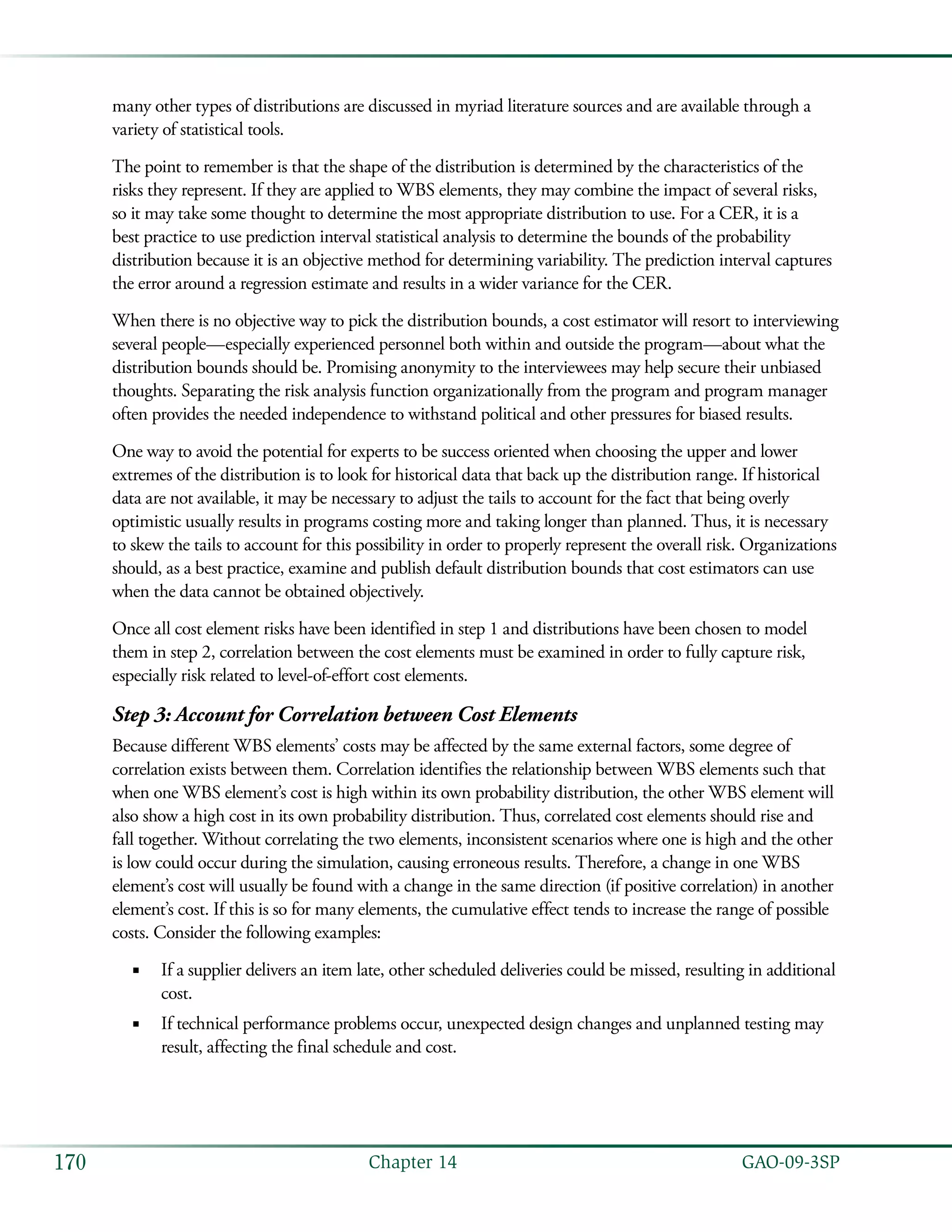   GAO-09-3SP170 Chapter 14
many other types of distributions are discussed in myriad literature sources and are available through a
variety of statistical tools.
The point to remember is that the shape of the distribution is determined by the characteristics of the
risks they represent. If they are applied to WBS elements, they may combine the impact of several risks,
so it may take some thought to determine the most appropriate distribution to use. For a CER, it is a
best practice to use prediction interval statistical analysis to determine the bounds of the probability
distribution because it is an objective method for determining variability. The prediction interval captures
the error around a regression estimate and results in a wider variance for the CER.
When there is no objective way to pick the distribution bounds, a cost estimator will resort to interviewing
several people—especially experienced personnel both within and outside the program—about what the
distribution bounds should be. Promising anonymity to the interviewees may help secure their unbiased
thoughts. Separating the risk analysis function organizationally from the program and program manager
often provides the needed independence to withstand political and other pressures for biased results.
One way to avoid the potential for experts to be success oriented when choosing the upper and lower
extremes of the distribution is to look for historical data that back up the distribution range. If historical
data are not available, it may be necessary to adjust the tails to account for the fact that being overly
optimistic usually results in programs costing more and taking longer than planned. Thus, it is necessary
to skew the tails to account for this possibility in order to properly represent the overall risk. Organizations
should, as a best practice, examine and publish default distribution bounds that cost estimators can use
when the data cannot be obtained objectively.
Once all cost element risks have been identified in step 1 and distributions have been chosen to model
them in step 2, correlation between the cost elements must be examined in order to fully capture risk,
especially risk related to level-of-effort cost elements.
Step 3: Account for Correlation between Cost Elements
Because different WBS elements’ costs may be affected by the same external factors, some degree of
correlation exists between them. Correlation identifies the relationship between WBS elements such that
when one WBS element’s cost is high within its own probability distribution, the other WBS element will
also show a high cost in its own probability distribution. Thus, correlated cost elements should rise and
fall together. Without correlating the two elements, inconsistent scenarios where one is high and the other
is low could occur during the simulation, causing erroneous results. Therefore, a change in one WBS
element’s cost will usually be found with a change in the same direction (if positive correlation) in another
element’s cost. If this is so for many elements, the cumulative effect tends to increase the range of possible
costs. Consider the following examples:
If a supplier delivers an item late, other scheduled deliveries could be missed, resulting in additional■■
cost.
If technical performance problems occur, unexpected design changes and unplanned testing may■■
result, affecting the final schedule and cost.
 