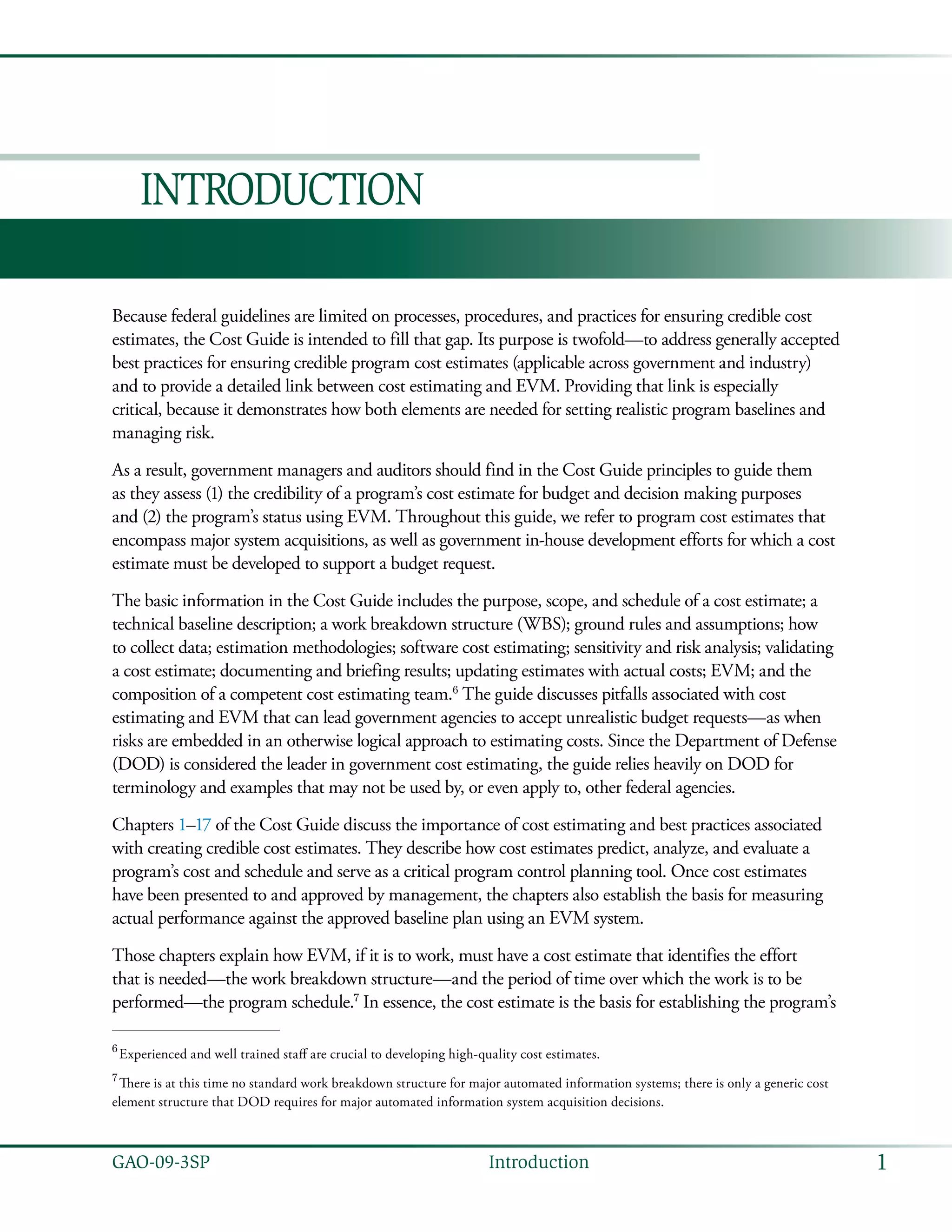 1GAO-09-3SP  Introduction
Introduction
Because federal guidelines are limited on processes, procedures, and practices for ensuring credible cost
estimates, the Cost Guide is intended to fill that gap. Its purpose is twofold—to address generally accepted
best practices for ensuring credible program cost estimates (applicable across government and industry)
and to provide a detailed link between cost estimating and EVM. Providing that link is especially
critical, because it demonstrates how both elements are needed for setting realistic program baselines and
managing risk.
As a result, government managers and auditors should find in the Cost Guide principles to guide them
as they assess (1) the credibility of a program’s cost estimate for budget and decision making purposes
and (2) the program’s status using EVM. Throughout this guide, we refer to program cost estimates that
encompass major system acquisitions, as well as government in-house development efforts for which a cost
estimate must be developed to support a budget request.
The basic information in the Cost Guide includes the purpose, scope, and schedule of a cost estimate; a
technical baseline description; a work breakdown structure (WBS); ground rules and assumptions; how
to collect data; estimation methodologies; software cost estimating; sensitivity and risk analysis; validating
a cost estimate; documenting and briefing results; updating estimates with actual costs; EVM; and the
composition of a competent cost estimating team.6
The guide discusses pitfalls associated with cost
estimating and EVM that can lead government agencies to accept unrealistic budget requests—as when
risks are embedded in an otherwise logical approach to estimating costs. Since the Department of Defense
(DOD) is considered the leader in government cost estimating, the guide relies heavily on DOD for
terminology and examples that may not be used by, or even apply to, other federal agencies.
Chapters 1–17 of the Cost Guide discuss the importance of cost estimating and best practices associated
with creating credible cost estimates. They describe how cost estimates predict, analyze, and evaluate a
program’s cost and schedule and serve as a critical program control planning tool. Once cost estimates
have been presented to and approved by management, the chapters also establish the basis for measuring
actual performance against the approved baseline plan using an EVM system.
Those chapters explain how EVM, if it is to work, must have a cost estimate that identifies the effort
that is needed—the work breakdown structure—and the period of time over which the work is to be
performed—the program schedule.7
In essence, the cost estimate is the basis for establishing the program’s
6
 Experienced and well trained staff are crucial to developing high-quality cost estimates.
7
 There is at this time no standard work breakdown structure for major automated information systems; there is only a generic cost
element structure that DOD requires for major automated information system acquisition decisions.
 