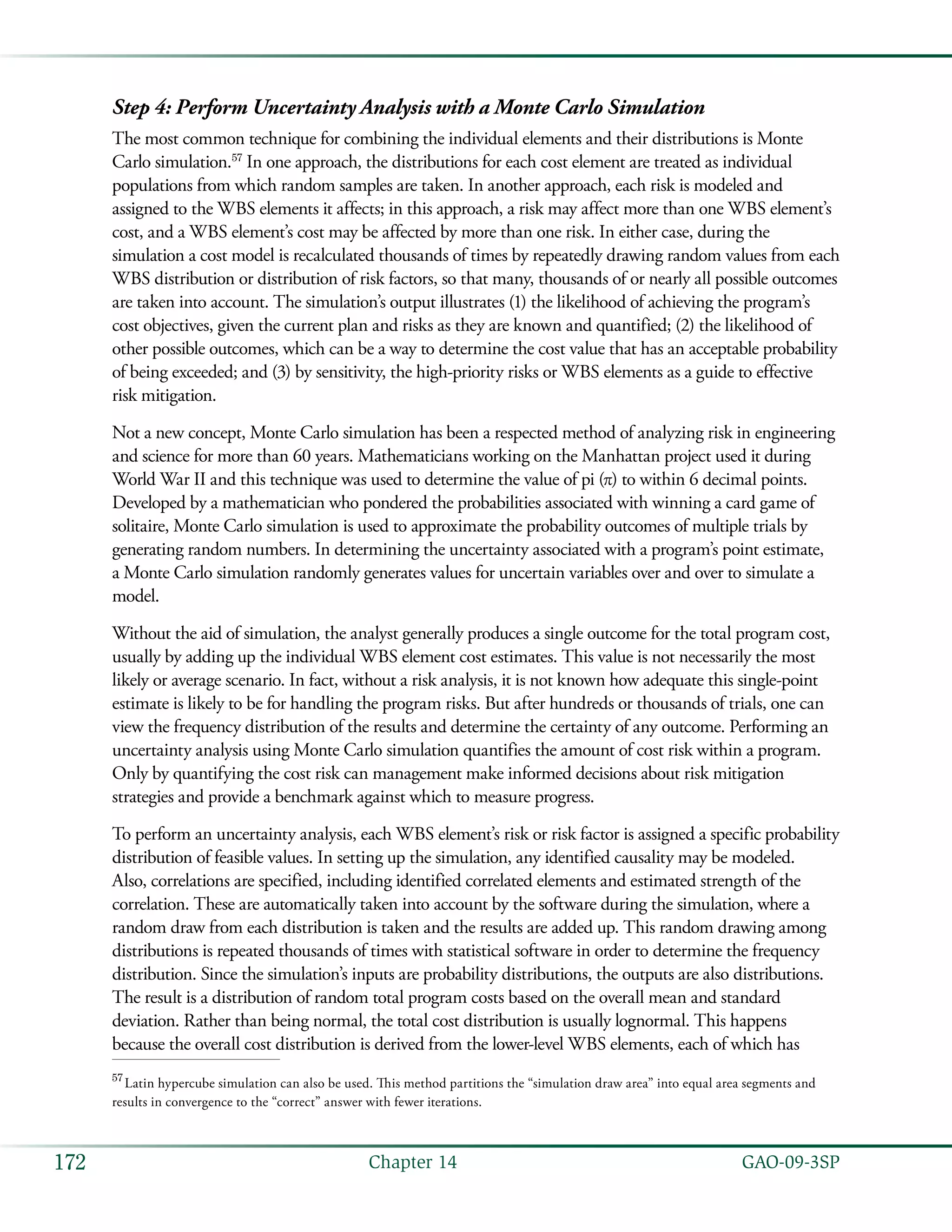   GAO-09-3SP172 Chapter 14
Step 4: Perform Uncertainty Analysis with a Monte Carlo Simulation
The most common technique for combining the individual elements and their distributions is Monte
Carlo simulation.57
In one approach, the distributions for each cost element are treated as individual
populations from which random samples are taken. In another approach, each risk is modeled and
assigned to the WBS elements it affects; in this approach, a risk may affect more than one WBS element’s
cost, and a WBS element’s cost may be affected by more than one risk. In either case, during the
simulation a cost model is recalculated thousands of times by repeatedly drawing random values from each
WBS distribution or distribution of risk factors, so that many, thousands of or nearly all possible outcomes
are taken into account. The simulation’s output illustrates (1) the likelihood of achieving the program’s
cost objectives, given the current plan and risks as they are known and quantified; (2) the likelihood of
other possible outcomes, which can be a way to determine the cost value that has an acceptable probability
of being exceeded; and (3) by sensitivity, the high-priority risks or WBS elements as a guide to effective
risk mitigation.
Not a new concept, Monte Carlo simulation has been a respected method of analyzing risk in engineering
and science for more than 60 years. Mathematicians working on the Manhattan project used it during
World War II and this technique was used to determine the value of pi (π) to within 6 decimal points.
Developed by a mathematician who pondered the probabilities associated with winning a card game of
solitaire, Monte Carlo simulation is used to approximate the probability outcomes of multiple trials by
generating random numbers. In determining the uncertainty associated with a program’s point estimate,
a Monte Carlo simulation randomly generates values for uncertain variables over and over to simulate a
model.
Without the aid of simulation, the analyst generally produces a single outcome for the total program cost,
usually by adding up the individual WBS element cost estimates. This value is not necessarily the most
likely or average scenario. In fact, without a risk analysis, it is not known how adequate this single-point
estimate is likely to be for handling the program risks. But after hundreds or thousands of trials, one can
view the frequency distribution of the results and determine the certainty of any outcome. Performing an
uncertainty analysis using Monte Carlo simulation quantifies the amount of cost risk within a program.
Only by quantifying the cost risk can management make informed decisions about risk mitigation
strategies and provide a benchmark against which to measure progress.
To perform an uncertainty analysis, each WBS element’s risk or risk factor is assigned a specific probability
distribution of feasible values. In setting up the simulation, any identified causality may be modeled.
Also, correlations are specified, including identified correlated elements and estimated strength of the
correlation. These are automatically taken into account by the software during the simulation, where a
random draw from each distribution is taken and the results are added up. This random drawing among
distributions is repeated thousands of times with statistical software in order to determine the frequency
distribution. Since the simulation’s inputs are probability distributions, the outputs are also distributions.
The result is a distribution of random total program costs based on the overall mean and standard
deviation. Rather than being normal, the total cost distribution is usually lognormal. This happens
because the overall cost distribution is derived from the lower-level WBS elements, each of which has
57
 Latin hypercube simulation can also be used. This method partitions the “simulation draw area” into equal area segments and
results in convergence to the “correct” answer with fewer iterations.
 