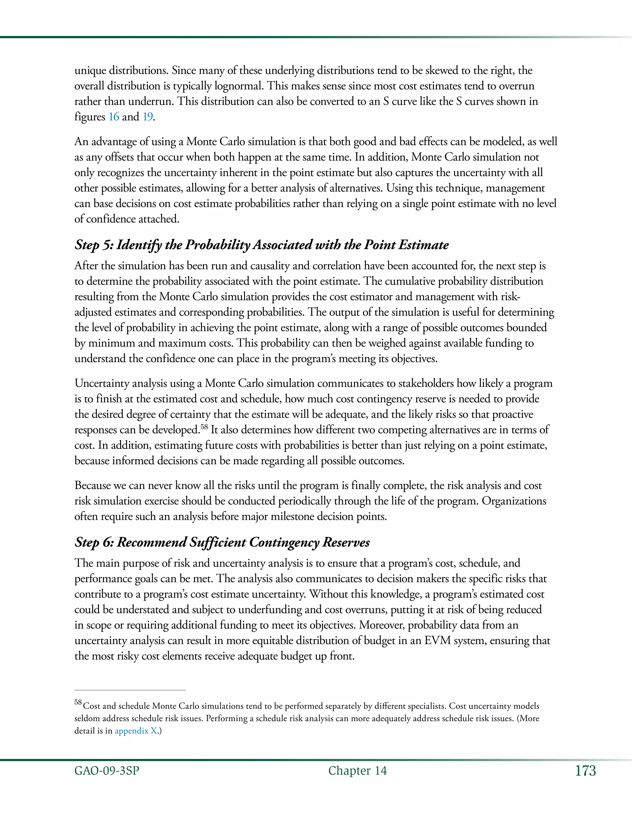 173GAO-09-3SP  Chapter 14
unique distributions. Since many of these underlying distributions tend to be skewed to the right, the
overall distribution is typically lognormal. This makes sense since most cost estimates tend to overrun
rather than underrun. This distribution can also be converted to an S curve like the S curves shown in
figures 16 and 19.
An advantage of using a Monte Carlo simulation is that both good and bad effects can be modeled, as well
as any offsets that occur when both happen at the same time. In addition, Monte Carlo simulation not
only recognizes the uncertainty inherent in the point estimate but also captures the uncertainty with all
other possible estimates, allowing for a better analysis of alternatives. Using this technique, management
can base decisions on cost estimate probabilities rather than relying on a single point estimate with no level
of confidence attached.
Step 5: Identify the Probability Associated with the Point Estimate
After the simulation has been run and causality and correlation have been accounted for, the next step is
to determine the probability associated with the point estimate. The cumulative probability distribution
resulting from the Monte Carlo simulation provides the cost estimator and management with risk-
adjusted estimates and corresponding probabilities. The output of the simulation is useful for determining
the level of probability in achieving the point estimate, along with a range of possible outcomes bounded
by minimum and maximum costs. This probability can then be weighed against available funding to
understand the confidence one can place in the program’s meeting its objectives.
Uncertainty analysis using a Monte Carlo simulation communicates to stakeholders how likely a program
is to finish at the estimated cost and schedule, how much cost contingency reserve is needed to provide
the desired degree of certainty that the estimate will be adequate, and the likely risks so that proactive
responses can be developed.58
It also determines how different two competing alternatives are in terms of
cost. In addition, estimating future costs with probabilities is better than just relying on a point estimate,
because informed decisions can be made regarding all possible outcomes.
Because we can never know all the risks until the program is finally complete, the risk analysis and cost
risk simulation exercise should be conducted periodically through the life of the program. Organizations
often require such an analysis before major milestone decision points.
Step 6: Recommend Sufficient Contingency Reserves
The main purpose of risk and uncertainty analysis is to ensure that a program’s cost, schedule, and
performance goals can be met. The analysis also communicates to decision makers the specific risks that
contribute to a program’s cost estimate uncertainty. Without this knowledge, a program’s estimated cost
could be understated and subject to underfunding and cost overruns, putting it at risk of being reduced
in scope or requiring additional funding to meet its objectives. Moreover, probability data from an
uncertainty analysis can result in more equitable distribution of budget in an EVM system, ensuring that
the most risky cost elements receive adequate budget up front.
58
 Cost and schedule Monte Carlo simulations tend to be performed separately by different specialists. Cost uncertainty models
seldom address schedule risk issues. Performing a schedule risk analysis can more adequately address schedule risk issues. (More
detail is in appendix X.)
 