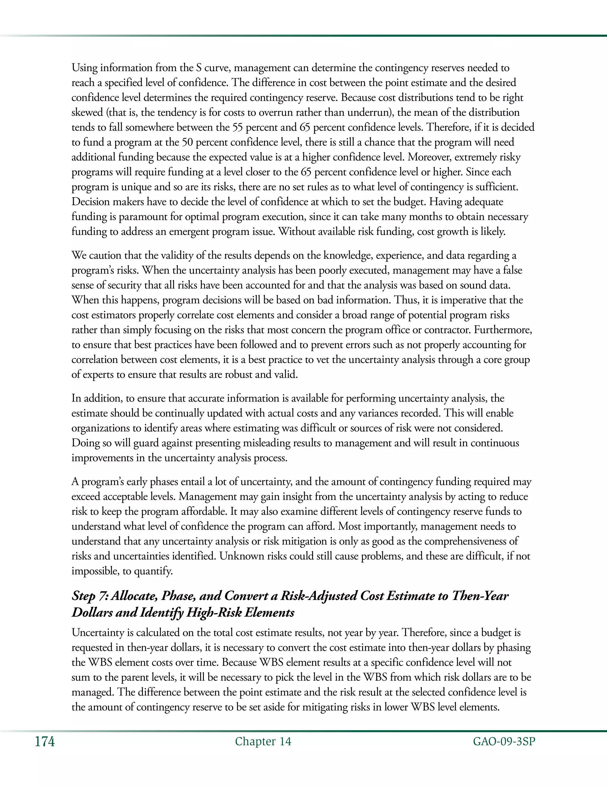   GAO-09-3SP174 Chapter 14
Using information from the S curve, management can determine the contingency reserves needed to
reach a specified level of confidence. The difference in cost between the point estimate and the desired
confidence level determines the required contingency reserve. Because cost distributions tend to be right
skewed (that is, the tendency is for costs to overrun rather than underrun), the mean of the distribution
tends to fall somewhere between the 55 percent and 65 percent confidence levels. Therefore, if it is decided
to fund a program at the 50 percent confidence level, there is still a chance that the program will need
additional funding because the expected value is at a higher confidence level. Moreover, extremely risky
programs will require funding at a level closer to the 65 percent confidence level or higher. Since each
program is unique and so are its risks, there are no set rules as to what level of contingency is sufficient.
Decision makers have to decide the level of confidence at which to set the budget. Having adequate
funding is paramount for optimal program execution, since it can take many months to obtain necessary
funding to address an emergent program issue. Without available risk funding, cost growth is likely.
We caution that the validity of the results depends on the knowledge, experience, and data regarding a
program’s risks. When the uncertainty analysis has been poorly executed, management may have a false
sense of security that all risks have been accounted for and that the analysis was based on sound data.
When this happens, program decisions will be based on bad information. Thus, it is imperative that the
cost estimators properly correlate cost elements and consider a broad range of potential program risks
rather than simply focusing on the risks that most concern the program office or contractor. Furthermore,
to ensure that best practices have been followed and to prevent errors such as not properly accounting for
correlation between cost elements, it is a best practice to vet the uncertainty analysis through a core group
of experts to ensure that results are robust and valid.
In addition, to ensure that accurate information is available for performing uncertainty analysis, the
estimate should be continually updated with actual costs and any variances recorded. This will enable
organizations to identify areas where estimating was difficult or sources of risk were not considered.
Doing so will guard against presenting misleading results to management and will result in continuous
improvements in the uncertainty analysis process.
A program’s early phases entail a lot of uncertainty, and the amount of contingency funding required may
exceed acceptable levels. Management may gain insight from the uncertainty analysis by acting to reduce
risk to keep the program affordable. It may also examine different levels of contingency reserve funds to
understand what level of confidence the program can afford. Most importantly, management needs to
understand that any uncertainty analysis or risk mitigation is only as good as the comprehensiveness of
risks and uncertainties identified. Unknown risks could still cause problems, and these are difficult, if not
impossible, to quantify.
Step 7: Allocate, Phase, and Convert a Risk-Adjusted Cost Estimate to Then-Year
Dollars and Identify High-Risk Elements
Uncertainty is calculated on the total cost estimate results, not year by year. Therefore, since a budget is
requested in then-year dollars, it is necessary to convert the cost estimate into then-year dollars by phasing
the WBS element costs over time. Because WBS element results at a specific confidence level will not
sum to the parent levels, it will be necessary to pick the level in the WBS from which risk dollars are to be
managed. The difference between the point estimate and the risk result at the selected confidence level is
the amount of contingency reserve to be set aside for mitigating risks in lower WBS level elements.
 