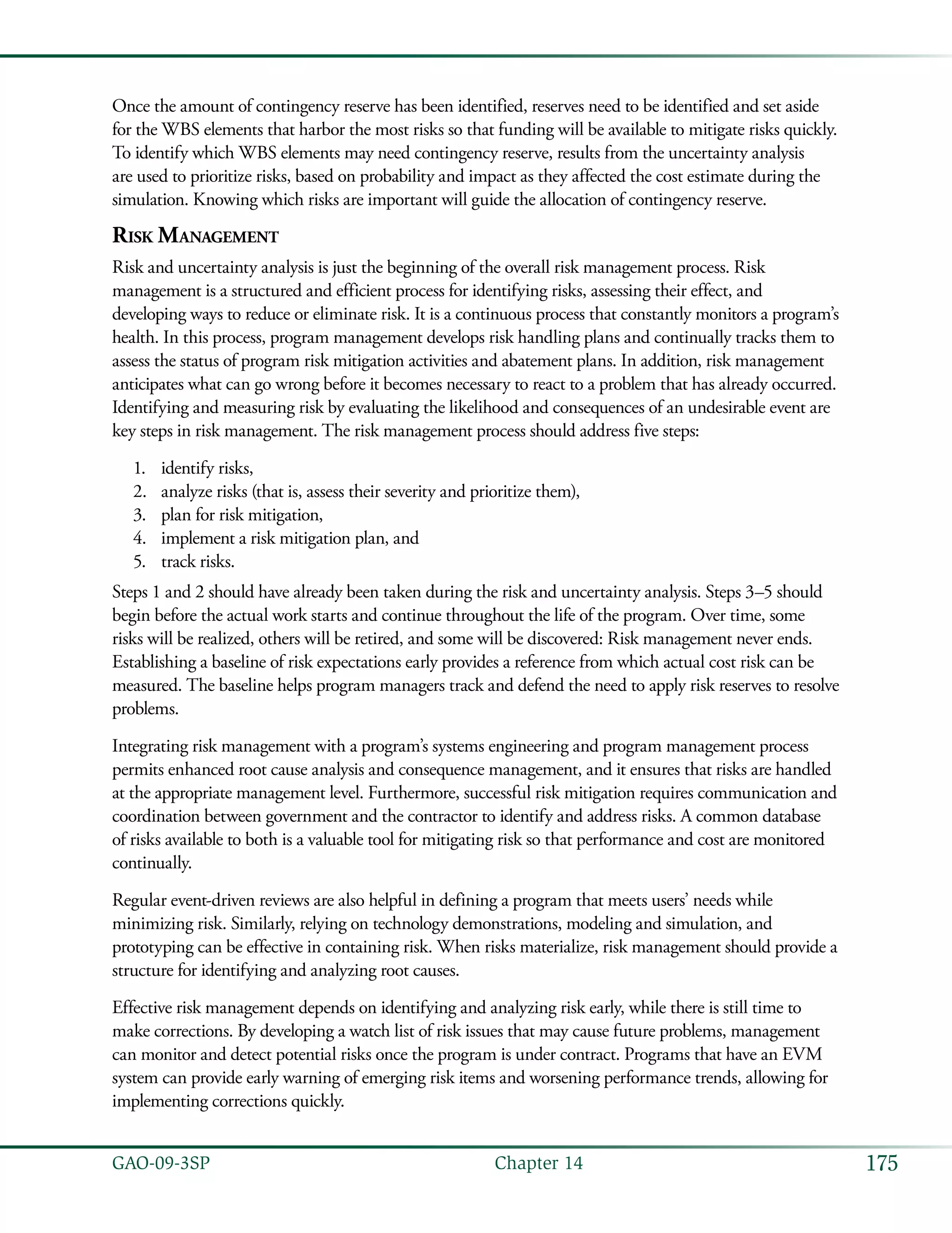175GAO-09-3SP  Chapter 14
Once the amount of contingency reserve has been identified, reserves need to be identified and set aside
for the WBS elements that harbor the most risks so that funding will be available to mitigate risks quickly.
To identify which WBS elements may need contingency reserve, results from the uncertainty analysis
are used to prioritize risks, based on probability and impact as they affected the cost estimate during the
simulation. Knowing which risks are important will guide the allocation of contingency reserve.
Risk Management
Risk and uncertainty analysis is just the beginning of the overall risk management process. Risk
management is a structured and efficient process for identifying risks, assessing their effect, and
developing ways to reduce or eliminate risk. It is a continuous process that constantly monitors a program’s
health. In this process, program management develops risk handling plans and continually tracks them to
assess the status of program risk mitigation activities and abatement plans. In addition, risk management
anticipates what can go wrong before it becomes necessary to react to a problem that has already occurred.
Identifying and measuring risk by evaluating the likelihood and consequences of an undesirable event are
key steps in risk management. The risk management process should address five steps:
identify risks,1.	
analyze risks (that is, assess their severity and prioritize them),2.	
plan for risk mitigation,3.	
implement a risk mitigation plan, and4.	
track risks.5.	
Steps 1 and 2 should have already been taken during the risk and uncertainty analysis. Steps 3–5 should
begin before the actual work starts and continue throughout the life of the program. Over time, some
risks will be realized, others will be retired, and some will be discovered: Risk management never ends.
Establishing a baseline of risk expectations early provides a reference from which actual cost risk can be
measured. The baseline helps program managers track and defend the need to apply risk reserves to resolve
problems.
Integrating risk management with a program’s systems engineering and program management process
permits enhanced root cause analysis and consequence management, and it ensures that risks are handled
at the appropriate management level. Furthermore, successful risk mitigation requires communication and
coordination between government and the contractor to identify and address risks. A common database
of risks available to both is a valuable tool for mitigating risk so that performance and cost are monitored
continually.
Regular event-driven reviews are also helpful in defining a program that meets users’ needs while
minimizing risk. Similarly, relying on technology demonstrations, modeling and simulation, and
prototyping can be effective in containing risk. When risks materialize, risk management should provide a
structure for identifying and analyzing root causes.
Effective risk management depends on identifying and analyzing risk early, while there is still time to
make corrections. By developing a watch list of risk issues that may cause future problems, management
can monitor and detect potential risks once the program is under contract. Programs that have an EVM
system can provide early warning of emerging risk items and worsening performance trends, allowing for
implementing corrections quickly.
 