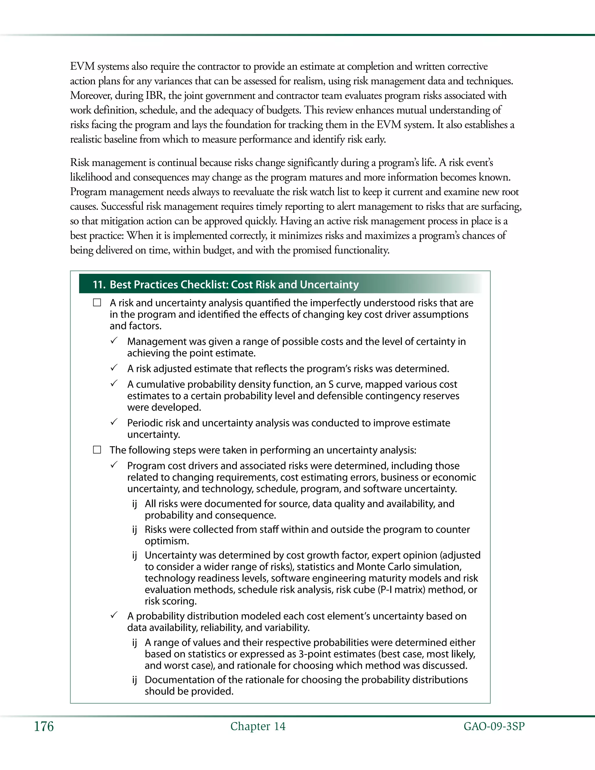   GAO-09-3SP176 Chapter 14
EVM systems also require the contractor to provide an estimate at completion and written corrective
action plans for any variances that can be assessed for realism, using risk management data and techniques.
Moreover, during IBR, the joint government and contractor team evaluates program risks associated with
work definition, schedule, and the adequacy of budgets. This review enhances mutual understanding of
risks facing the program and lays the foundation for tracking them in the EVM system. It also establishes a
realistic baseline from which to measure performance and identify risk early.
Risk management is continual because risks change significantly during a program’s life. A risk event’s
likelihood and consequences may change as the program matures and more information becomes known.
Program management needs always to reevaluate the risk watch list to keep it current and examine new root
causes. Successful risk management requires timely reporting to alert management to risks that are surfacing,
so that mitigation action can be approved quickly. Having an active risk management process in place is a
best practice: When it is implemented correctly, it minimizes risks and maximizes a program’s chances of
being delivered on time, within budget, and with the promised functionality.
Best Practices Checklist: Cost Risk and Uncertainty11.	
A risk and uncertainty analysis quantified the imperfectly understood risks that are……
in the program and identified the effects of changing key cost driver assumptions
and factors.
Management was given a range of possible costs and the level of certainty in33
achieving the point estimate.
A risk adjusted estimate that reflects the program’s risks was determined.33
A cumulative probability density function, an S curve, mapped various cost33
estimates to a certain probability level and defensible contingency reserves
were developed.
Periodic risk and uncertainty analysis was conducted to improve estimate33
uncertainty.
The following steps were taken in performing an uncertainty analysis:……
Program cost drivers and associated risks were determined, including those33
related to changing requirements, cost estimating errors, business or economic
uncertainty, and technology, schedule, program, and software uncertainty.
All risks were documented for source, data quality and availability, andùù
probability and consequence.
Risks were collected from staff within and outside the program to counterùù
optimism.
Uncertainty was determined by cost growth factor, expert opinion (adjustedùù
to consider a wider range of risks), statistics and Monte Carlo simulation,
technology readiness levels, software engineering maturity models and risk
evaluation methods, schedule risk analysis, risk cube (P-I matrix) method, or
risk scoring.
A probability distribution modeled each cost element’s uncertainty based on33
data availability, reliability, and variability.
A range of values and their respective probabilities were determined eitherùù
based on statistics or expressed as 3-point estimates (best case, most likely,
and worst case), and rationale for choosing which method was discussed.
Documentation of the rationale for choosing the probability distributionsùù
should be provided.
 