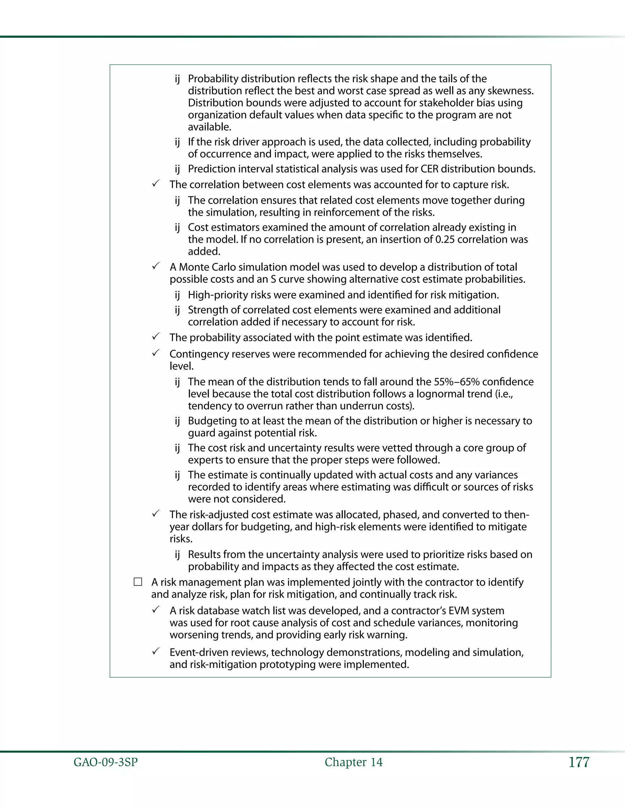 177GAO-09-3SP  Chapter 14
Probability distribution reflects the risk shape and the tails of theùù
distribution reflect the best and worst case spread as well as any skewness.
Distribution bounds were adjusted to account for stakeholder bias using
organization default values when data specific to the program are not
available.
If the risk driver approach is used, the data collected, including probabilityùù
of occurrence and impact, were applied to the risks themselves.
Prediction interval statistical analysis was used for CER distribution bounds.ùù
The correlation between cost elements was accounted for to capture risk.33
The correlation ensures that related cost elements move together duringùù
the simulation, resulting in reinforcement of the risks.
Cost estimators examined the amount of correlation already existing inùù
the model. If no correlation is present, an insertion of 0.25 correlation was
added.
A Monte Carlo simulation model was used to develop a distribution of total33
possible costs and an S curve showing alternative cost estimate probabilities.
High-priority risks were examined and identified for risk mitigation.ùù
Strength of correlated cost elements were examined and additionalùù
correlation added if necessary to account for risk.
The probability associated with the point estimate was identified.33
Contingency reserves were recommended for achieving the desired confidence33
level.
The mean of the distribution tends to fall around the 55%–65% confidenceùù
level because the total cost distribution follows a lognormal trend (i.e.,
tendency to overrun rather than underrun costs).
Budgeting to at least the mean of the distribution or higher is necessary toùù
guard against potential risk.
The cost risk and uncertainty results were vetted through a core group ofùù
experts to ensure that the proper steps were followed.
The estimate is continually updated with actual costs and any variancesùù
recorded to identify areas where estimating was difficult or sources of risks
were not considered.
The risk-adjusted cost estimate was allocated, phased, and converted to then-33
year dollars for budgeting, and high-risk elements were identified to mitigate
risks.
Results from the uncertainty analysis were used to prioritize risks based onùù
probability and impacts as they affected the cost estimate.
A risk management plan was implemented jointly with the contractor to identify……
and analyze risk, plan for risk mitigation, and continually track risk.
A risk database watch list was developed, and a contractor’s EVM system33
was used for root cause analysis of cost and schedule variances, monitoring
worsening trends, and providing early risk warning.
Event-driven reviews, technology demonstrations, modeling and simulation,33
and risk-mitigation prototyping were implemented.
 