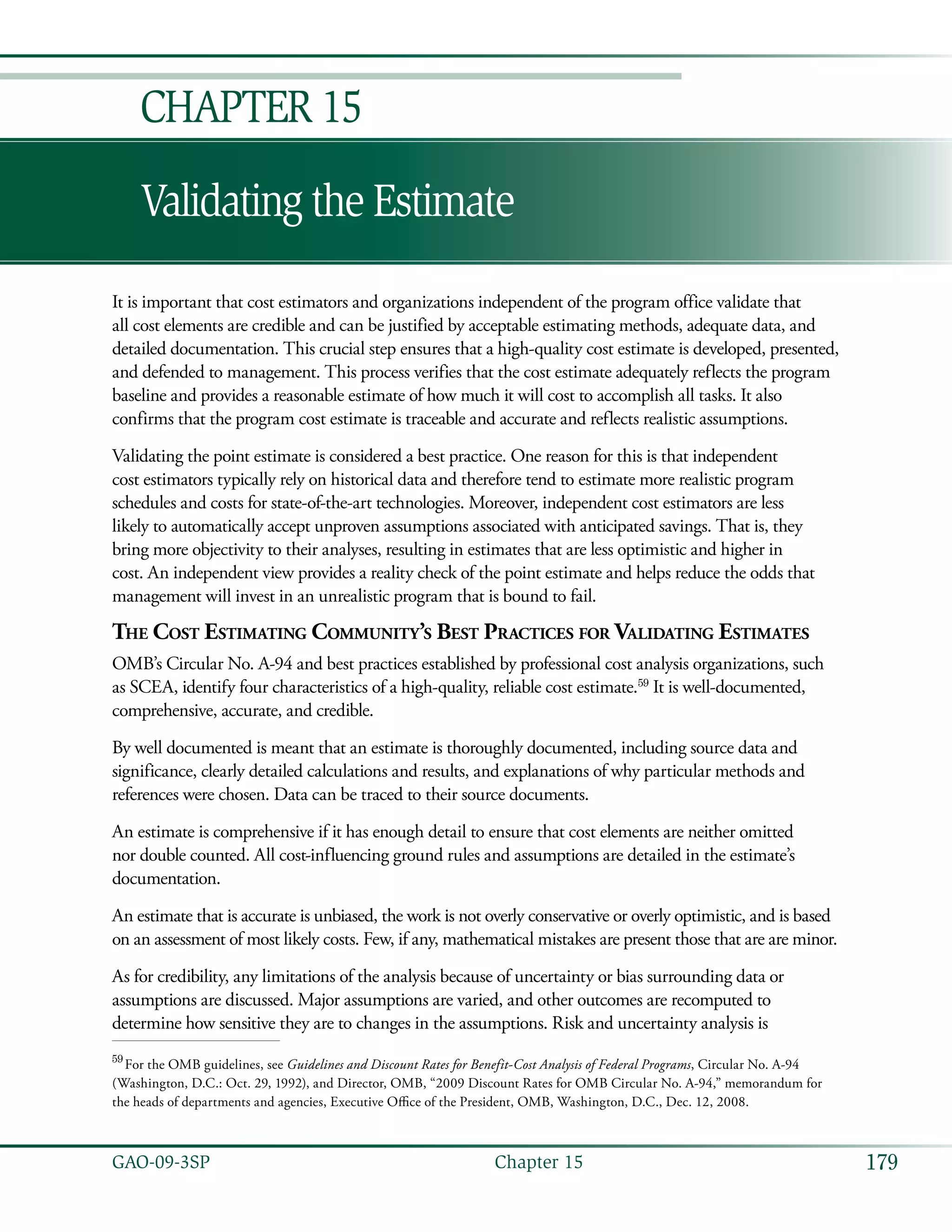 179GAO-09-3SP  Chapter 15
Validating the Estimate
Chapter 15
It is important that cost estimators and organizations independent of the program office validate that
all cost elements are credible and can be justified by acceptable estimating methods, adequate data, and
detailed documentation. This crucial step ensures that a high-quality cost estimate is developed, presented,
and defended to management. This process verifies that the cost estimate adequately reflects the program
baseline and provides a reasonable estimate of how much it will cost to accomplish all tasks. It also
confirms that the program cost estimate is traceable and accurate and reflects realistic assumptions.
Validating the point estimate is considered a best practice. One reason for this is that independent
cost estimators typically rely on historical data and therefore tend to estimate more realistic program
schedules and costs for state-of-the-art technologies. Moreover, independent cost estimators are less
likely to automatically accept unproven assumptions associated with anticipated savings. That is, they
bring more objectivity to their analyses, resulting in estimates that are less optimistic and higher in
cost. An independent view provides a reality check of the point estimate and helps reduce the odds that
management will invest in an unrealistic program that is bound to fail.
The Cost Estimating Community’s Best Practices for Validating Estimates
OMB’s Circular No. A-94 and best practices established by professional cost analysis organizations, such
as SCEA, identify four characteristics of a high-quality, reliable cost estimate.59
It is well-documented,
comprehensive, accurate, and credible.
By well documented is meant that an estimate is thoroughly documented, including source data and
significance, clearly detailed calculations and results, and explanations of why particular methods and
references were chosen. Data can be traced to their source documents.
An estimate is comprehensive if it has enough detail to ensure that cost elements are neither omitted
nor double counted. All cost-influencing ground rules and assumptions are detailed in the estimate’s
documentation.
An estimate that is accurate is unbiased, the work is not overly conservative or overly optimistic, and is based
on an assessment of most likely costs. Few, if any, mathematical mistakes are present those that are are minor.
As for credibility, any limitations of the analysis because of uncertainty or bias surrounding data or
assumptions are discussed. Major assumptions are varied, and other outcomes are recomputed to
determine how sensitive they are to changes in the assumptions. Risk and uncertainty analysis is
59
 For the OMB guidelines, see Guidelines and Discount Rates for Benefit-Cost Analysis of Federal Programs, Circular No. A-94
(Washington, D.C.: Oct. 29, 1992), and Director, OMB, “2009 Discount Rates for OMB Circular No. A-94,” memorandum for
the heads of departments and agencies, Executive Office of the President, OMB, Washington, D.C., Dec. 12, 2008.
 