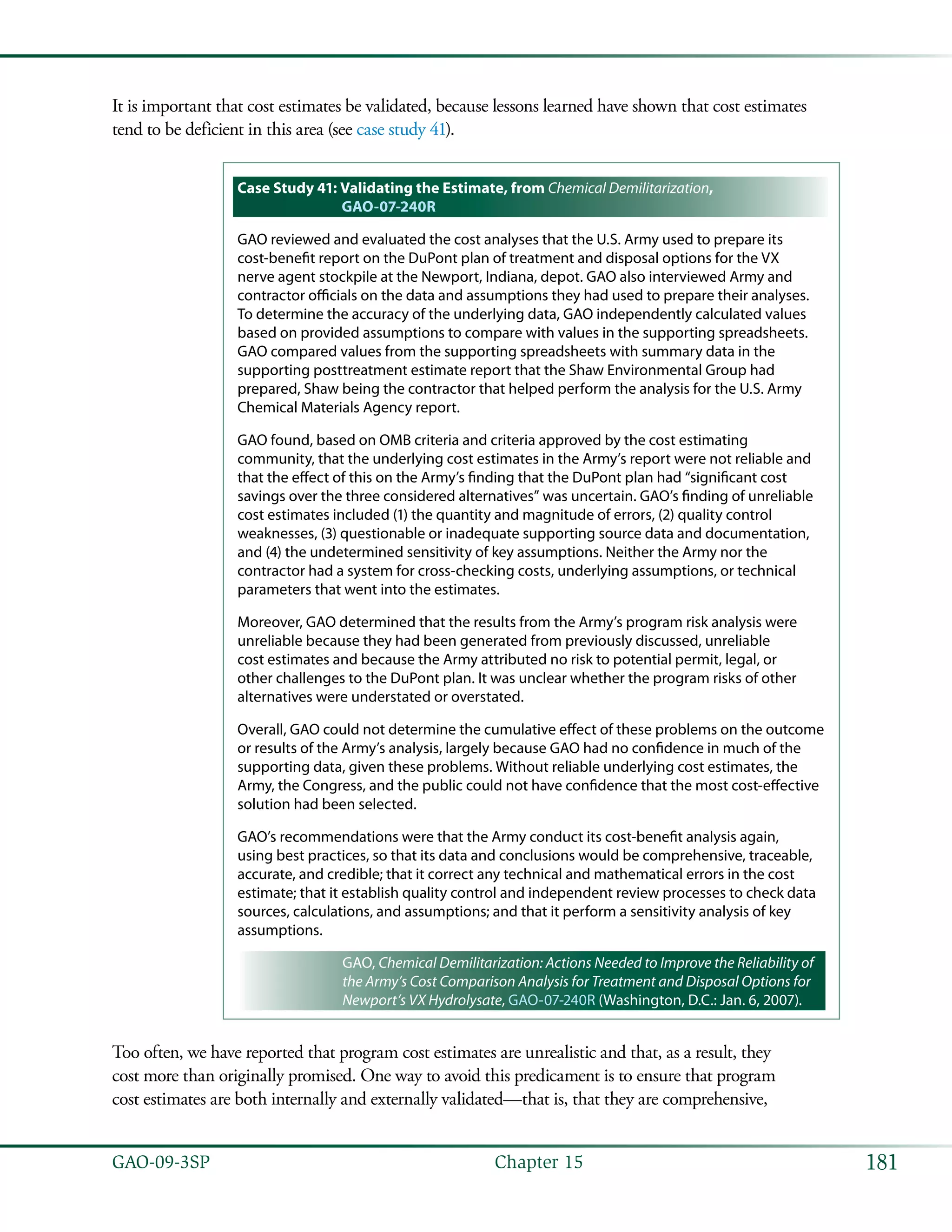181GAO-09-3SP  Chapter 15
It is important that cost estimates be validated, because lessons learned have shown that cost estimates
tend to be deficient in this area (see case study 41).
Case Study 41: Validating the Estimate, from Chemical Demilitarization,
GAO-07-240R
GAO reviewed and evaluated the cost analyses that the U.S. Army used to prepare its
cost-benefit report on the DuPont plan of treatment and disposal options for the VX
nerve agent stockpile at the Newport, Indiana, depot. GAO also interviewed Army and
contractor officials on the data and assumptions they had used to prepare their analyses.
To determine the accuracy of the underlying data, GAO independently calculated values
based on provided assumptions to compare with values in the supporting spreadsheets.
GAO compared values from the supporting spreadsheets with summary data in the
supporting posttreatment estimate report that the Shaw Environmental Group had
prepared, Shaw being the contractor that helped perform the analysis for the U.S. Army
Chemical Materials Agency report.
GAO found, based on OMB criteria and criteria approved by the cost estimating
community, that the underlying cost estimates in the Army’s report were not reliable and
that the effect of this on the Army’s finding that the DuPont plan had “significant cost
savings over the three considered alternatives” was uncertain. GAO’s finding of unreliable
cost estimates included (1) the quantity and magnitude of errors, (2) quality control
weaknesses, (3) questionable or inadequate supporting source data and documentation,
and (4) the undetermined sensitivity of key assumptions. Neither the Army nor the
contractor had a system for cross-checking costs, underlying assumptions, or technical
parameters that went into the estimates.
Moreover, GAO determined that the results from the Army’s program risk analysis were
unreliable because they had been generated from previously discussed, unreliable
cost estimates and because the Army attributed no risk to potential permit, legal, or
other challenges to the DuPont plan. It was unclear whether the program risks of other
alternatives were understated or overstated.
Overall, GAO could not determine the cumulative effect of these problems on the outcome
or results of the Army’s analysis, largely because GAO had no confidence in much of the
supporting data, given these problems. Without reliable underlying cost estimates, the
Army, the Congress, and the public could not have confidence that the most cost-effective
solution had been selected.
GAO’s recommendations were that the Army conduct its cost-benefit analysis again,
using best practices, so that its data and conclusions would be comprehensive, traceable,
accurate, and credible; that it correct any technical and mathematical errors in the cost
estimate; that it establish quality control and independent review processes to check data
sources, calculations, and assumptions; and that it perform a sensitivity analysis of key
assumptions.
GAO, Chemical Demilitarization: Actions Needed to Improve the Reliability of
the Army’s Cost Comparison Analysis for Treatment and Disposal Options for
Newport’s VX Hydrolysate, GAO-07-240R (Washington, D.C.: Jan. 6, 2007).
Too often, we have reported that program cost estimates are unrealistic and that, as a result, they
cost more than originally promised. One way to avoid this predicament is to ensure that program
cost estimates are both internally and externally validated—that is, that they are comprehensive,
 
