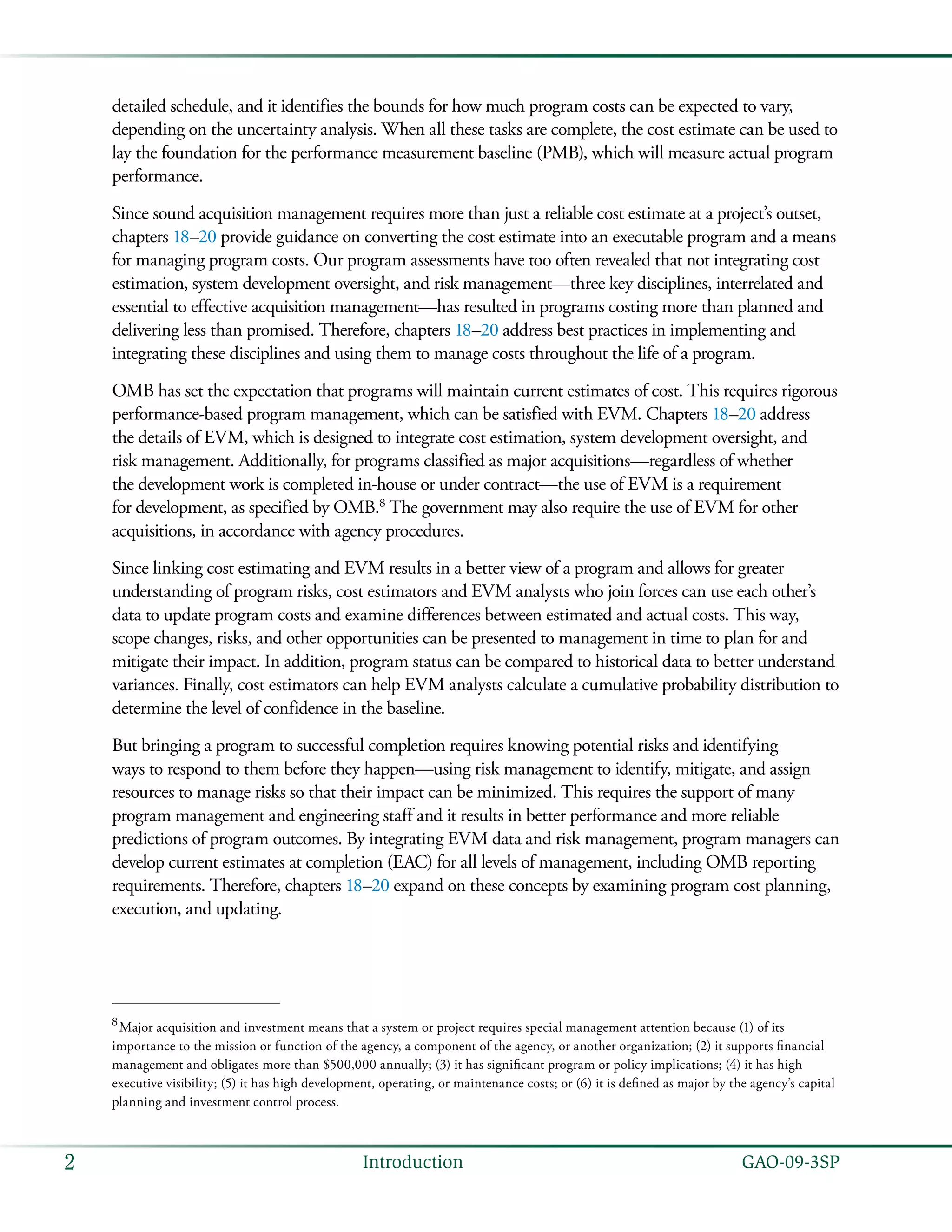   GAO-09-3SP2 Introduction
detailed schedule, and it identifies the bounds for how much program costs can be expected to vary,
depending on the uncertainty analysis. When all these tasks are complete, the cost estimate can be used to
lay the foundation for the performance measurement baseline (PMB), which will measure actual program
performance.
Since sound acquisition management requires more than just a reliable cost estimate at a project’s outset,
chapters 18–20 provide guidance on converting the cost estimate into an executable program and a means
for managing program costs. Our program assessments have too often revealed that not integrating cost
estimation, system development oversight, and risk management—three key disciplines, interrelated and
essential to effective acquisition management—has resulted in programs costing more than planned and
delivering less than promised. Therefore, chapters 18–20 address best practices in implementing and
integrating these disciplines and using them to manage costs throughout the life of a program.
OMB has set the expectation that programs will maintain current estimates of cost. This requires rigorous
performance-based program management, which can be satisfied with EVM. Chapters 18–20 address
the details of EVM, which is designed to integrate cost estimation, system development oversight, and
risk management. Additionally, for programs classified as major acquisitions—regardless of whether
the development work is completed in-house or under contract—the use of EVM is a requirement
for development, as specified by OMB.8
The government may also require the use of EVM for other
acquisitions, in accordance with agency procedures.
Since linking cost estimating and EVM results in a better view of a program and allows for greater
understanding of program risks, cost estimators and EVM analysts who join forces can use each other’s
data to update program costs and examine differences between estimated and actual costs. This way,
scope changes, risks, and other opportunities can be presented to management in time to plan for and
mitigate their impact. In addition, program status can be compared to historical data to better understand
variances. Finally, cost estimators can help EVM analysts calculate a cumulative probability distribution to
determine the level of confidence in the baseline.
But bringing a program to successful completion requires knowing potential risks and identifying
ways to respond to them before they happen—using risk management to identify, mitigate, and assign
resources to manage risks so that their impact can be minimized. This requires the support of many
program management and engineering staff and it results in better performance and more reliable
predictions of program outcomes. By integrating EVM data and risk management, program managers can
develop current estimates at completion (EAC) for all levels of management, including OMB reporting
requirements. Therefore, chapters 18–20 expand on these concepts by examining program cost planning,
execution, and updating.
8
 Major acquisition and investment means that a system or project requires special management attention because (1) of its
importance to the mission or function of the agency, a component of the agency, or another organization; (2) it supports financial
management and obligates more than $500,000 annually; (3) it has significant program or policy implications; (4) it has high
executive visibility; (5) it has high development, operating, or maintenance costs; or (6) it is defined as major by the agency’s capital
planning and investment control process.
 