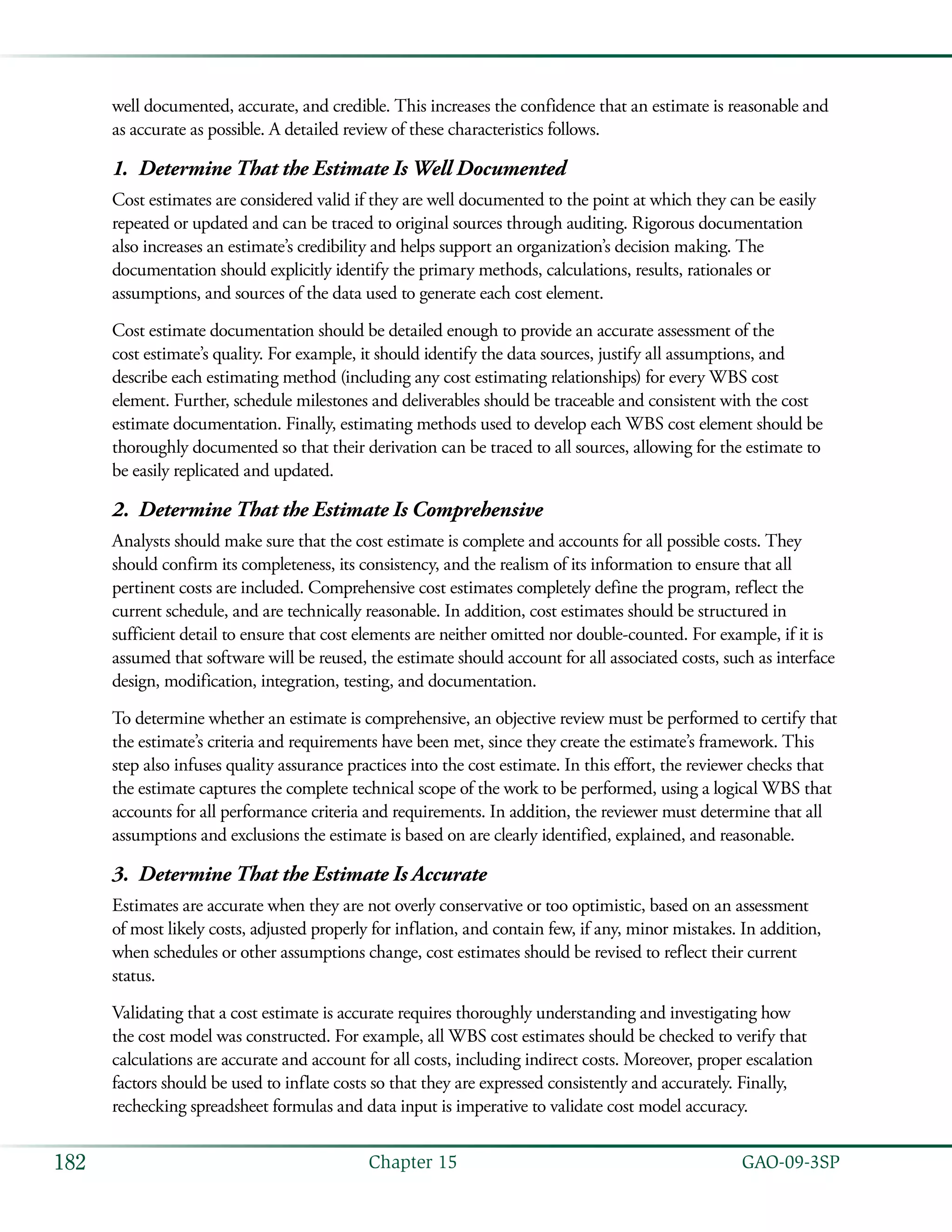   GAO-09-3SP182 Chapter 15
well documented, accurate, and credible. This increases the confidence that an estimate is reasonable and
as accurate as possible. A detailed review of these characteristics follows.
Determine That the Estimate Is Well Documented1.	
Cost estimates are considered valid if they are well documented to the point at which they can be easily
repeated or updated and can be traced to original sources through auditing. Rigorous documentation
also increases an estimate’s credibility and helps support an organization’s decision making. The
documentation should explicitly identify the primary methods, calculations, results, rationales or
assumptions, and sources of the data used to generate each cost element.
Cost estimate documentation should be detailed enough to provide an accurate assessment of the
cost estimate’s quality. For example, it should identify the data sources, justify all assumptions, and
describe each estimating method (including any cost estimating relationships) for every WBS cost
element. Further, schedule milestones and deliverables should be traceable and consistent with the cost
estimate documentation. Finally, estimating methods used to develop each WBS cost element should be
thoroughly documented so that their derivation can be traced to all sources, allowing for the estimate to
be easily replicated and updated.
Determine That the Estimate Is Comprehensive2.	
Analysts should make sure that the cost estimate is complete and accounts for all possible costs. They
should confirm its completeness, its consistency, and the realism of its information to ensure that all
pertinent costs are included. Comprehensive cost estimates completely define the program, reflect the
current schedule, and are technically reasonable. In addition, cost estimates should be structured in
sufficient detail to ensure that cost elements are neither omitted nor double-counted. For example, if it is
assumed that software will be reused, the estimate should account for all associated costs, such as interface
design, modification, integration, testing, and documentation.
To determine whether an estimate is comprehensive, an objective review must be performed to certify that
the estimate’s criteria and requirements have been met, since they create the estimate’s framework. This
step also infuses quality assurance practices into the cost estimate. In this effort, the reviewer checks that
the estimate captures the complete technical scope of the work to be performed, using a logical WBS that
accounts for all performance criteria and requirements. In addition, the reviewer must determine that all
assumptions and exclusions the estimate is based on are clearly identified, explained, and reasonable.
Determine That the Estimate Is Accurate3.	
Estimates are accurate when they are not overly conservative or too optimistic, based on an assessment
of most likely costs, adjusted properly for inflation, and contain few, if any, minor mistakes. In addition,
when schedules or other assumptions change, cost estimates should be revised to reflect their current
status.
Validating that a cost estimate is accurate requires thoroughly understanding and investigating how
the cost model was constructed. For example, all WBS cost estimates should be checked to verify that
calculations are accurate and account for all costs, including indirect costs. Moreover, proper escalation
factors should be used to inflate costs so that they are expressed consistently and accurately. Finally,
rechecking spreadsheet formulas and data input is imperative to validate cost model accuracy.
 