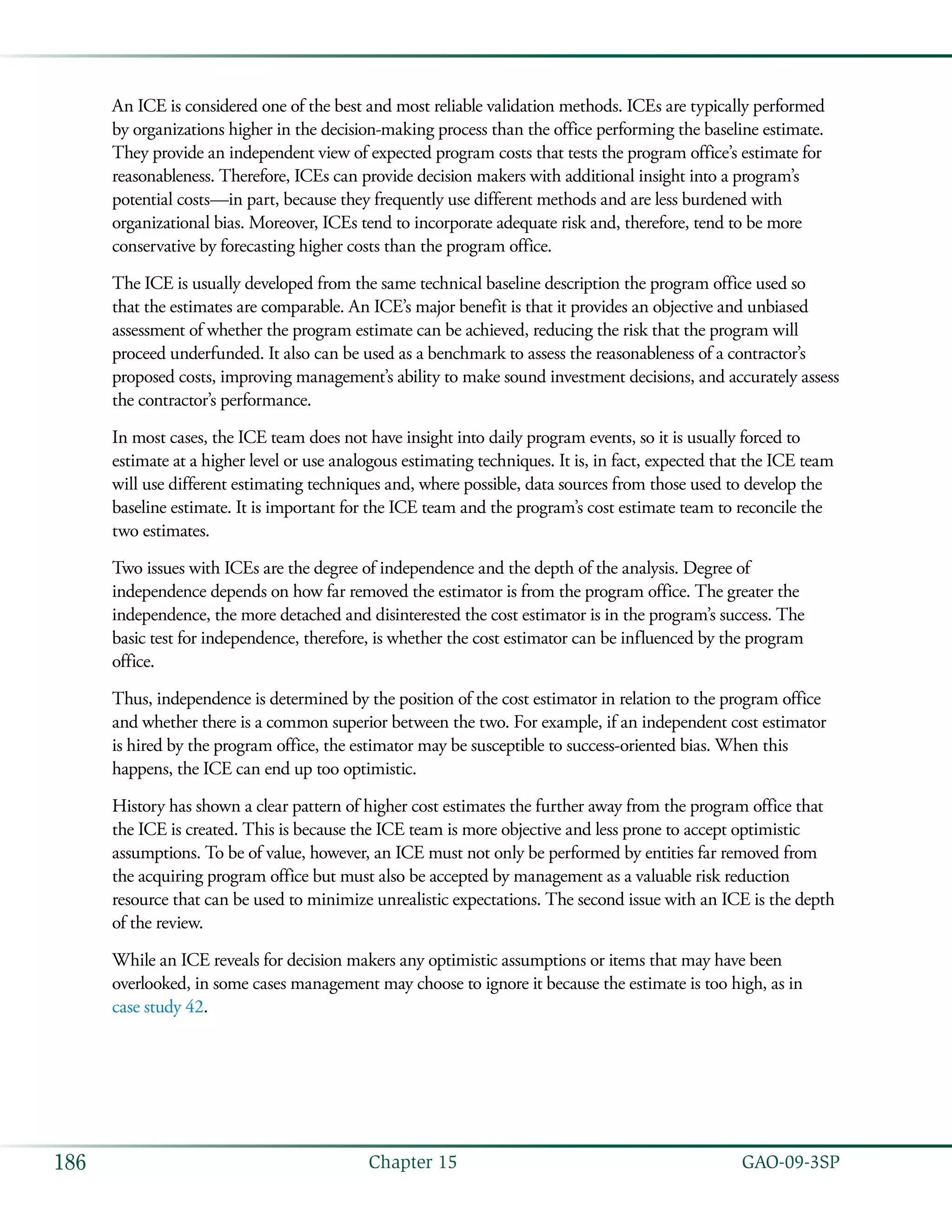   GAO-09-3SP186 Chapter 15
An ICE is considered one of the best and most reliable validation methods. ICEs are typically performed
by organizations higher in the decision-making process than the office performing the baseline estimate.
They provide an independent view of expected program costs that tests the program office’s estimate for
reasonableness. Therefore, ICEs can provide decision makers with additional insight into a program’s
potential costs—in part, because they frequently use different methods and are less burdened with
organizational bias. Moreover, ICEs tend to incorporate adequate risk and, therefore, tend to be more
conservative by forecasting higher costs than the program office.
The ICE is usually developed from the same technical baseline description the program office used so
that the estimates are comparable. An ICE’s major benefit is that it provides an objective and unbiased
assessment of whether the program estimate can be achieved, reducing the risk that the program will
proceed underfunded. It also can be used as a benchmark to assess the reasonableness of a contractor’s
proposed costs, improving management’s ability to make sound investment decisions, and accurately assess
the contractor’s performance.
In most cases, the ICE team does not have insight into daily program events, so it is usually forced to
estimate at a higher level or use analogous estimating techniques. It is, in fact, expected that the ICE team
will use different estimating techniques and, where possible, data sources from those used to develop the
baseline estimate. It is important for the ICE team and the program’s cost estimate team to reconcile the
two estimates.
Two issues with ICEs are the degree of independence and the depth of the analysis. Degree of
independence depends on how far removed the estimator is from the program office. The greater the
independence, the more detached and disinterested the cost estimator is in the program’s success. The
basic test for independence, therefore, is whether the cost estimator can be influenced by the program
office.
Thus, independence is determined by the position of the cost estimator in relation to the program office
and whether there is a common superior between the two. For example, if an independent cost estimator
is hired by the program office, the estimator may be susceptible to success-oriented bias. When this
happens, the ICE can end up too optimistic.
History has shown a clear pattern of higher cost estimates the further away from the program office that
the ICE is created. This is because the ICE team is more objective and less prone to accept optimistic
assumptions. To be of value, however, an ICE must not only be performed by entities far removed from
the acquiring program office but must also be accepted by management as a valuable risk reduction
resource that can be used to minimize unrealistic expectations. The second issue with an ICE is the depth
of the review.
While an ICE reveals for decision makers any optimistic assumptions or items that may have been
overlooked, in some cases management may choose to ignore it because the estimate is too high, as in
case study 42.
 