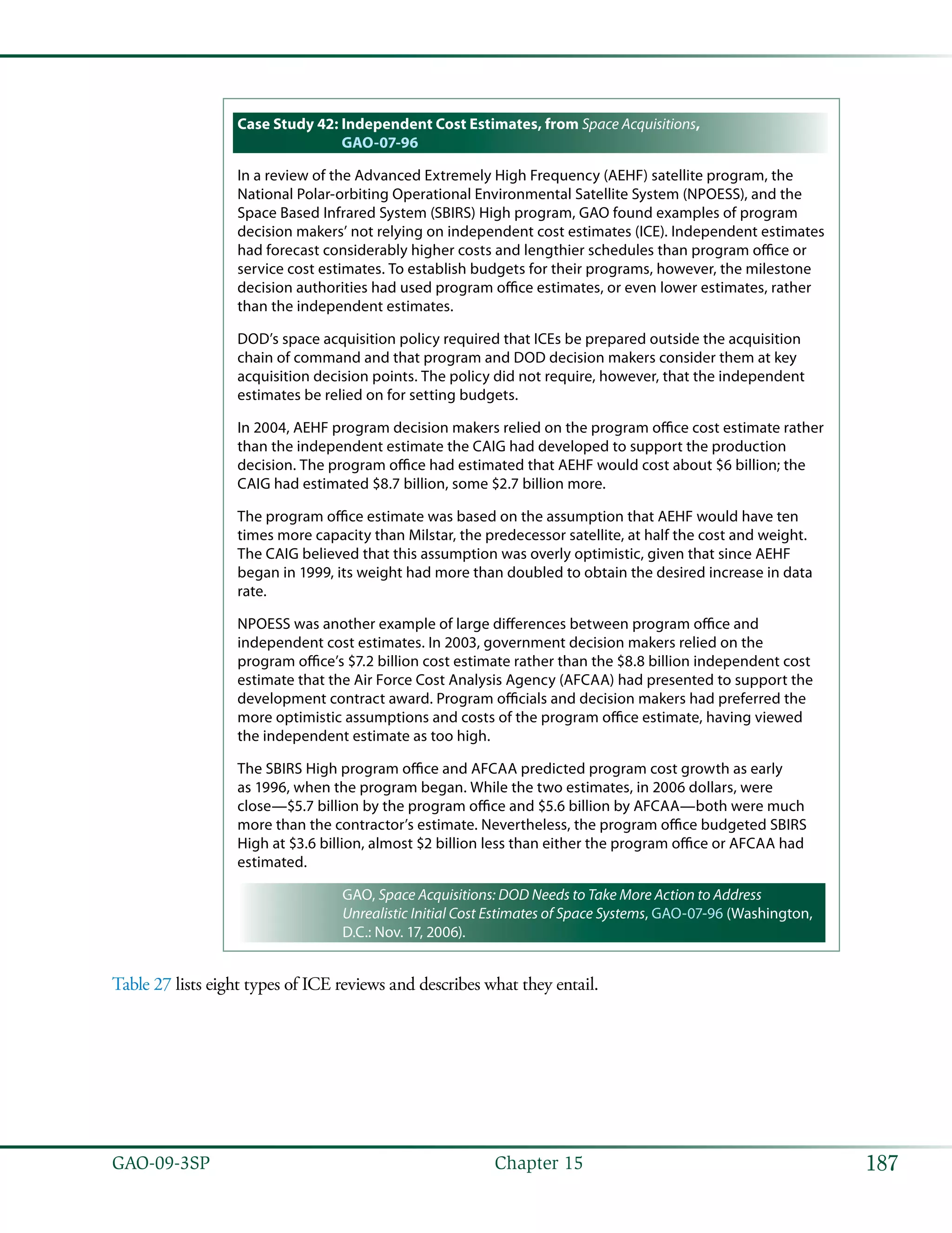 187GAO-09-3SP  Chapter 15
Case Study 42: Independent Cost Estimates, from Space Acquisitions,
GAO-07-96
In a review of the Advanced Extremely High Frequency (AEHF) satellite program, the
National Polar-orbiting Operational Environmental Satellite System (NPOESS), and the
Space Based Infrared System (SBIRS) High program, GAO found examples of program
decision makers’ not relying on independent cost estimates (ICE). Independent estimates
had forecast considerably higher costs and lengthier schedules than program office or
service cost estimates. To establish budgets for their programs, however, the milestone
decision authorities had used program office estimates, or even lower estimates, rather
than the independent estimates.
DOD’s space acquisition policy required that ICEs be prepared outside the acquisition
chain of command and that program and DOD decision makers consider them at key
acquisition decision points. The policy did not require, however, that the independent
estimates be relied on for setting budgets.
In 2004, AEHF program decision makers relied on the program office cost estimate rather
than the independent estimate the CAIG had developed to support the production
decision. The program office had estimated that AEHF would cost about $6 billion; the
CAIG had estimated $8.7 billion, some $2.7 billion more.
The program office estimate was based on the assumption that AEHF would have ten
times more capacity than Milstar, the predecessor satellite, at half the cost and weight.
The CAIG believed that this assumption was overly optimistic, given that since AEHF
began in 1999, its weight had more than doubled to obtain the desired increase in data
rate.
NPOESS was another example of large differences between program office and
independent cost estimates. In 2003, government decision makers relied on the
program office’s $7.2 billion cost estimate rather than the $8.8 billion independent cost
estimate that the Air Force Cost Analysis Agency (AFCAA) had presented to support the
development contract award. Program officials and decision makers had preferred the
more optimistic assumptions and costs of the program office estimate, having viewed
the independent estimate as too high.
The SBIRS High program office and AFCAA predicted program cost growth as early
as 1996, when the program began. While the two estimates, in 2006 dollars, were
close—$5.7 billion by the program office and $5.6 billion by AFCAA—both were much
more than the contractor’s estimate. Nevertheless, the program office budgeted SBIRS
High at $3.6 billion, almost $2 billion less than either the program office or AFCAA had
estimated.
GAO, Space Acquisitions: DOD Needs to Take More Action to Address
Unrealistic Initial Cost Estimates of Space Systems, GAO-07-96 (Washington,
D.C.: Nov. 17, 2006).
Table 27 lists eight types of ICE reviews and describes what they entail.
 