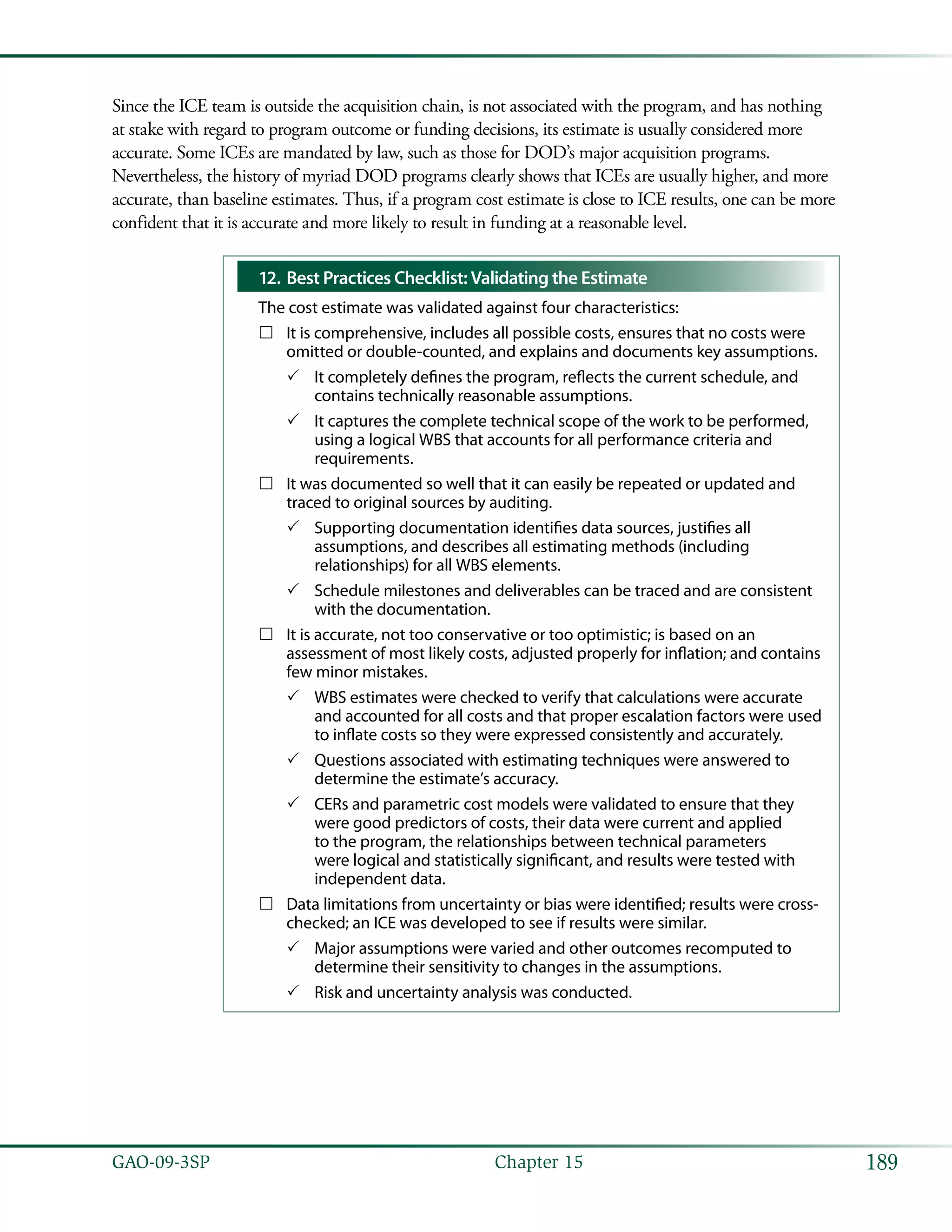 189GAO-09-3SP  Chapter 15
Since the ICE team is outside the acquisition chain, is not associated with the program, and has nothing
at stake with regard to program outcome or funding decisions, its estimate is usually considered more
accurate. Some ICEs are mandated by law, such as those for DOD’s major acquisition programs.
Nevertheless, the history of myriad DOD programs clearly shows that ICEs are usually higher, and more
accurate, than baseline estimates. Thus, if a program cost estimate is close to ICE results, one can be more
confident that it is accurate and more likely to result in funding at a reasonable level.
Best Practices Checklist: Validating the Estimate12.	
The cost estimate was validated against four characteristics:
It is comprehensive, includes all possible costs, ensures that no costs were……
omitted or double-counted, and explains and documents key assumptions.
It completely defines the program, reflects the current schedule, and33
contains technically reasonable assumptions.
It captures the complete technical scope of the work to be performed,33
using a logical WBS that accounts for all performance criteria and
requirements.
It was documented so well that it can easily be repeated or updated and……
traced to original sources by auditing.
Supporting documentation identifies data sources, justifies all33
assumptions, and describes all estimating methods (including
relationships) for all WBS elements.
Schedule milestones and deliverables can be traced and are consistent33
with the documentation.
It is accurate, not too conservative or too optimistic; is based on an……
assessment of most likely costs, adjusted properly for inflation; and contains
few minor mistakes.
WBS estimates were checked to verify that calculations were accurate33
and accounted for all costs and that proper escalation factors were used
to inflate costs so they were expressed consistently and accurately.
Questions associated with estimating techniques were answered to33
determine the estimate’s accuracy.
CERs and parametric cost models were validated to ensure that they33
were good predictors of costs, their data were current and applied
to the program, the relationships between technical parameters
were logical and statistically significant, and results were tested with
independent data.
Data limitations from uncertainty or bias were identified; results were cross-……
checked; an ICE was developed to see if results were similar.
Major assumptions were varied and other outcomes recomputed to33
determine their sensitivity to changes in the assumptions.
Risk and uncertainty analysis was conducted.33
 