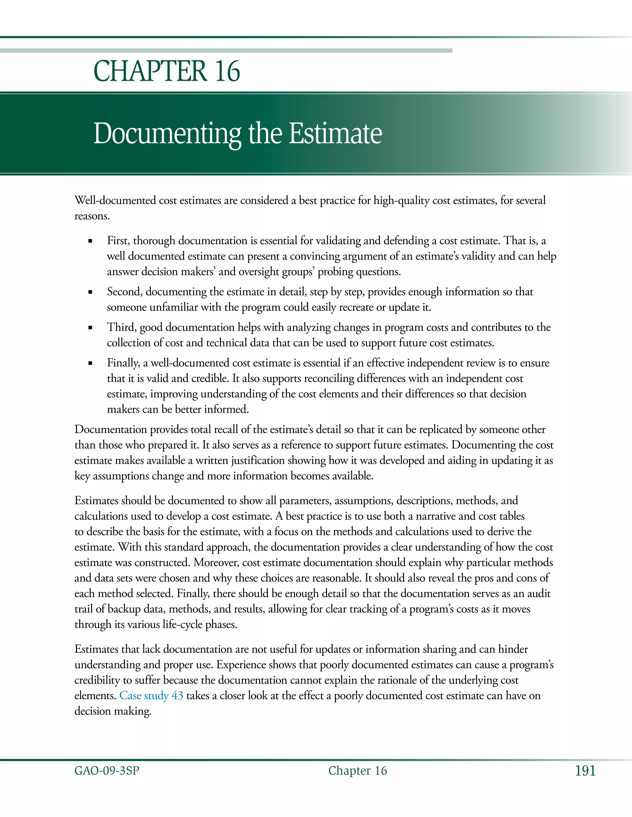191GAO-09-3SP  Chapter 16
Documenting the Estimate
Chapter 16
Well-documented cost estimates are considered a best practice for high-quality cost estimates, for several
reasons.
First, thorough documentation is essential for validating and defending a cost estimate. That is, a■■
well documented estimate can present a convincing argument of an estimate’s validity and can help
answer decision makers’ and oversight groups’ probing questions.
Second, documenting the estimate in detail, step by step, provides enough information so that■■
someone unfamiliar with the program could easily recreate or update it.
Third, good documentation helps with analyzing changes in program costs and contributes to the■■
collection of cost and technical data that can be used to support future cost estimates.
Finally, a well-documented cost estimate is essential if an effective independent review is to ensure■■
that it is valid and credible. It also supports reconciling differences with an independent cost
estimate, improving understanding of the cost elements and their differences so that decision
makers can be better informed.
Documentation provides total recall of the estimate’s detail so that it can be replicated by someone other
than those who prepared it. It also serves as a reference to support future estimates. Documenting the cost
estimate makes available a written justification showing how it was developed and aiding in updating it as
key assumptions change and more information becomes available.
Estimates should be documented to show all parameters, assumptions, descriptions, methods, and
calculations used to develop a cost estimate. A best practice is to use both a narrative and cost tables
to describe the basis for the estimate, with a focus on the methods and calculations used to derive the
estimate. With this standard approach, the documentation provides a clear understanding of how the cost
estimate was constructed. Moreover, cost estimate documentation should explain why particular methods
and data sets were chosen and why these choices are reasonable. It should also reveal the pros and cons of
each method selected. Finally, there should be enough detail so that the documentation serves as an audit
trail of backup data, methods, and results, allowing for clear tracking of a program’s costs as it moves
through its various life-cycle phases.
Estimates that lack documentation are not useful for updates or information sharing and can hinder
understanding and proper use. Experience shows that poorly documented estimates can cause a program’s
credibility to suffer because the documentation cannot explain the rationale of the underlying cost
elements. Case study 43 takes a closer look at the effect a poorly documented cost estimate can have on
decision making.
 