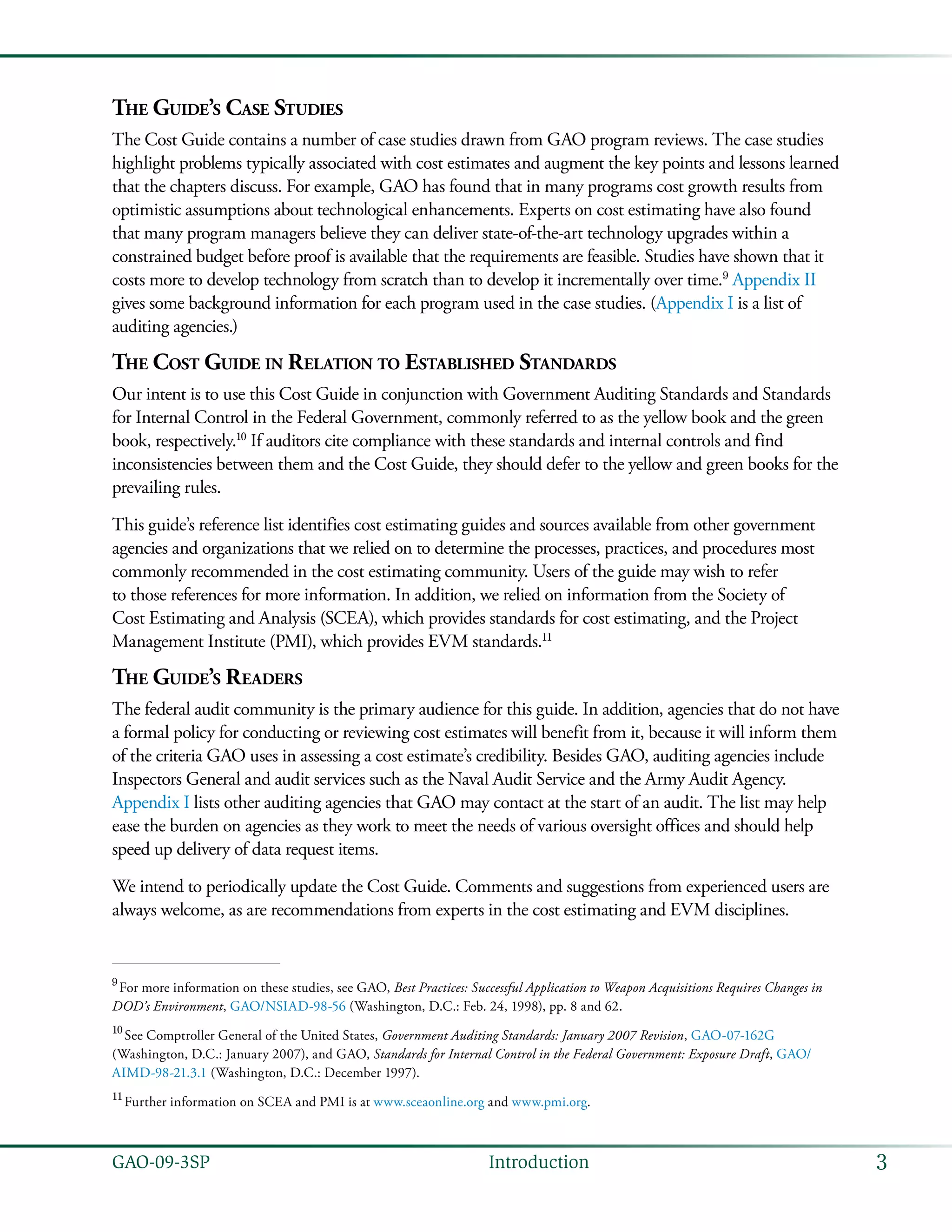 3GAO-09-3SP  Introduction
The Guide’s Case Studies
The Cost Guide contains a number of case studies drawn from GAO program reviews. The case studies
highlight problems typically associated with cost estimates and augment the key points and lessons learned
that the chapters discuss. For example, GAO has found that in many programs cost growth results from
optimistic assumptions about technological enhancements. Experts on cost estimating have also found
that many program managers believe they can deliver state-of-the-art technology upgrades within a
constrained budget before proof is available that the requirements are feasible. Studies have shown that it
costs more to develop technology from scratch than to develop it incrementally over time.9
Appendix II
gives some background information for each program used in the case studies. (Appendix I is a list of
auditing agencies.)
The Cost Guide in Relation to Established Standards
Our intent is to use this Cost Guide in conjunction with Government Auditing Standards and Standards
for Internal Control in the Federal Government, commonly referred to as the yellow book and the green
book, respectively.10
If auditors cite compliance with these standards and internal controls and find
inconsistencies between them and the Cost Guide, they should defer to the yellow and green books for the
prevailing rules.
This guide’s reference list identifies cost estimating guides and sources available from other government
agencies and organizations that we relied on to determine the processes, practices, and procedures most
commonly recommended in the cost estimating community. Users of the guide may wish to refer
to those references for more information. In addition, we relied on information from the Society of
Cost Estimating and Analysis (SCEA), which provides standards for cost estimating, and the Project
Management Institute (PMI), which provides EVM standards.11
The Guide’s Readers
The federal audit community is the primary audience for this guide. In addition, agencies that do not have
a formal policy for conducting or reviewing cost estimates will benefit from it, because it will inform them
of the criteria GAO uses in assessing a cost estimate’s credibility. Besides GAO, auditing agencies include
Inspectors General and audit services such as the Naval Audit Service and the Army Audit Agency.
Appendix I lists other auditing agencies that GAO may contact at the start of an audit. The list may help
ease the burden on agencies as they work to meet the needs of various oversight offices and should help
speed up delivery of data request items.
We intend to periodically update the Cost Guide. Comments and suggestions from experienced users are
always welcome, as are recommendations from experts in the cost estimating and EVM disciplines.
9
 For more information on these studies, see GAO, Best Practices: Successful Application to Weapon Acquisitions Requires Changes in
DOD’s Environment, GAO/NSIAD-98-56 (Washington, D.C.: Feb. 24, 1998), pp. 8 and 62.
10
 See Comptroller General of the United States, Government Auditing Standards: January 2007 Revision, GAO-07-162G
(Washington, D.C.: January 2007), and GAO, Standards for Internal Control in the Federal Government: Exposure Draft, GAO/
AIMD-98-21.3.1 (Washington, D.C.: December 1997).
11
 Further information on SCEA and PMI is at www.sceaonline.org and www.pmi.org.
 