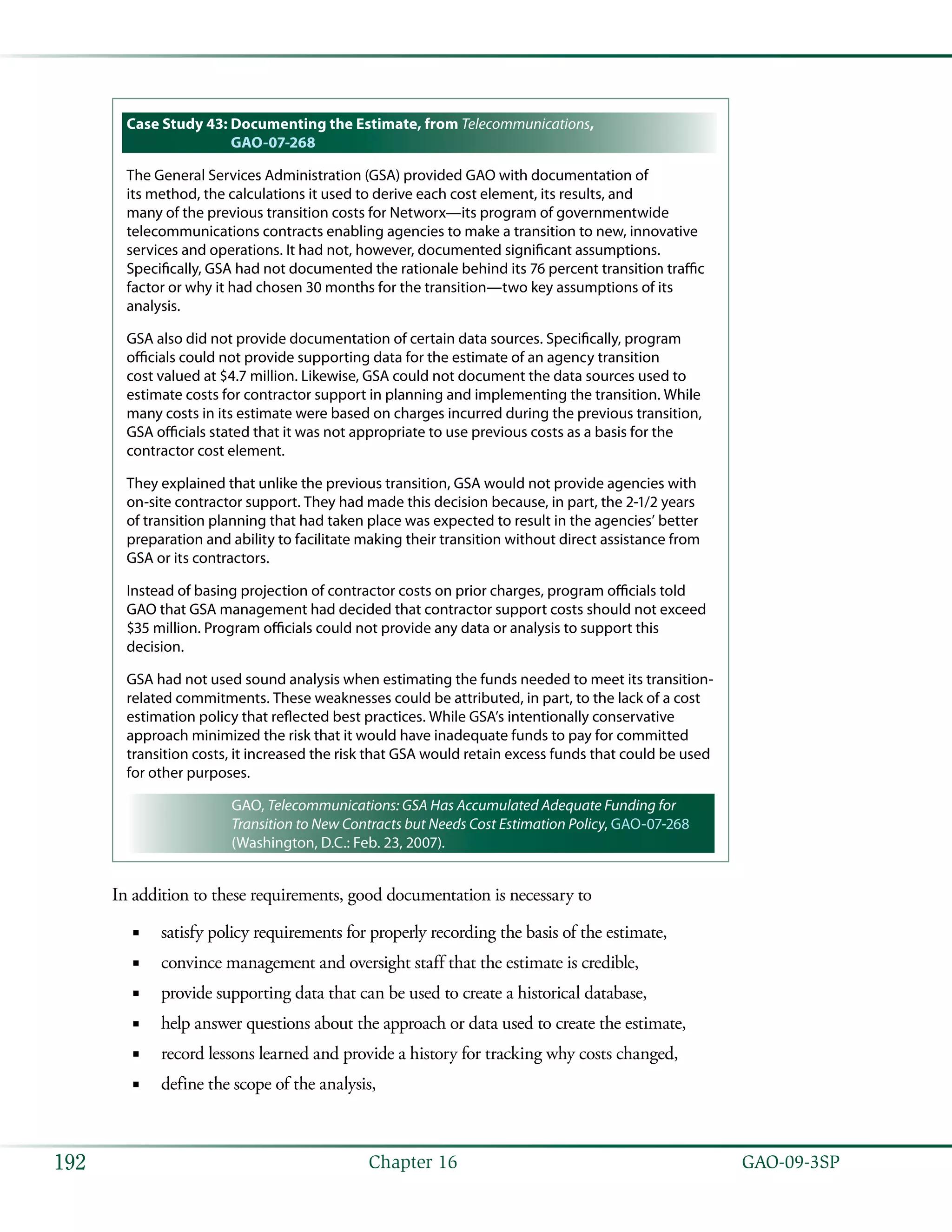   GAO-09-3SP192 Chapter 16
Case Study 43: Documenting the Estimate, from Telecommunications,
GAO-07-268
The General Services Administration (GSA) provided GAO with documentation of
its method, the calculations it used to derive each cost element, its results, and
many of the previous transition costs for Networx—its program of governmentwide
telecommunications contracts enabling agencies to make a transition to new, innovative
services and operations. It had not, however, documented significant assumptions.
Specifically, GSA had not documented the rationale behind its 76 percent transition traffic
factor or why it had chosen 30 months for the transition—two key assumptions of its
analysis.
GSA also did not provide documentation of certain data sources. Specifically, program
officials could not provide supporting data for the estimate of an agency transition
cost valued at $4.7 million. Likewise, GSA could not document the data sources used to
estimate costs for contractor support in planning and implementing the transition. While
many costs in its estimate were based on charges incurred during the previous transition,
GSA officials stated that it was not appropriate to use previous costs as a basis for the
contractor cost element.
They explained that unlike the previous transition, GSA would not provide agencies with
on-site contractor support. They had made this decision because, in part, the 2-1/2 years
of transition planning that had taken place was expected to result in the agencies’ better
preparation and ability to facilitate making their transition without direct assistance from
GSA or its contractors.
Instead of basing projection of contractor costs on prior charges, program officials told
GAO that GSA management had decided that contractor support costs should not exceed
$35 million. Program officials could not provide any data or analysis to support this
decision.
GSA had not used sound analysis when estimating the funds needed to meet its transition-
related commitments. These weaknesses could be attributed, in part, to the lack of a cost
estimation policy that reflected best practices. While GSA’s intentionally conservative
approach minimized the risk that it would have inadequate funds to pay for committed
transition costs, it increased the risk that GSA would retain excess funds that could be used
for other purposes.
GAO, Telecommunications: GSA Has Accumulated Adequate Funding for
Transition to New Contracts but Needs Cost Estimation Policy, GAO-07-268
(Washington, D.C.: Feb. 23, 2007).
In addition to these requirements, good documentation is necessary to
satisfy policy requirements for properly recording the basis of the estimate,■■
convince management and oversight staff that the estimate is credible,■■
provide supporting data that can be used to create a historical database,■■
help answer questions about the approach or data used to create the estimate,■■
record lessons learned and provide a history for tracking why costs changed,■■
define the scope of the analysis,■■
 