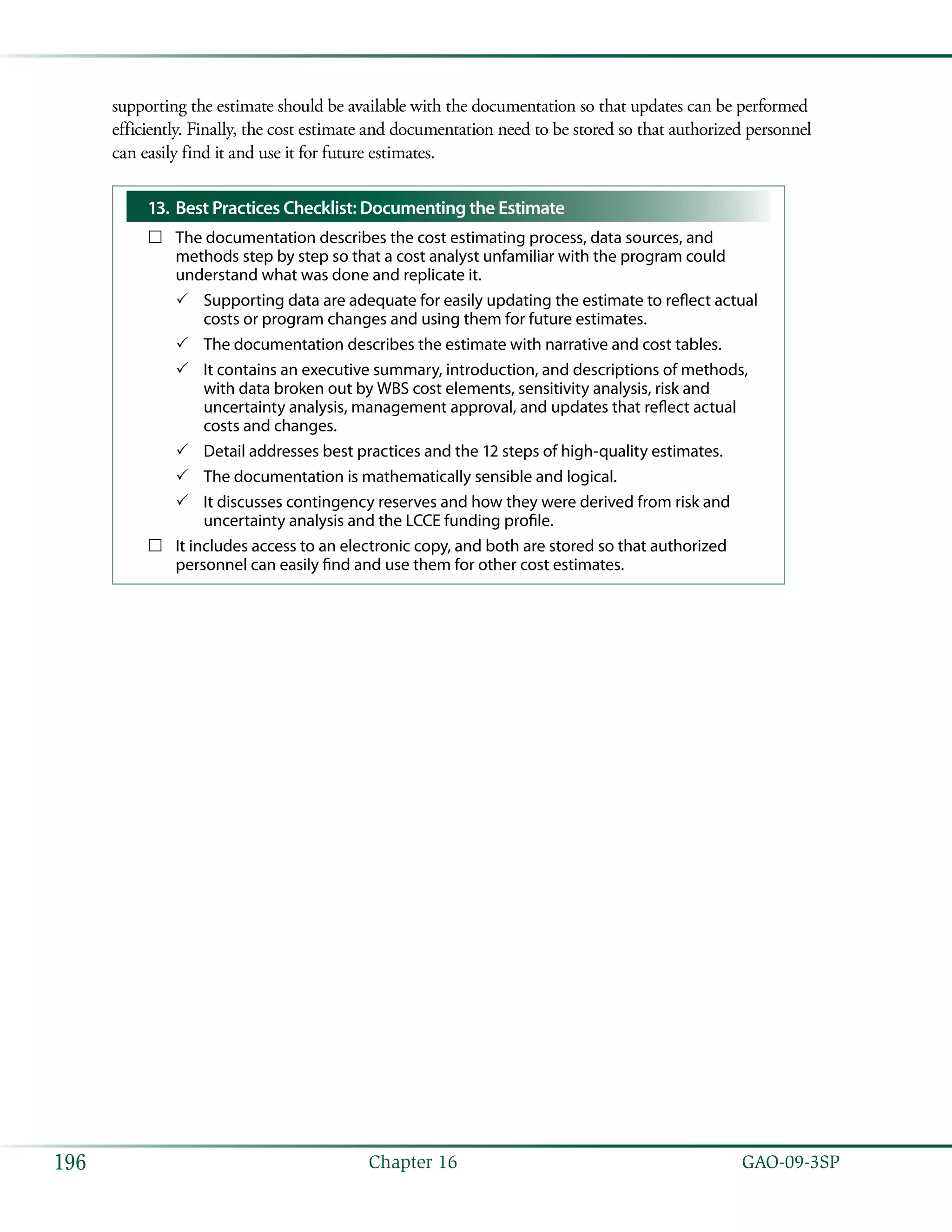   GAO-09-3SP196 Chapter 16
supporting the estimate should be available with the documentation so that updates can be performed
efficiently. Finally, the cost estimate and documentation need to be stored so that authorized personnel
can easily find it and use it for future estimates.
Best Practices Checklist: Documenting the Estimate13.	
The documentation describes the cost estimating process, data sources, and……
methods step by step so that a cost analyst unfamiliar with the program could
understand what was done and replicate it.
Supporting data are adequate for easily updating the estimate to reflect actual33
costs or program changes and using them for future estimates.
The documentation describes the estimate with narrative and cost tables.33
It contains an executive summary, introduction, and descriptions of methods,33
with data broken out by WBS cost elements, sensitivity analysis, risk and
uncertainty analysis, management approval, and updates that reflect actual
costs and changes.
Detail addresses best practices and the 12 steps of high-quality estimates.33
The documentation is mathematically sensible and logical.33
It discusses contingency reserves and how they were derived from risk and33
uncertainty analysis and the LCCE funding profile.
It includes access to an electronic copy, and both are stored so that authorized……
personnel can easily find and use them for other cost estimates.
 