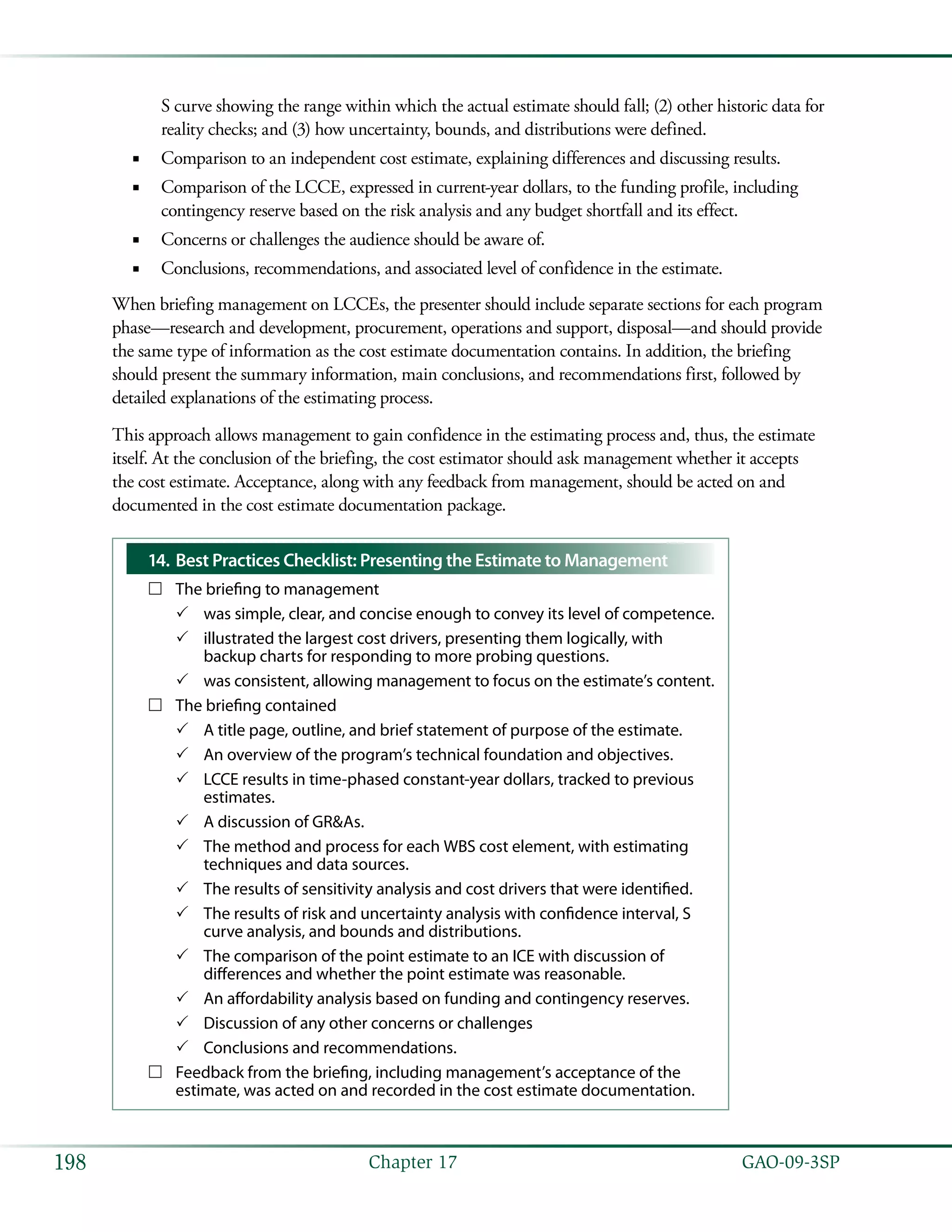   GAO-09-3SP198 Chapter 17
S curve showing the range within which the actual estimate should fall; (2) other historic data for
reality checks; and (3) how uncertainty, bounds, and distributions were defined.
Comparison to an independent cost estimate, explaining differences and discussing results.■■
Comparison of the LCCE, expressed in current-year dollars, to the funding profile, including■■
contingency reserve based on the risk analysis and any budget shortfall and its effect.
Concerns or challenges the audience should be aware of.■■
Conclusions, recommendations, and associated level of confidence in the estimate.■■
When briefing management on LCCEs, the presenter should include separate sections for each program
phase—research and development, procurement, operations and support, disposal—and should provide
the same type of information as the cost estimate documentation contains. In addition, the briefing
should present the summary information, main conclusions, and recommendations first, followed by
detailed explanations of the estimating process.
This approach allows management to gain confidence in the estimating process and, thus, the estimate
itself. At the conclusion of the briefing, the cost estimator should ask management whether it accepts
the cost estimate. Acceptance, along with any feedback from management, should be acted on and
documented in the cost estimate documentation package.
Best Practices Checklist: Presenting the Estimate to Management14.	
The briefing to management……
was simple, clear, and concise enough to convey its level of competence.33
illustrated the largest cost drivers, presenting them logically, with33
backup charts for responding to more probing questions.
was consistent, allowing management to focus on the estimate’s content.33
The briefing contained……
A title page, outline, and brief statement of purpose of the estimate.33
An overview of the program’s technical foundation and objectives.33
LCCE results in time-phased constant-year dollars, tracked to previous33
estimates.
A discussion of GR&As.33
The method and process for each WBS cost element, with estimating33
techniques and data sources.
The results of sensitivity analysis and cost drivers that were identified.33
The results of risk and uncertainty analysis with confidence interval, S33
curve analysis, and bounds and distributions.
The comparison of the point estimate to an ICE with discussion of33
differences and whether the point estimate was reasonable.
An affordability analysis based on funding and contingency reserves.33
Discussion of any other concerns or challenges33
Conclusions and recommendations.33
Feedback from the briefing, including management’s acceptance of the……
estimate, was acted on and recorded in the cost estimate documentation.
 