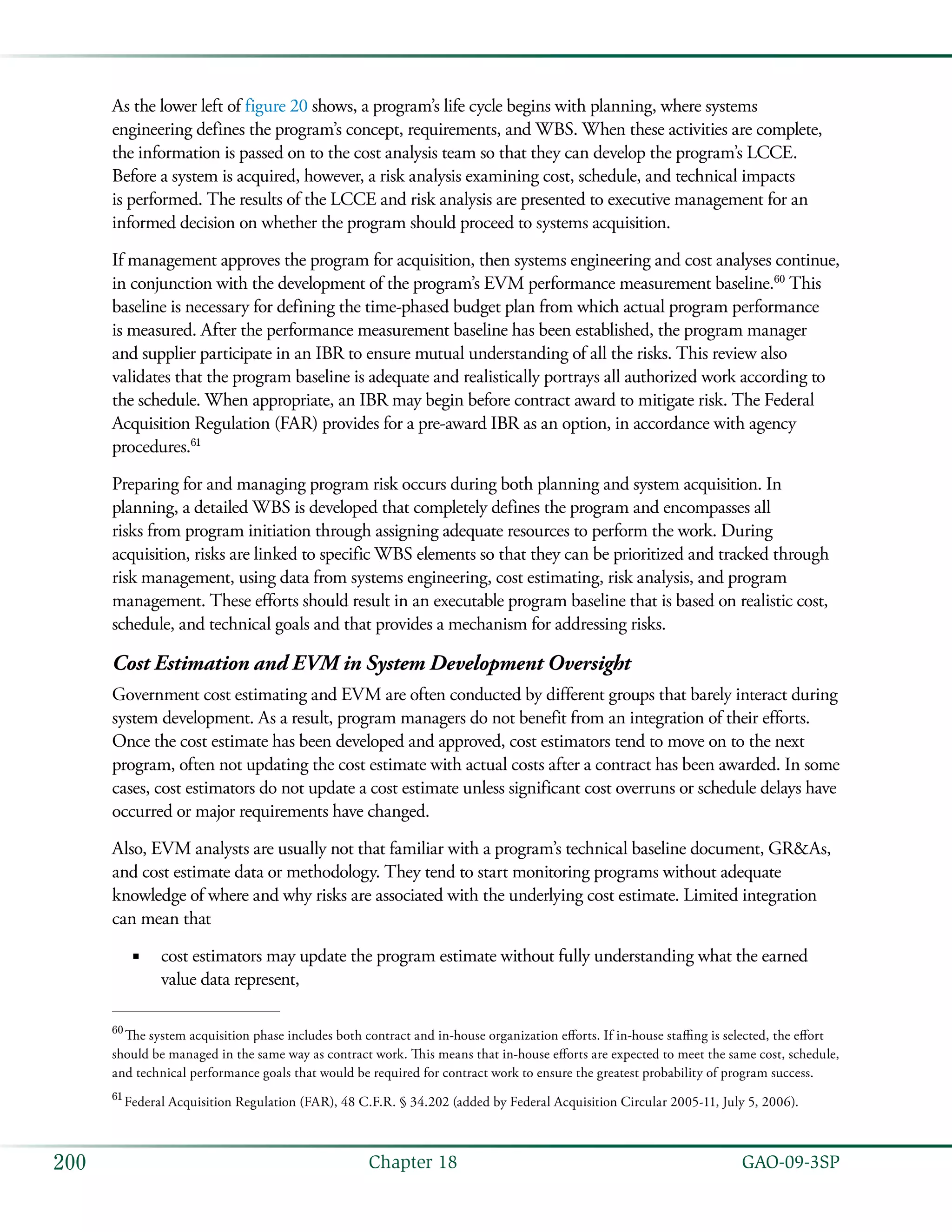   GAO-09-3SP200 Chapter 18
As the lower left of figure 20 shows, a program’s life cycle begins with planning, where systems
engineering defines the program’s concept, requirements, and WBS. When these activities are complete,
the information is passed on to the cost analysis team so that they can develop the program’s LCCE.
Before a system is acquired, however, a risk analysis examining cost, schedule, and technical impacts
is performed. The results of the LCCE and risk analysis are presented to executive management for an
informed decision on whether the program should proceed to systems acquisition.
If management approves the program for acquisition, then systems engineering and cost analyses continue,
in conjunction with the development of the program’s EVM performance measurement baseline.60
This
baseline is necessary for defining the time-phased budget plan from which actual program performance
is measured. After the performance measurement baseline has been established, the program manager
and supplier participate in an IBR to ensure mutual understanding of all the risks. This review also
validates that the program baseline is adequate and realistically portrays all authorized work according to
the schedule. When appropriate, an IBR may begin before contract award to mitigate risk. The Federal
Acquisition Regulation (FAR) provides for a pre-award IBR as an option, in accordance with agency
procedures.61
Preparing for and managing program risk occurs during both planning and system acquisition. In
planning, a detailed WBS is developed that completely defines the program and encompasses all
risks from program initiation through assigning adequate resources to perform the work. During
acquisition, risks are linked to specific WBS elements so that they can be prioritized and tracked through
risk management, using data from systems engineering, cost estimating, risk analysis, and program
management. These efforts should result in an executable program baseline that is based on realistic cost,
schedule, and technical goals and that provides a mechanism for addressing risks.
Cost Estimation and EVM in System Development Oversight
Government cost estimating and EVM are often conducted by different groups that barely interact during
system development. As a result, program managers do not benefit from an integration of their efforts.
Once the cost estimate has been developed and approved, cost estimators tend to move on to the next
program, often not updating the cost estimate with actual costs after a contract has been awarded. In some
cases, cost estimators do not update a cost estimate unless significant cost overruns or schedule delays have
occurred or major requirements have changed.
Also, EVM analysts are usually not that familiar with a program’s technical baseline document, GR&As,
and cost estimate data or methodology. They tend to start monitoring programs without adequate
knowledge of where and why risks are associated with the underlying cost estimate. Limited integration
can mean that
cost estimators may update the program estimate without fully understanding what the earned■■
value data represent,
60
 The system acquisition phase includes both contract and in-house organization efforts. If in-house staffing is selected, the effort
should be managed in the same way as contract work. This means that in-house efforts are expected to meet the same cost, schedule,
and technical performance goals that would be required for contract work to ensure the greatest probability of program success.
61
 Federal Acquisition Regulation (FAR), 48 C.F.R. § 34.202 (added by Federal Acquisition Circular 2005-11, July 5, 2006).
 