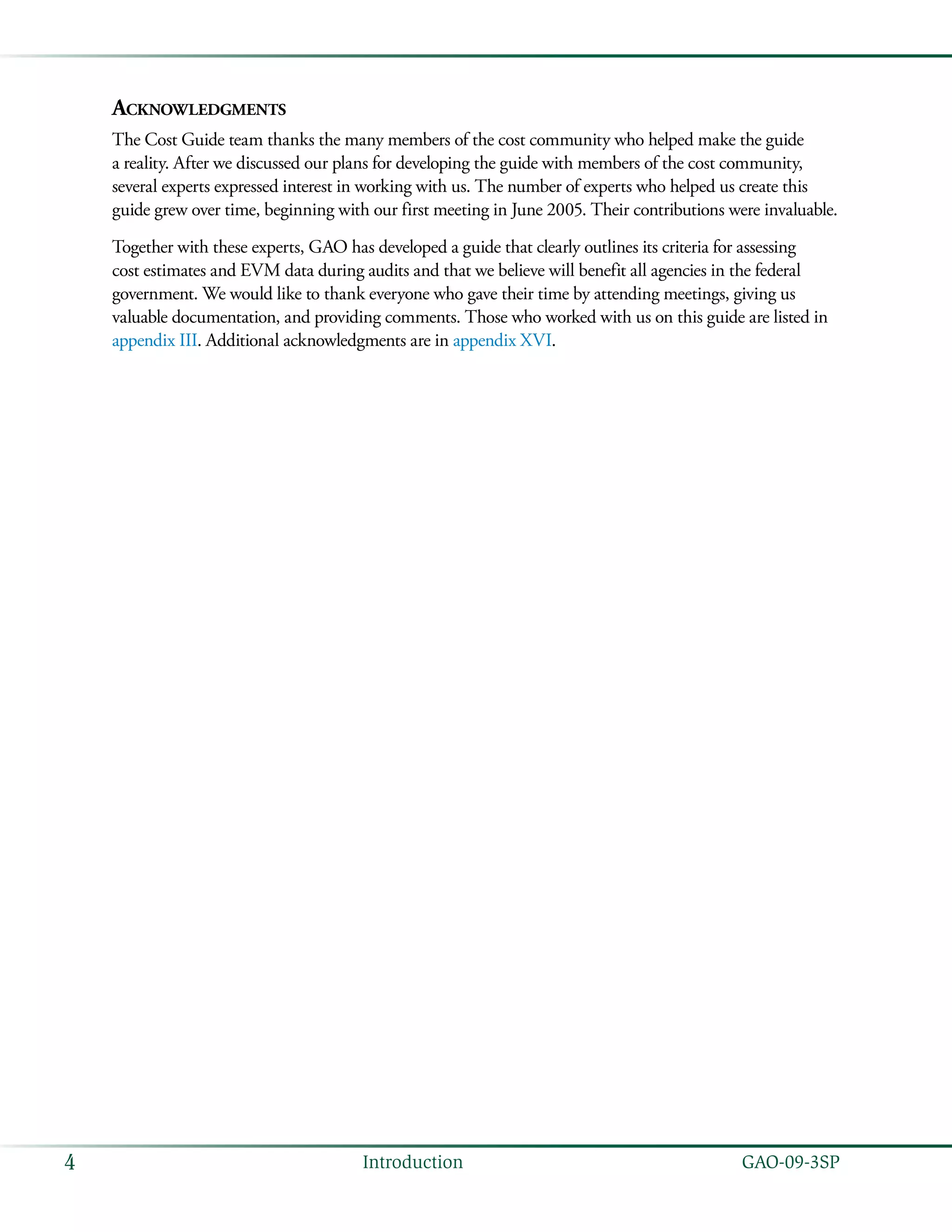   GAO-09-3SP4 Introduction
Acknowledgments
The Cost Guide team thanks the many members of the cost community who helped make the guide
a reality. After we discussed our plans for developing the guide with members of the cost community,
several experts expressed interest in working with us. The number of experts who helped us create this
guide grew over time, beginning with our first meeting in June 2005. Their contributions were invaluable.
Together with these experts, GAO has developed a guide that clearly outlines its criteria for assessing
cost estimates and EVM data during audits and that we believe will benefit all agencies in the federal
government. We would like to thank everyone who gave their time by attending meetings, giving us
valuable documentation, and providing comments. Those who worked with us on this guide are listed in
appendix III. Additional acknowledgments are in appendix XVI.
 