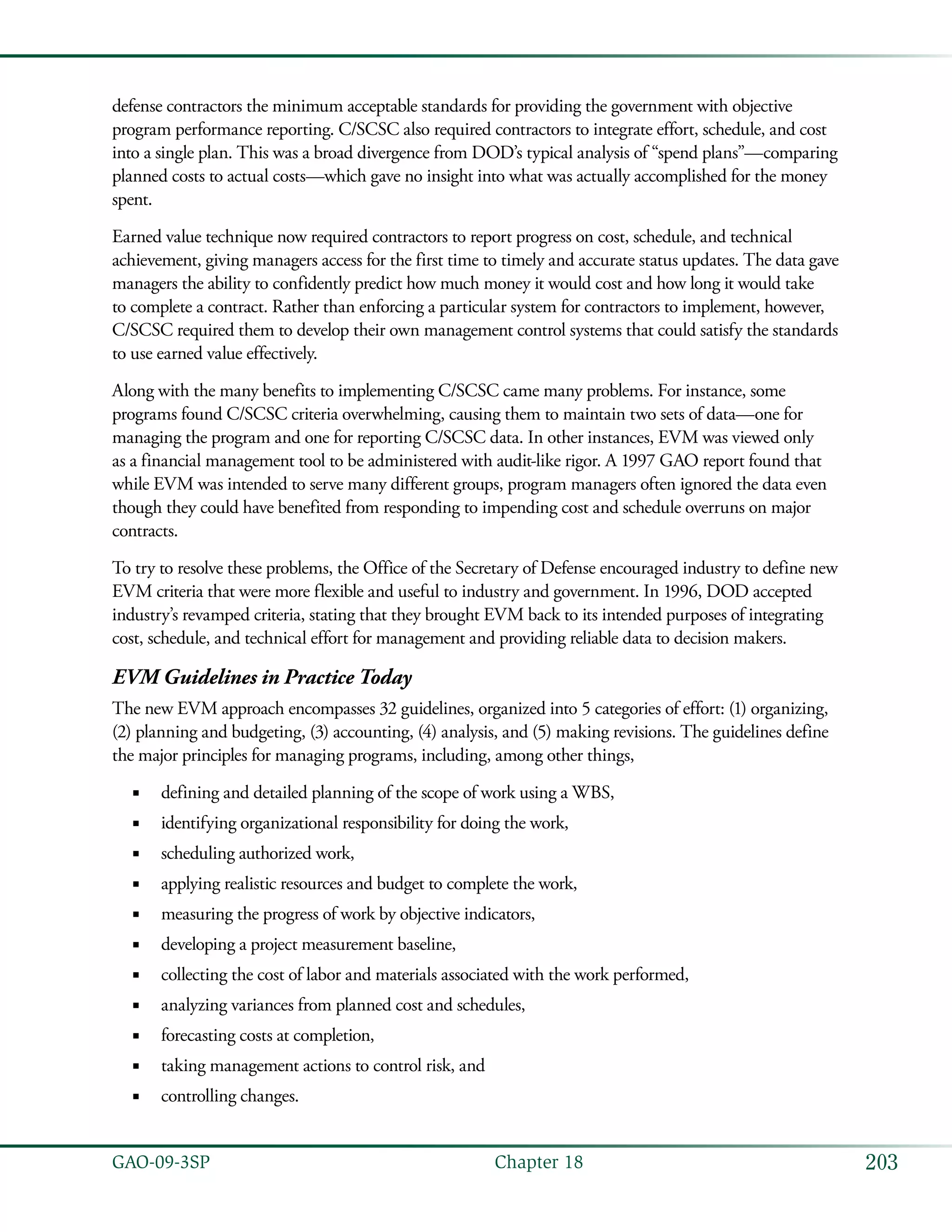 203GAO-09-3SP  Chapter 18
defense contractors the minimum acceptable standards for providing the government with objective
program performance reporting. C/SCSC also required contractors to integrate effort, schedule, and cost
into a single plan. This was a broad divergence from DOD’s typical analysis of “spend plans”—comparing
planned costs to actual costs—which gave no insight into what was actually accomplished for the money
spent.
Earned value technique now required contractors to report progress on cost, schedule, and technical
achievement, giving managers access for the first time to timely and accurate status updates. The data gave
managers the ability to confidently predict how much money it would cost and how long it would take
to complete a contract. Rather than enforcing a particular system for contractors to implement, however,
C/SCSC required them to develop their own management control systems that could satisfy the standards
to use earned value effectively.
Along with the many benefits to implementing C/SCSC came many problems. For instance, some
programs found C/SCSC criteria overwhelming, causing them to maintain two sets of data—one for
managing the program and one for reporting C/SCSC data. In other instances, EVM was viewed only
as a financial management tool to be administered with audit-like rigor. A 1997 GAO report found that
while EVM was intended to serve many different groups, program managers often ignored the data even
though they could have benefited from responding to impending cost and schedule overruns on major
contracts.
To try to resolve these problems, the Office of the Secretary of Defense encouraged industry to define new
EVM criteria that were more flexible and useful to industry and government. In 1996, DOD accepted
industry’s revamped criteria, stating that they brought EVM back to its intended purposes of integrating
cost, schedule, and technical effort for management and providing reliable data to decision makers.
EVM Guidelines in Practice Today
The new EVM approach encompasses 32 guidelines, organized into 5 categories of effort: (1) organizing,
(2) planning and budgeting, (3) accounting, (4) analysis, and (5) making revisions. The guidelines define
the major principles for managing programs, including, among other things,
defining and detailed planning of the scope of work using a WBS,■■
identifying organizational responsibility for doing the work,■■
scheduling authorized work,■■
applying realistic resources and budget to complete the work,■■
measuring the progress of work by objective indicators,■■
developing a project measurement baseline,■■
collecting the cost of labor and materials associated with the work performed,■■
analyzing variances from planned cost and schedules,■■
forecasting costs at completion,■■
taking management actions to control risk, and■■
controlling changes.■■
 