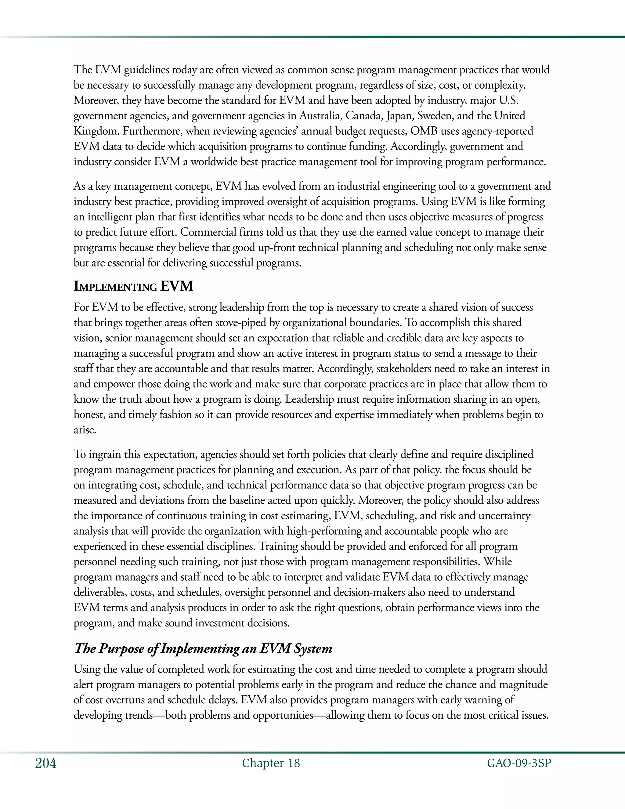   GAO-09-3SP204 Chapter 18
The EVM guidelines today are often viewed as common sense program management practices that would
be necessary to successfully manage any development program, regardless of size, cost, or complexity.
Moreover, they have become the standard for EVM and have been adopted by industry, major U.S.
government agencies, and government agencies in Australia, Canada, Japan, Sweden, and the United
Kingdom. Furthermore, when reviewing agencies’ annual budget requests, OMB uses agency-reported
EVM data to decide which acquisition programs to continue funding. Accordingly, government and
industry consider EVM a worldwide best practice management tool for improving program performance.
As a key management concept, EVM has evolved from an industrial engineering tool to a government and
industry best practice, providing improved oversight of acquisition programs. Using EVM is like forming
an intelligent plan that first identifies what needs to be done and then uses objective measures of progress
to predict future effort. Commercial firms told us that they use the earned value concept to manage their
programs because they believe that good up-front technical planning and scheduling not only make sense
but are essential for delivering successful programs.
Implementing EVM
For EVM to be effective, strong leadership from the top is necessary to create a shared vision of success
that brings together areas often stove-piped by organizational boundaries. To accomplish this shared
vision, senior management should set an expectation that reliable and credible data are key aspects to
managing a successful program and show an active interest in program status to send a message to their
staff that they are accountable and that results matter. Accordingly, stakeholders need to take an interest in
and empower those doing the work and make sure that corporate practices are in place that allow them to
know the truth about how a program is doing. Leadership must require information sharing in an open,
honest, and timely fashion so it can provide resources and expertise immediately when problems begin to
arise.
To ingrain this expectation, agencies should set forth policies that clearly define and require disciplined
program management practices for planning and execution. As part of that policy, the focus should be
on integrating cost, schedule, and technical performance data so that objective program progress can be
measured and deviations from the baseline acted upon quickly. Moreover, the policy should also address
the importance of continuous training in cost estimating, EVM, scheduling, and risk and uncertainty
analysis that will provide the organization with high-performing and accountable people who are
experienced in these essential disciplines. Training should be provided and enforced for all program
personnel needing such training, not just those with program management responsibilities. While
program managers and staff need to be able to interpret and validate EVM data to effectively manage
deliverables, costs, and schedules, oversight personnel and decision-makers also need to understand
EVM terms and analysis products in order to ask the right questions, obtain performance views into the
program, and make sound investment decisions.
The Purpose of Implementing an EVM System
Using the value of completed work for estimating the cost and time needed to complete a program should
alert program managers to potential problems early in the program and reduce the chance and magnitude
of cost overruns and schedule delays. EVM also provides program managers with early warning of
developing trends—both problems and opportunities—allowing them to focus on the most critical issues.
 