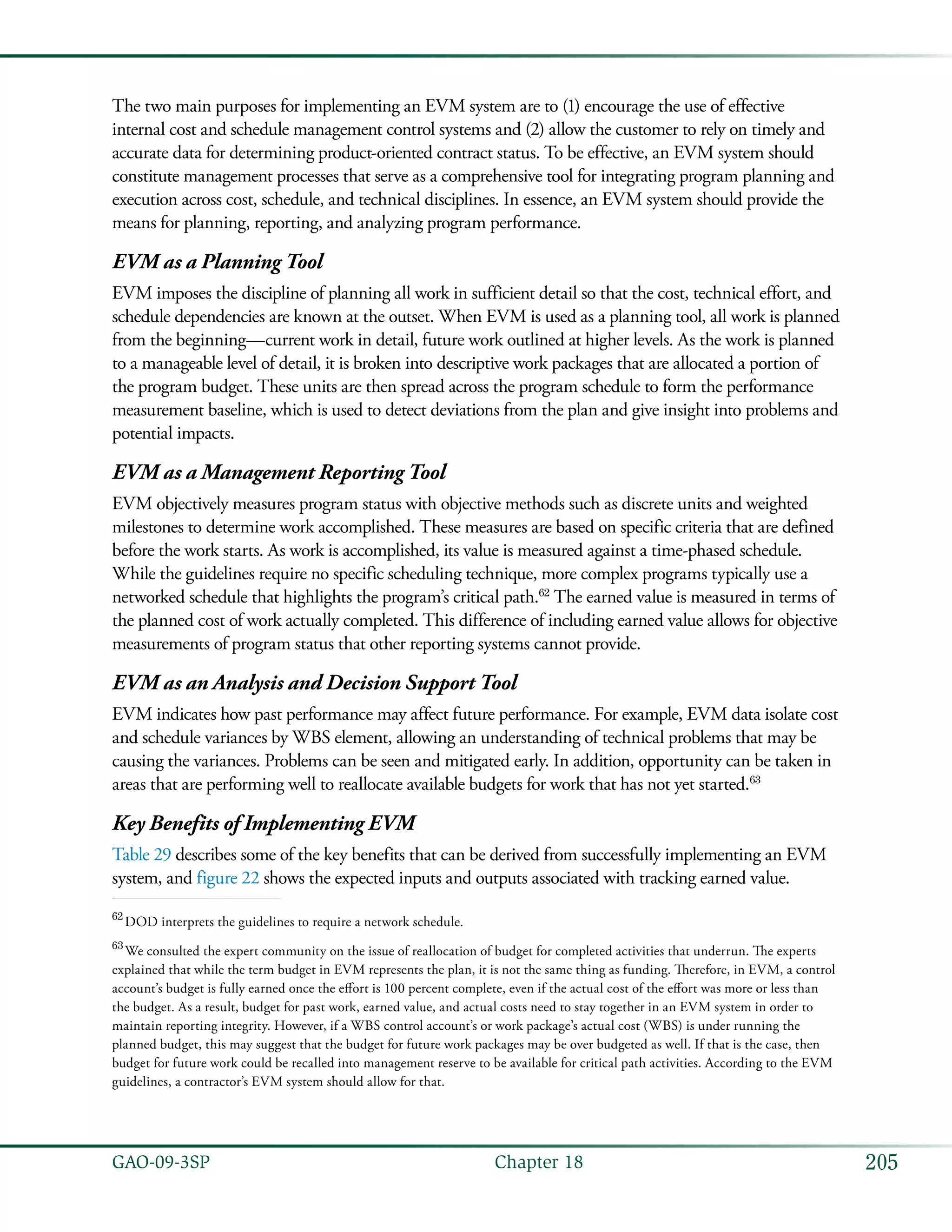 205GAO-09-3SP  Chapter 18
The two main purposes for implementing an EVM system are to (1) encourage the use of effective
internal cost and schedule management control systems and (2) allow the customer to rely on timely and
accurate data for determining product-oriented contract status. To be effective, an EVM system should
constitute management processes that serve as a comprehensive tool for integrating program planning and
execution across cost, schedule, and technical disciplines. In essence, an EVM system should provide the
means for planning, reporting, and analyzing program performance.
EVM as a Planning Tool
EVM imposes the discipline of planning all work in sufficient detail so that the cost, technical effort, and
schedule dependencies are known at the outset. When EVM is used as a planning tool, all work is planned
from the beginning—current work in detail, future work outlined at higher levels. As the work is planned
to a manageable level of detail, it is broken into descriptive work packages that are allocated a portion of
the program budget. These units are then spread across the program schedule to form the performance
measurement baseline, which is used to detect deviations from the plan and give insight into problems and
potential impacts.
EVM as a Management Reporting Tool
EVM objectively measures program status with objective methods such as discrete units and weighted
milestones to determine work accomplished. These measures are based on specific criteria that are defined
before the work starts. As work is accomplished, its value is measured against a time-phased schedule.
While the guidelines require no specific scheduling technique, more complex programs typically use a
networked schedule that highlights the program’s critical path.62
The earned value is measured in terms of
the planned cost of work actually completed. This difference of including earned value allows for objective
measurements of program status that other reporting systems cannot provide.
EVM as an Analysis and Decision Support Tool
EVM indicates how past performance may affect future performance. For example, EVM data isolate cost
and schedule variances by WBS element, allowing an understanding of technical problems that may be
causing the variances. Problems can be seen and mitigated early. In addition, opportunity can be taken in
areas that are performing well to reallocate available budgets for work that has not yet started.63
Key Benefits of Implementing EVM
Table 29 describes some of the key benefits that can be derived from successfully implementing an EVM
system, and figure 22 shows the expected inputs and outputs associated with tracking earned value.
62
 DOD interprets the guidelines to require a network schedule.
63
 We consulted the expert community on the issue of reallocation of budget for completed activities that underrun. The experts
explained that while the term budget in EVM represents the plan, it is not the same thing as funding. Therefore, in EVM, a control
account’s budget is fully earned once the effort is 100 percent complete, even if the actual cost of the effort was more or less than
the budget. As a result, budget for past work, earned value, and actual costs need to stay together in an EVM system in order to
maintain reporting integrity. However, if a WBS control account’s or work package’s actual cost (WBS) is under running the
planned budget, this may suggest that the budget for future work packages may be over budgeted as well. If that is the case, then
budget for future work could be recalled into management reserve to be available for critical path activities. According to the EVM
guidelines, a contractor’s EVM system should allow for that.
 