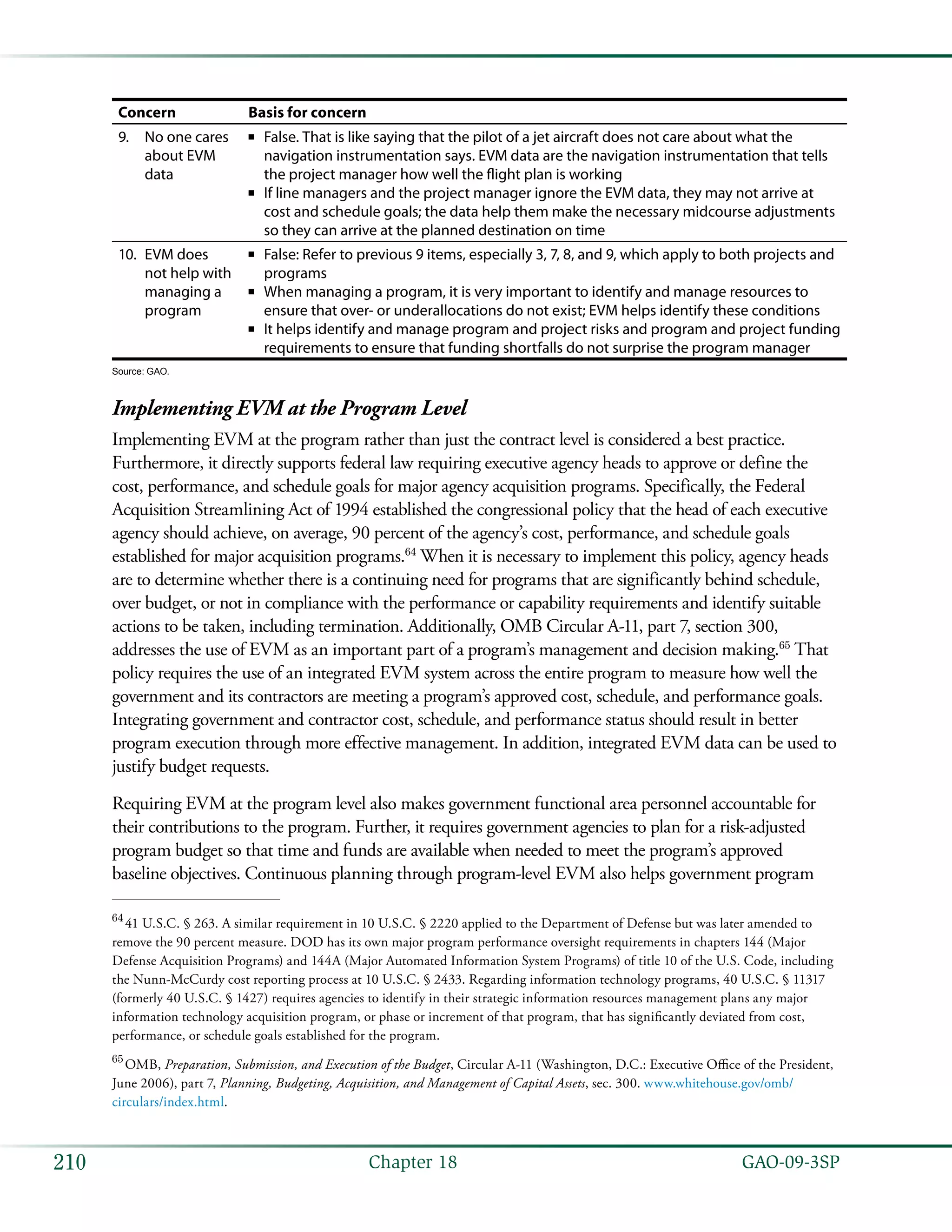   GAO-09-3SP210 Chapter 18
Concern Basis for concern
No one cares9.	
about EVM
data
False. That is like saying that the pilot of a jet aircraft does not care about what the■■
navigation instrumentation says. EVM data are the navigation instrumentation that tells
the project manager how well the flight plan is working
If line managers and the project manager ignore the EVM data, they may not arrive at■■
cost and schedule goals; the data help them make the necessary midcourse adjustments
so they can arrive at the planned destination on time
EVM does10.	
not help with
managing a
program
False: Refer to previous 9 items, especially 3, 7, 8, and 9, which apply to both projects and■■
programs
When managing a program, it is very important to identify and manage resources to■■
ensure that over- or underallocations do not exist; EVM helps identify these conditions
It helps identify and manage program and project risks and program and project funding■■
requirements to ensure that funding shortfalls do not surprise the program manager
Source: GAO.
Implementing EVM at the Program Level
Implementing EVM at the program rather than just the contract level is considered a best practice.
Furthermore, it directly supports federal law requiring executive agency heads to approve or define the
cost, performance, and schedule goals for major agency acquisition programs. Specifically, the Federal
Acquisition Streamlining Act of 1994 established the congressional policy that the head of each executive
agency should achieve, on average, 90 percent of the agency’s cost, performance, and schedule goals
established for major acquisition programs.64
When it is necessary to implement this policy, agency heads
are to determine whether there is a continuing need for programs that are significantly behind schedule,
over budget, or not in compliance with the performance or capability requirements and identify suitable
actions to be taken, including termination. Additionally, OMB Circular A-11, part 7, section 300,
addresses the use of EVM as an important part of a program’s management and decision making.65
That
policy requires the use of an integrated EVM system across the entire program to measure how well the
government and its contractors are meeting a program’s approved cost, schedule, and performance goals.
Integrating government and contractor cost, schedule, and performance status should result in better
program execution through more effective management. In addition, integrated EVM data can be used to
justify budget requests.
Requiring EVM at the program level also makes government functional area personnel accountable for
their contributions to the program. Further, it requires government agencies to plan for a risk-adjusted
program budget so that time and funds are available when needed to meet the program’s approved
baseline objectives. Continuous planning through program-level EVM also helps government program
64
 41 U.S.C. § 263. A similar requirement in 10 U.S.C. § 2220 applied to the Department of Defense but was later amended to
remove the 90 percent measure. DOD has its own major program performance oversight requirements in chapters 144 (Major
Defense Acquisition Programs) and 144A (Major Automated Information System Programs) of title 10 of the U.S. Code, including
the Nunn-McCurdy cost reporting process at 10 U.S.C. § 2433. Regarding information technology programs, 40 U.S.C. § 11317
(formerly 40 U.S.C. § 1427) requires agencies to identify in their strategic information resources management plans any major
information technology acquisition program, or phase or increment of that program, that has significantly deviated from cost,
performance, or schedule goals established for the program.
65
 OMB, Preparation, Submission, and Execution of the Budget, Circular A-11 (Washington, D.C.: Executive Office of the President,
June 2006), part 7, Planning, Budgeting, Acquisition, and Management of Capital Assets, sec. 300. www.whitehouse.gov/omb/
circulars/index.html.
 