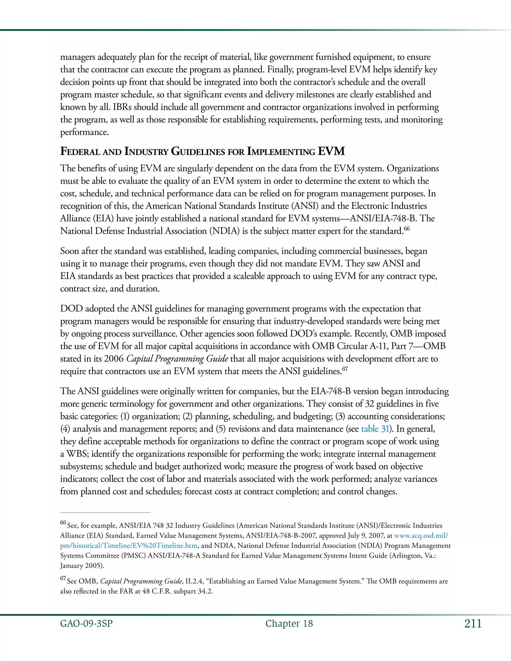 211GAO-09-3SP  Chapter 18
managers adequately plan for the receipt of material, like government furnished equipment, to ensure
that the contractor can execute the program as planned. Finally, program-level EVM helps identify key
decision points up front that should be integrated into both the contractor’s schedule and the overall
program master schedule, so that significant events and delivery milestones are clearly established and
known by all. IBRs should include all government and contractor organizations involved in performing
the program, as well as those responsible for establishing requirements, performing tests, and monitoring
performance.
Federal and Industry Guidelines for Implementing EVM
The benefits of using EVM are singularly dependent on the data from the EVM system. Organizations
must be able to evaluate the quality of an EVM system in order to determine the extent to which the
cost, schedule, and technical performance data can be relied on for program management purposes. In
recognition of this, the American National Standards Institute (ANSI) and the Electronic Industries
Alliance (EIA) have jointly established a national standard for EVM systems—ANSI/EIA-748-B. The
National Defense Industrial Association (NDIA) is the subject matter expert for the standard.66
Soon after the standard was established, leading companies, including commercial businesses, began
using it to manage their programs, even though they did not mandate EVM. They saw ANSI and
EIA standards as best practices that provided a scaleable approach to using EVM for any contract type,
contract size, and duration.
DOD adopted the ANSI guidelines for managing government programs with the expectation that
program managers would be responsible for ensuring that industry-developed standards were being met
by ongoing process surveillance. Other agencies soon followed DOD’s example. Recently, OMB imposed
the use of EVM for all major capital acquisitions in accordance with OMB Circular A-11, Part 7—OMB
stated in its 2006 Capital Programming Guide that all major acquisitions with development effort are to
require that contractors use an EVM system that meets the ANSI guidelines.67
The ANSI guidelines were originally written for companies, but the EIA-748-B version began introducing
more generic terminology for government and other organizations. They consist of 32 guidelines in five
basic categories: (1) organization; (2) planning, scheduling, and budgeting; (3) accounting considerations;
(4) analysis and management reports; and (5) revisions and data maintenance (see table 31). In general,
they define acceptable methods for organizations to define the contract or program scope of work using
a WBS; identify the organizations responsible for performing the work; integrate internal management
subsystems; schedule and budget authorized work; measure the progress of work based on objective
indicators; collect the cost of labor and materials associated with the work performed; analyze variances
from planned cost and schedules; forecast costs at contract completion; and control changes.
66
 See, for example, ANSI/EIA 748 32 Industry Guidelines (American National Standards Institute (ANSI)/Electronic Industries
Alliance (EIA) Standard, Earned Value Management Systems, ANSI/EIA-748-B-2007, approved July 9, 2007, at www.acq.osd.mil/
pm/historical/Timeline/EV%20Timeline.htm, and NDIA, National Defense Industrial Association (NDIA) Program Management
Systems Committee (PMSC) ANSI/EIA-748-A Standard for Earned Value Management Systems Intent Guide (Arlington, Va.:
January 2005).
67
 See OMB, Capital Programming Guide, II.2.4, “Establishing an Earned Value Management System.” The OMB requirements are
also reflected in the FAR at 48 C.F.R. subpart 34.2.
 