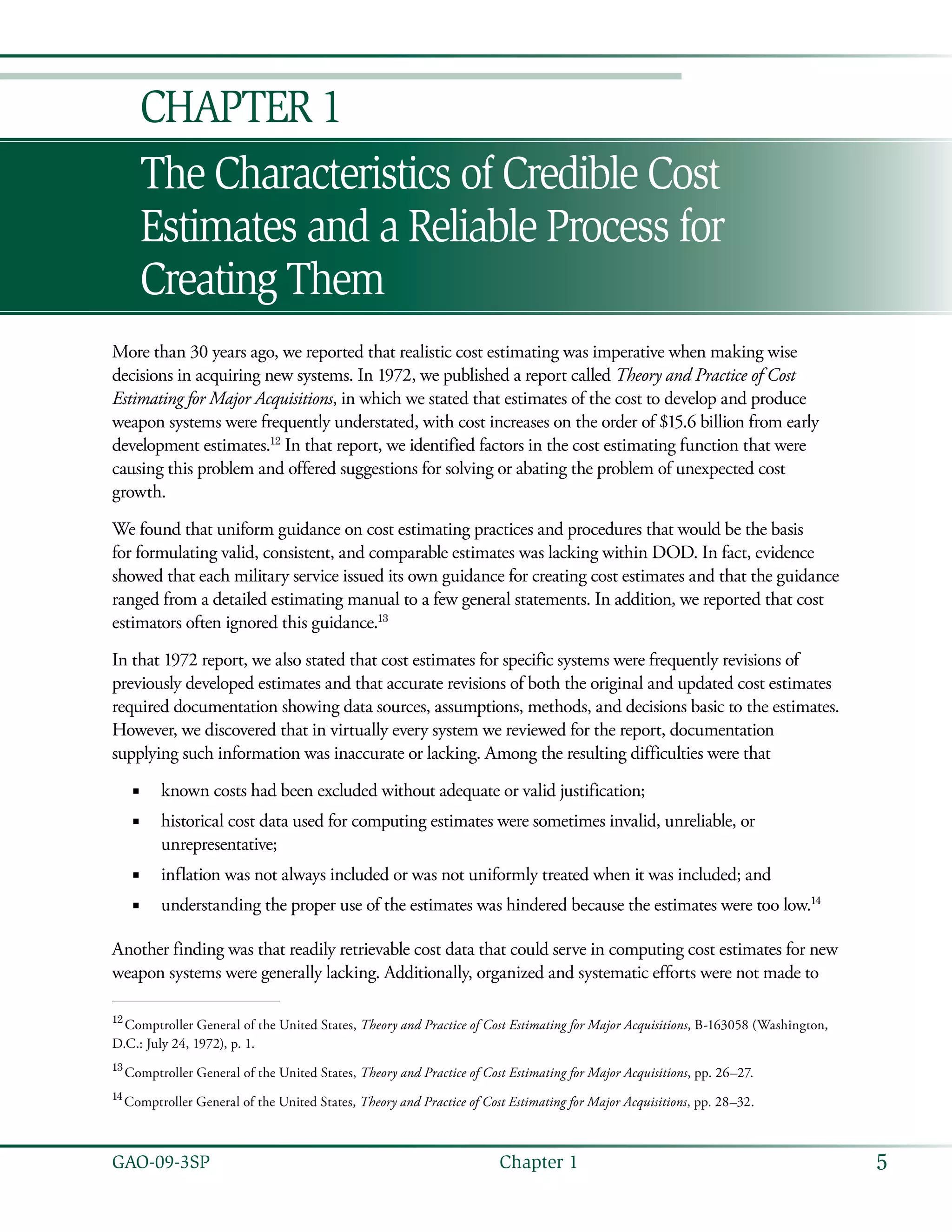 5GAO-09-3SP  Chapter 1
The Characteristics of Credible Cost
Estimates and a Reliable Process for
Creating Them
Chapter 1
More than 30 years ago, we reported that realistic cost estimating was imperative when making wise
decisions in acquiring new systems. In 1972, we published a report called Theory and Practice of Cost
Estimating for Major Acquisitions, in which we stated that estimates of the cost to develop and produce
weapon systems were frequently understated, with cost increases on the order of $15.6 billion from early
development estimates.12
In that report, we identified factors in the cost estimating function that were
causing this problem and offered suggestions for solving or abating the problem of unexpected cost
growth.
We found that uniform guidance on cost estimating practices and procedures that would be the basis
for formulating valid, consistent, and comparable estimates was lacking within DOD. In fact, evidence
showed that each military service issued its own guidance for creating cost estimates and that the guidance
ranged from a detailed estimating manual to a few general statements. In addition, we reported that cost
estimators often ignored this guidance.13
In that 1972 report, we also stated that cost estimates for specific systems were frequently revisions of
previously developed estimates and that accurate revisions of both the original and updated cost estimates
required documentation showing data sources, assumptions, methods, and decisions basic to the estimates.
However, we discovered that in virtually every system we reviewed for the report, documentation
supplying such information was inaccurate or lacking. Among the resulting difficulties were that
known costs had been excluded without adequate or valid justification;■■
historical cost data used for computing estimates were sometimes invalid, unreliable, or■■
unrepresentative;
inflation was not always included or was not uniformly treated when it was included; and■■
understanding the proper use of the estimates was hindered because the estimates were too low.■■ 14
Another finding was that readily retrievable cost data that could serve in computing cost estimates for new
weapon systems were generally lacking. Additionally, organized and systematic efforts were not made to
12
 Comptroller General of the United States, Theory and Practice of Cost Estimating for Major Acquisitions, B-163058 (Washington,
D.C.: July 24, 1972), p. 1.
13
 Comptroller General of the United States, Theory and Practice of Cost Estimating for Major Acquisitions, pp. 26–27.
14
 Comptroller General of the United States, Theory and Practice of Cost Estimating for Major Acquisitions, pp. 28–32.
 
