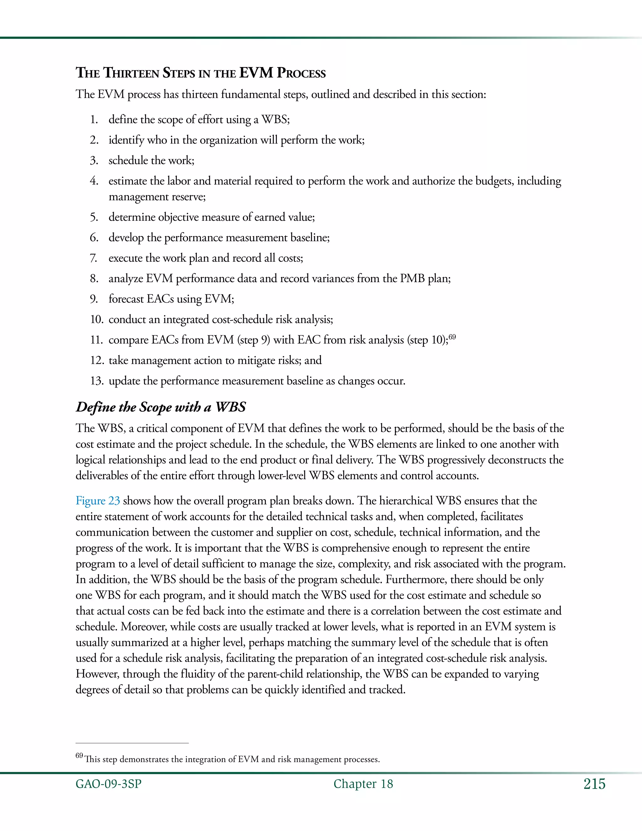 215GAO-09-3SP  Chapter 18
The Thirteen Steps in the EVM Process
The EVM process has thirteen fundamental steps, outlined and described in this section:
define the scope of effort using a WBS;1.	
identify who in the organization will perform the work;2.	
schedule the work;3.	
estimate the labor and material required to perform the work and authorize the budgets, including4.	
management reserve;
determine objective measure of earned value;5.	
develop the performance measurement baseline;6.	
execute the work plan and record all costs;7.	
analyze EVM performance data and record variances from the PMB plan;8.	
forecast EACs using EVM;9.	
conduct an integrated cost-schedule risk analysis;10.	
compare EACs from EVM (step 9) with EAC from risk analysis (step 10);11.	 69
take management action to mitigate risks; and12.	
update the performance measurement baseline as changes occur.13.	
Define the Scope with a WBS
The WBS, a critical component of EVM that defines the work to be performed, should be the basis of the
cost estimate and the project schedule. In the schedule, the WBS elements are linked to one another with
logical relationships and lead to the end product or final delivery. The WBS progressively deconstructs the
deliverables of the entire effort through lower-level WBS elements and control accounts.
Figure 23 shows how the overall program plan breaks down. The hierarchical WBS ensures that the
entire statement of work accounts for the detailed technical tasks and, when completed, facilitates
communication between the customer and supplier on cost, schedule, technical information, and the
progress of the work. It is important that the WBS is comprehensive enough to represent the entire
program to a level of detail sufficient to manage the size, complexity, and risk associated with the program.
In addition, the WBS should be the basis of the program schedule. Furthermore, there should be only
one WBS for each program, and it should match the WBS used for the cost estimate and schedule so
that actual costs can be fed back into the estimate and there is a correlation between the cost estimate and
schedule. Moreover, while costs are usually tracked at lower levels, what is reported in an EVM system is
usually summarized at a higher level, perhaps matching the summary level of the schedule that is often
used for a schedule risk analysis, facilitating the preparation of an integrated cost-schedule risk analysis.
However, through the fluidity of the parent-child relationship, the WBS can be expanded to varying
degrees of detail so that problems can be quickly identified and tracked.
69
 This step demonstrates the integration of EVM and risk management processes.
 