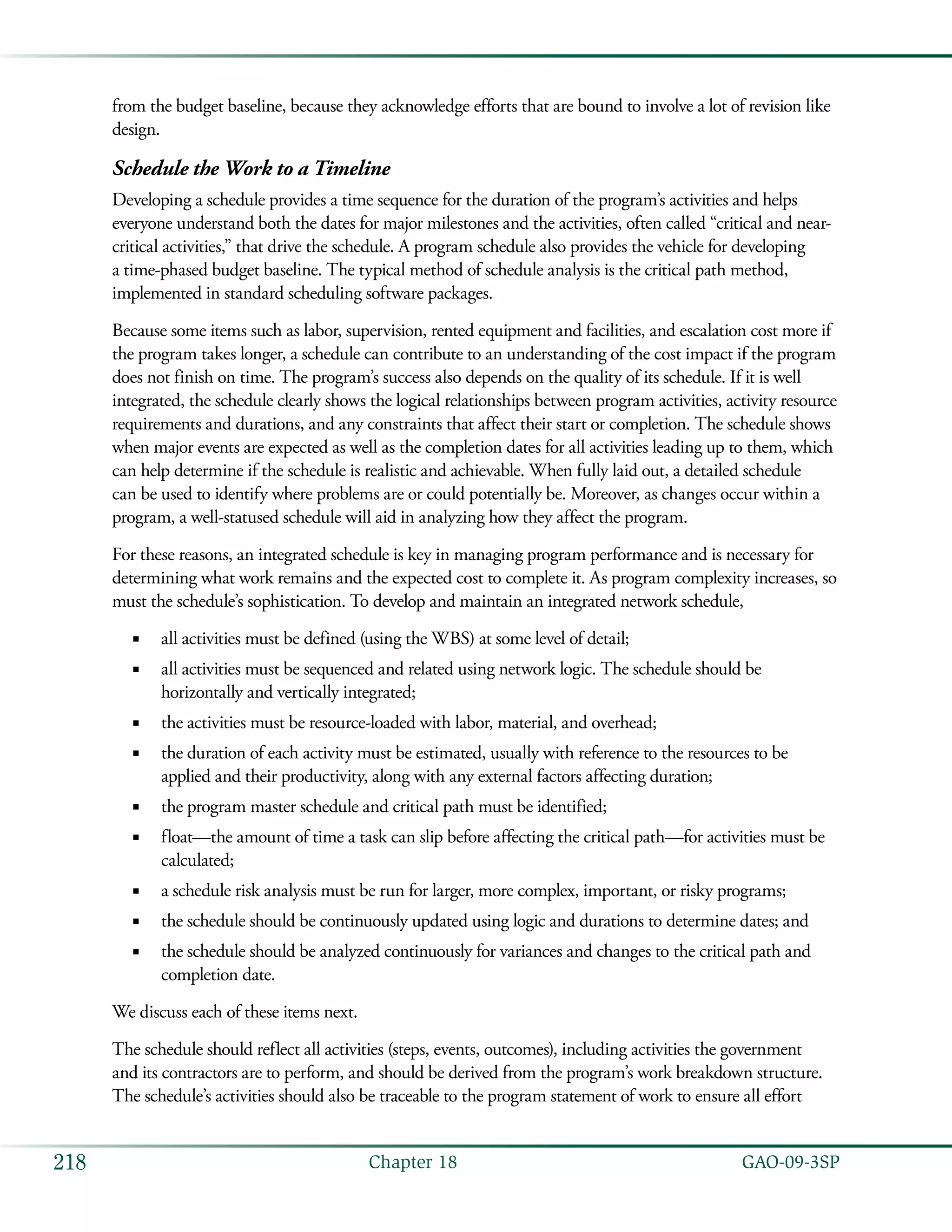   GAO-09-3SP218 Chapter 18
from the budget baseline, because they acknowledge efforts that are bound to involve a lot of revision like
design.
Schedule the Work to a Timeline
Developing a schedule provides a time sequence for the duration of the program’s activities and helps
everyone understand both the dates for major milestones and the activities, often called “critical and near-
critical activities,” that drive the schedule. A program schedule also provides the vehicle for developing
a time-phased budget baseline. The typical method of schedule analysis is the critical path method,
implemented in standard scheduling software packages.
Because some items such as labor, supervision, rented equipment and facilities, and escalation cost more if
the program takes longer, a schedule can contribute to an understanding of the cost impact if the program
does not finish on time. The program’s success also depends on the quality of its schedule. If it is well
integrated, the schedule clearly shows the logical relationships between program activities, activity resource
requirements and durations, and any constraints that affect their start or completion. The schedule shows
when major events are expected as well as the completion dates for all activities leading up to them, which
can help determine if the schedule is realistic and achievable. When fully laid out, a detailed schedule
can be used to identify where problems are or could potentially be. Moreover, as changes occur within a
program, a well-statused schedule will aid in analyzing how they affect the program.
For these reasons, an integrated schedule is key in managing program performance and is necessary for
determining what work remains and the expected cost to complete it. As program complexity increases, so
must the schedule’s sophistication. To develop and maintain an integrated network schedule,
all activities must be defined (using the WBS) at some level of detail;■■
all activities must be sequenced and related using network logic. The schedule should be■■
horizontally and vertically integrated;
the activities must be resource-loaded with labor, material, and overhead;■■
the duration of each activity must be estimated, usually with reference to the resources to be■■
applied and their productivity, along with any external factors affecting duration;
the program master schedule and critical path must be identified;■■
float—the amount of time a task can slip before affecting the critical path—for activities must be■■
calculated;
a schedule risk analysis must be run for larger, more complex, important, or risky programs;■■
the schedule should be continuously updated using logic and durations to determine dates; and■■
the schedule should be analyzed continuously for variances and changes to the critical path and■■
completion date.
We discuss each of these items next.
The schedule should reflect all activities (steps, events, outcomes), including activities the government
and its contractors are to perform, and should be derived from the program’s work breakdown structure.
The schedule’s activities should also be traceable to the program statement of work to ensure all effort
 