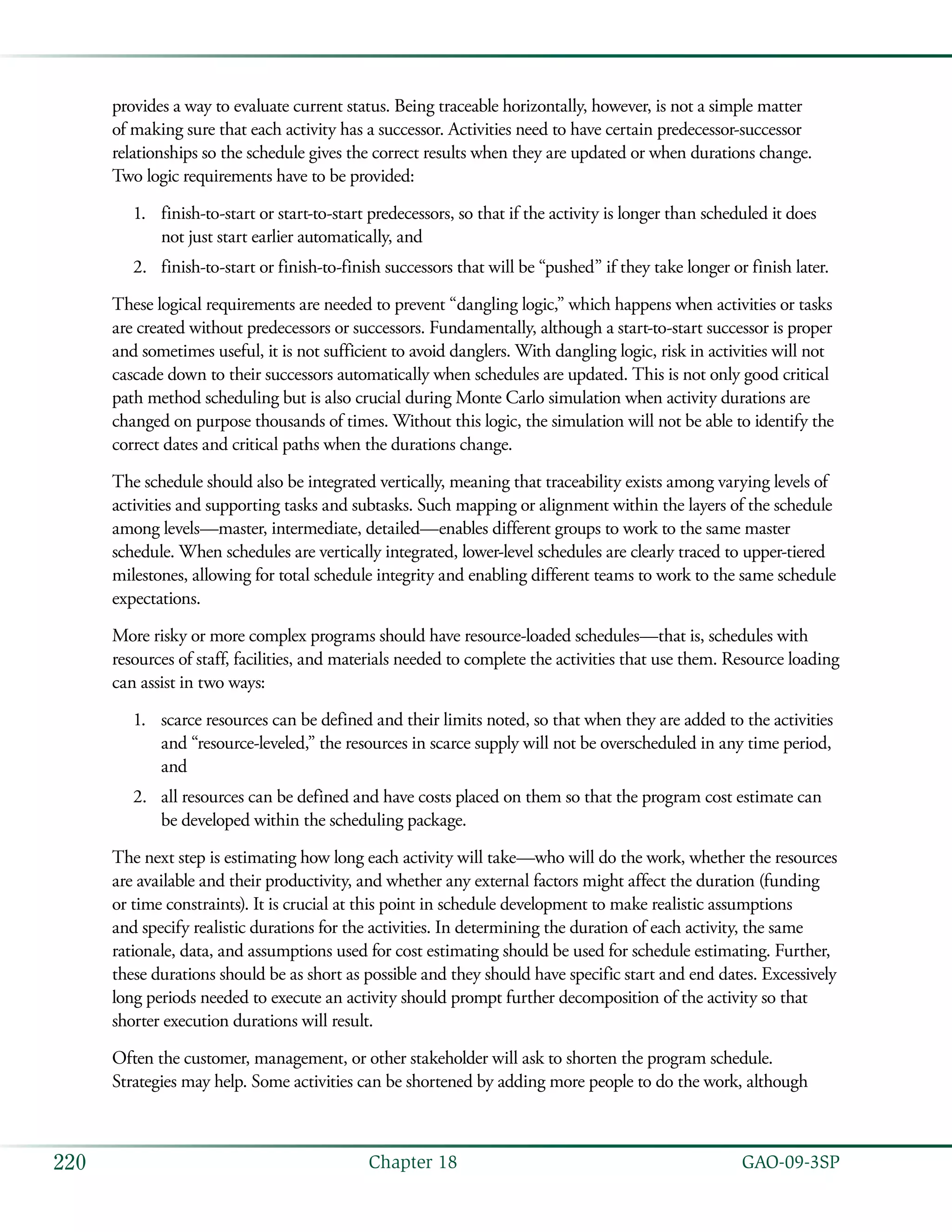   GAO-09-3SP220 Chapter 18
provides a way to evaluate current status. Being traceable horizontally, however, is not a simple matter
of making sure that each activity has a successor. Activities need to have certain predecessor-successor
relationships so the schedule gives the correct results when they are updated or when durations change.
Two logic requirements have to be provided:
finish-to-start or start-to-start predecessors, so that if the activity is longer than scheduled it does1.	
not just start earlier automatically, and
finish-to-start or finish-to-finish successors that will be “pushed” if they take longer or finish later.2.	
These logical requirements are needed to prevent “dangling logic,” which happens when activities or tasks
are created without predecessors or successors. Fundamentally, although a start-to-start successor is proper
and sometimes useful, it is not sufficient to avoid danglers. With dangling logic, risk in activities will not
cascade down to their successors automatically when schedules are updated. This is not only good critical
path method scheduling but is also crucial during Monte Carlo simulation when activity durations are
changed on purpose thousands of times. Without this logic, the simulation will not be able to identify the
correct dates and critical paths when the durations change.
The schedule should also be integrated vertically, meaning that traceability exists among varying levels of
activities and supporting tasks and subtasks. Such mapping or alignment within the layers of the schedule
among levels—master, intermediate, detailed—enables different groups to work to the same master
schedule. When schedules are vertically integrated, lower-level schedules are clearly traced to upper-tiered
milestones, allowing for total schedule integrity and enabling different teams to work to the same schedule
expectations.
More risky or more complex programs should have resource-loaded schedules—that is, schedules with
resources of staff, facilities, and materials needed to complete the activities that use them. Resource loading
can assist in two ways:
scarce resources can be defined and their limits noted, so that when they are added to the activities1.	
and “resource-leveled,” the resources in scarce supply will not be overscheduled in any time period,
and
all resources can be defined and have costs placed on them so that the program cost estimate can2.	
be developed within the scheduling package.
The next step is estimating how long each activity will take—who will do the work, whether the resources
are available and their productivity, and whether any external factors might affect the duration (funding
or time constraints). It is crucial at this point in schedule development to make realistic assumptions
and specify realistic durations for the activities. In determining the duration of each activity, the same
rationale, data, and assumptions used for cost estimating should be used for schedule estimating. Further,
these durations should be as short as possible and they should have specific start and end dates. Excessively
long periods needed to execute an activity should prompt further decomposition of the activity so that
shorter execution durations will result.
Often the customer, management, or other stakeholder will ask to shorten the program schedule.
Strategies may help. Some activities can be shortened by adding more people to do the work, although
 