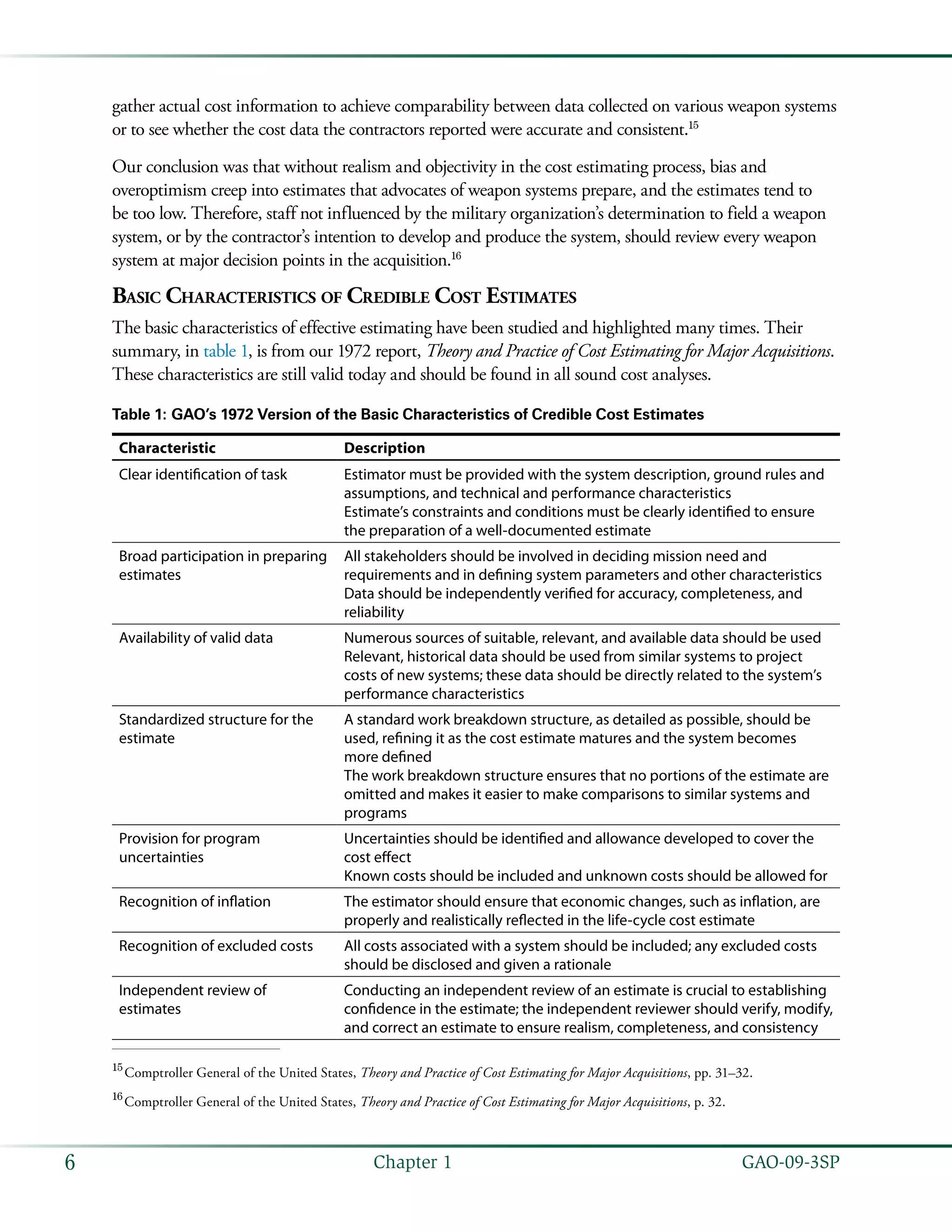   GAO-09-3SP6 Chapter 1
gather actual cost information to achieve comparability between data collected on various weapon systems
or to see whether the cost data the contractors reported were accurate and consistent.15
Our conclusion was that without realism and objectivity in the cost estimating process, bias and
overoptimism creep into estimates that advocates of weapon systems prepare, and the estimates tend to
be too low. Therefore, staff not influenced by the military organization’s determination to field a weapon
system, or by the contractor’s intention to develop and produce the system, should review every weapon
system at major decision points in the acquisition.16
Basic Characteristics of Credible Cost Estimates
The basic characteristics of effective estimating have been studied and highlighted many times. Their
summary, in table 1, is from our 1972 report, Theory and Practice of Cost Estimating for Major Acquisitions.
These characteristics are still valid today and should be found in all sound cost analyses.
Table 1: GAO’s 1972 Version of the Basic Characteristics of Credible Cost Estimates
Characteristic Description
Clear identification of task Estimator must be provided with the system description, ground rules and
assumptions, and technical and performance characteristics
Estimate’s constraints and conditions must be clearly identified to ensure
the preparation of a well-documented estimate
Broad participation in preparing
estimates
All stakeholders should be involved in deciding mission need and
requirements and in defining system parameters and other characteristics
Data should be independently verified for accuracy, completeness, and
reliability
Availability of valid data Numerous sources of suitable, relevant, and available data should be used
Relevant, historical data should be used from similar systems to project
costs of new systems; these data should be directly related to the system’s
performance characteristics
Standardized structure for the
estimate
A standard work breakdown structure, as detailed as possible, should be
used, refining it as the cost estimate matures and the system becomes
more defined
The work breakdown structure ensures that no portions of the estimate are
omitted and makes it easier to make comparisons to similar systems and
programs
Provision for program
uncertainties
Uncertainties should be identified and allowance developed to cover the
cost effect
Known costs should be included and unknown costs should be allowed for
Recognition of inflation The estimator should ensure that economic changes, such as inflation, are
properly and realistically reflected in the life-cycle cost estimate
Recognition of excluded costs All costs associated with a system should be included; any excluded costs
should be disclosed and given a rationale
Independent review of
estimates
Conducting an independent review of an estimate is crucial to establishing
confidence in the estimate; the independent reviewer should verify, modify,
and correct an estimate to ensure realism, completeness, and consistency
15
 Comptroller General of the United States, Theory and Practice of Cost Estimating for Major Acquisitions, pp. 31–32.
16
 Comptroller General of the United States, Theory and Practice of Cost Estimating for Major Acquisitions, p. 32.
 