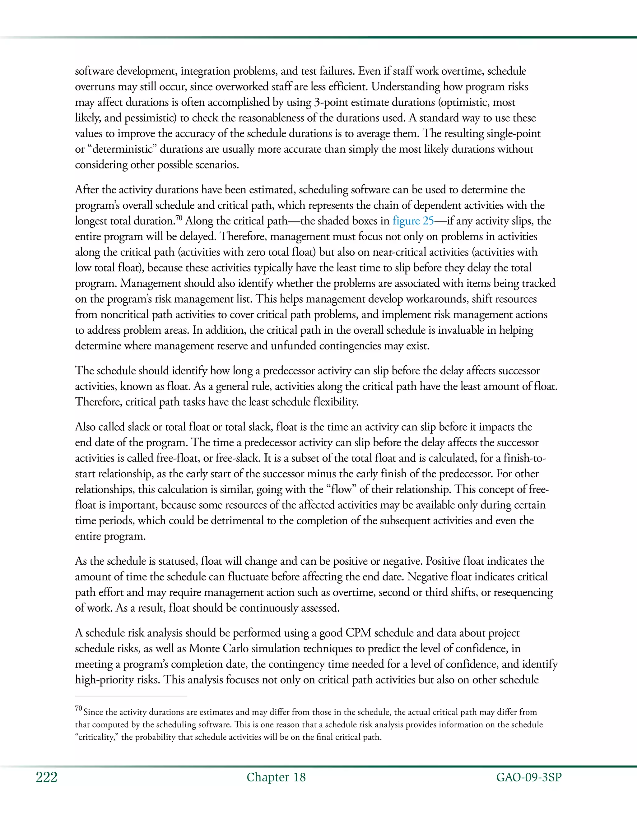   GAO-09-3SP222 Chapter 18
software development, integration problems, and test failures. Even if staff work overtime, schedule
overruns may still occur, since overworked staff are less efficient. Understanding how program risks
may affect durations is often accomplished by using 3-point estimate durations (optimistic, most
likely, and pessimistic) to check the reasonableness of the durations used. A standard way to use these
values to improve the accuracy of the schedule durations is to average them. The resulting single-point
or “deterministic” durations are usually more accurate than simply the most likely durations without
considering other possible scenarios.
After the activity durations have been estimated, scheduling software can be used to determine the
program’s overall schedule and critical path, which represents the chain of dependent activities with the
longest total duration.70
Along the critical path—the shaded boxes in figure 25—if any activity slips, the
entire program will be delayed. Therefore, management must focus not only on problems in activities
along the critical path (activities with zero total float) but also on near-critical activities (activities with
low total float), because these activities typically have the least time to slip before they delay the total
program. Management should also identify whether the problems are associated with items being tracked
on the program’s risk management list. This helps management develop workarounds, shift resources
from noncritical path activities to cover critical path problems, and implement risk management actions
to address problem areas. In addition, the critical path in the overall schedule is invaluable in helping
determine where management reserve and unfunded contingencies may exist.
The schedule should identify how long a predecessor activity can slip before the delay affects successor
activities, known as float. As a general rule, activities along the critical path have the least amount of float.
Therefore, critical path tasks have the least schedule flexibility.
Also called slack or total float or total slack, float is the time an activity can slip before it impacts the
end date of the program. The time a predecessor activity can slip before the delay affects the successor
activities is called free-float, or free-slack. It is a subset of the total float and is calculated, for a finish-to-
start relationship, as the early start of the successor minus the early finish of the predecessor. For other
relationships, this calculation is similar, going with the “flow” of their relationship. This concept of free-
float is important, because some resources of the affected activities may be available only during certain
time periods, which could be detrimental to the completion of the subsequent activities and even the
entire program.
As the schedule is statused, float will change and can be positive or negative. Positive float indicates the
amount of time the schedule can fluctuate before affecting the end date. Negative float indicates critical
path effort and may require management action such as overtime, second or third shifts, or resequencing
of work. As a result, float should be continuously assessed.
A schedule risk analysis should be performed using a good CPM schedule and data about project
schedule risks, as well as Monte Carlo simulation techniques to predict the level of confidence, in
meeting a program’s completion date, the contingency time needed for a level of confidence, and identify
high-priority risks. This analysis focuses not only on critical path activities but also on other schedule
70
 Since the activity durations are estimates and may differ from those in the schedule, the actual critical path may differ from
that computed by the scheduling software. This is one reason that a schedule risk analysis provides information on the schedule
“criticality,” the probability that schedule activities will be on the final critical path.
 