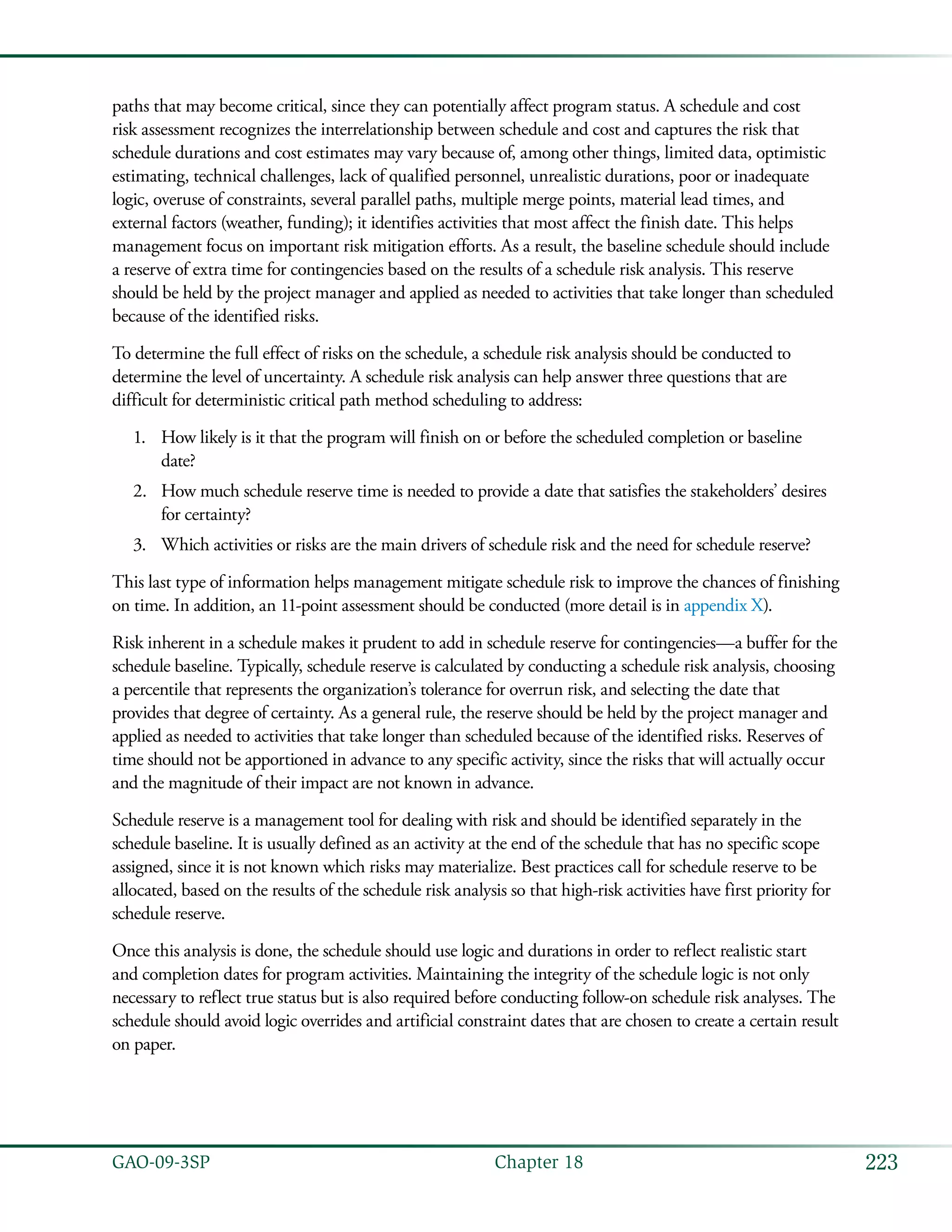 223GAO-09-3SP  Chapter 18
paths that may become critical, since they can potentially affect program status. A schedule and cost
risk assessment recognizes the interrelationship between schedule and cost and captures the risk that
schedule durations and cost estimates may vary because of, among other things, limited data, optimistic
estimating, technical challenges, lack of qualified personnel, unrealistic durations, poor or inadequate
logic, overuse of constraints, several parallel paths, multiple merge points, material lead times, and
external factors (weather, funding); it identifies activities that most affect the finish date. This helps
management focus on important risk mitigation efforts. As a result, the baseline schedule should include
a reserve of extra time for contingencies based on the results of a schedule risk analysis. This reserve
should be held by the project manager and applied as needed to activities that take longer than scheduled
because of the identified risks.
To determine the full effect of risks on the schedule, a schedule risk analysis should be conducted to
determine the level of uncertainty. A schedule risk analysis can help answer three questions that are
difficult for deterministic critical path method scheduling to address:
How likely is it that the program will finish on or before the scheduled completion or baseline1.	
date?
How much schedule reserve time is needed to provide a date that satisfies the stakeholders’ desires2.	
for certainty?
Which activities or risks are the main drivers of schedule risk and the need for schedule reserve?3.	
This last type of information helps management mitigate schedule risk to improve the chances of finishing
on time. In addition, an 11-point assessment should be conducted (more detail is in appendix X).
Risk inherent in a schedule makes it prudent to add in schedule reserve for contingencies—a buffer for the
schedule baseline. Typically, schedule reserve is calculated by conducting a schedule risk analysis, choosing
a percentile that represents the organization’s tolerance for overrun risk, and selecting the date that
provides that degree of certainty. As a general rule, the reserve should be held by the project manager and
applied as needed to activities that take longer than scheduled because of the identified risks. Reserves of
time should not be apportioned in advance to any specific activity, since the risks that will actually occur
and the magnitude of their impact are not known in advance.
Schedule reserve is a management tool for dealing with risk and should be identified separately in the
schedule baseline. It is usually defined as an activity at the end of the schedule that has no specific scope
assigned, since it is not known which risks may materialize. Best practices call for schedule reserve to be
allocated, based on the results of the schedule risk analysis so that high-risk activities have first priority for
schedule reserve.
Once this analysis is done, the schedule should use logic and durations in order to reflect realistic start
and completion dates for program activities. Maintaining the integrity of the schedule logic is not only
necessary to reflect true status but is also required before conducting follow-on schedule risk analyses. The
schedule should avoid logic overrides and artificial constraint dates that are chosen to create a certain result
on paper.
 