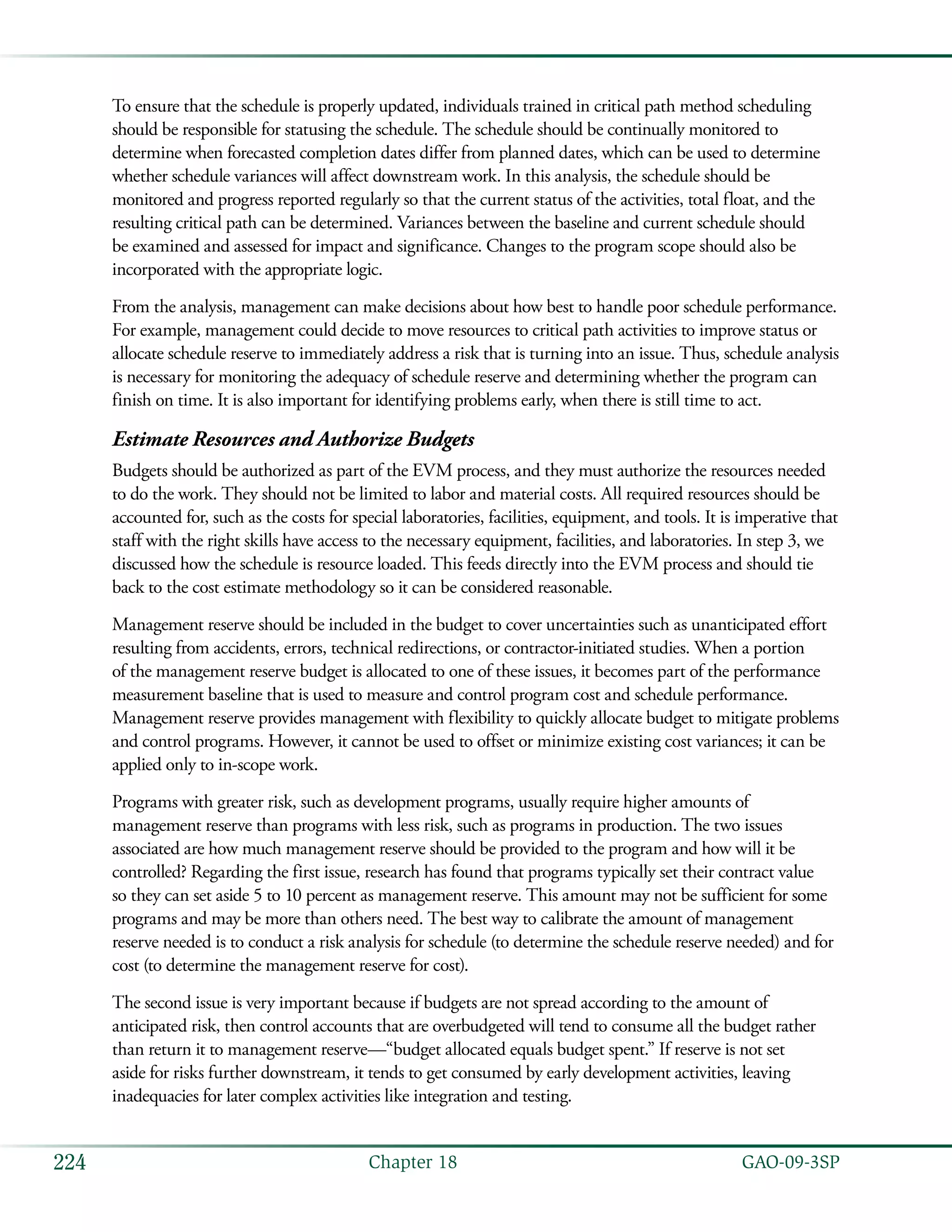   GAO-09-3SP224 Chapter 18
To ensure that the schedule is properly updated, individuals trained in critical path method scheduling
should be responsible for statusing the schedule. The schedule should be continually monitored to
determine when forecasted completion dates differ from planned dates, which can be used to determine
whether schedule variances will affect downstream work. In this analysis, the schedule should be
monitored and progress reported regularly so that the current status of the activities, total float, and the
resulting critical path can be determined. Variances between the baseline and current schedule should
be examined and assessed for impact and significance. Changes to the program scope should also be
incorporated with the appropriate logic.
From the analysis, management can make decisions about how best to handle poor schedule performance.
For example, management could decide to move resources to critical path activities to improve status or
allocate schedule reserve to immediately address a risk that is turning into an issue. Thus, schedule analysis
is necessary for monitoring the adequacy of schedule reserve and determining whether the program can
finish on time. It is also important for identifying problems early, when there is still time to act.
Estimate Resources and Authorize Budgets
Budgets should be authorized as part of the EVM process, and they must authorize the resources needed
to do the work. They should not be limited to labor and material costs. All required resources should be
accounted for, such as the costs for special laboratories, facilities, equipment, and tools. It is imperative that
staff with the right skills have access to the necessary equipment, facilities, and laboratories. In step 3, we
discussed how the schedule is resource loaded. This feeds directly into the EVM process and should tie
back to the cost estimate methodology so it can be considered reasonable.
Management reserve should be included in the budget to cover uncertainties such as unanticipated effort
resulting from accidents, errors, technical redirections, or contractor-initiated studies. When a portion
of the management reserve budget is allocated to one of these issues, it becomes part of the performance
measurement baseline that is used to measure and control program cost and schedule performance.
Management reserve provides management with flexibility to quickly allocate budget to mitigate problems
and control programs. However, it cannot be used to offset or minimize existing cost variances; it can be
applied only to in-scope work.
Programs with greater risk, such as development programs, usually require higher amounts of
management reserve than programs with less risk, such as programs in production. The two issues
associated are how much management reserve should be provided to the program and how will it be
controlled? Regarding the first issue, research has found that programs typically set their contract value
so they can set aside 5 to 10 percent as management reserve. This amount may not be sufficient for some
programs and may be more than others need. The best way to calibrate the amount of management
reserve needed is to conduct a risk analysis for schedule (to determine the schedule reserve needed) and for
cost (to determine the management reserve for cost).
The second issue is very important because if budgets are not spread according to the amount of
anticipated risk, then control accounts that are overbudgeted will tend to consume all the budget rather
than return it to management reserve—“budget allocated equals budget spent.” If reserve is not set
aside for risks further downstream, it tends to get consumed by early development activities, leaving
inadequacies for later complex activities like integration and testing.
 