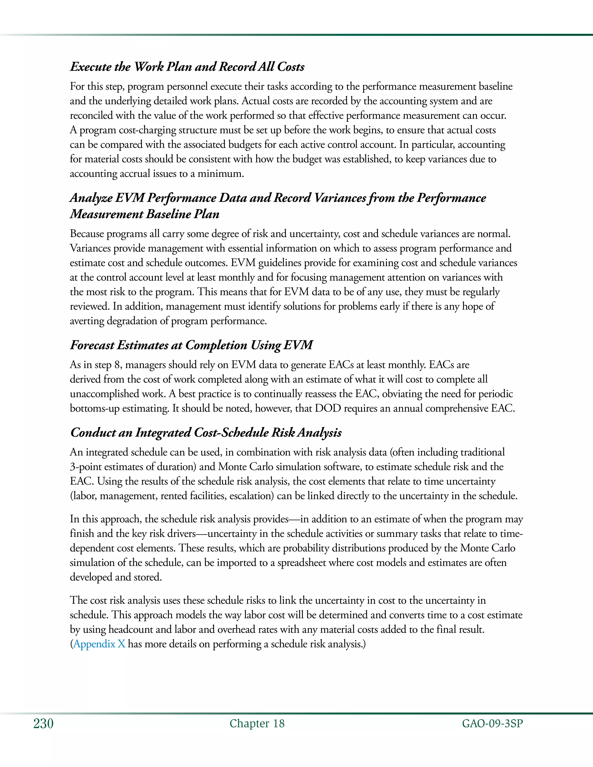   GAO-09-3SP230 Chapter 18
Execute the Work Plan and Record All Costs
For this step, program personnel execute their tasks according to the performance measurement baseline
and the underlying detailed work plans. Actual costs are recorded by the accounting system and are
reconciled with the value of the work performed so that effective performance measurement can occur.
A program cost-charging structure must be set up before the work begins, to ensure that actual costs
can be compared with the associated budgets for each active control account. In particular, accounting
for material costs should be consistent with how the budget was established, to keep variances due to
accounting accrual issues to a minimum.
Analyze EVM Performance Data and Record Variances from the Performance
Measurement Baseline Plan
Because programs all carry some degree of risk and uncertainty, cost and schedule variances are normal.
Variances provide management with essential information on which to assess program performance and
estimate cost and schedule outcomes. EVM guidelines provide for examining cost and schedule variances
at the control account level at least monthly and for focusing management attention on variances with
the most risk to the program. This means that for EVM data to be of any use, they must be regularly
reviewed. In addition, management must identify solutions for problems early if there is any hope of
averting degradation of program performance.
Forecast Estimates at Completion Using EVM
As in step 8, managers should rely on EVM data to generate EACs at least monthly. EACs are
derived from the cost of work completed along with an estimate of what it will cost to complete all
unaccomplished work. A best practice is to continually reassess the EAC, obviating the need for periodic
bottoms-up estimating. It should be noted, however, that DOD requires an annual comprehensive EAC.
Conduct an Integrated Cost-Schedule Risk Analysis
An integrated schedule can be used, in combination with risk analysis data (often including traditional
3-point estimates of duration) and Monte Carlo simulation software, to estimate schedule risk and the
EAC. Using the results of the schedule risk analysis, the cost elements that relate to time uncertainty
(labor, management, rented facilities, escalation) can be linked directly to the uncertainty in the schedule.
In this approach, the schedule risk analysis provides—in addition to an estimate of when the program may
finish and the key risk drivers—uncertainty in the schedule activities or summary tasks that relate to time-
dependent cost elements. These results, which are probability distributions produced by the Monte Carlo
simulation of the schedule, can be imported to a spreadsheet where cost models and estimates are often
developed and stored.
The cost risk analysis uses these schedule risks to link the uncertainty in cost to the uncertainty in
schedule. This approach models the way labor cost will be determined and converts time to a cost estimate
by using headcount and labor and overhead rates with any material costs added to the final result.
(Appendix X has more details on performing a schedule risk analysis.)
 