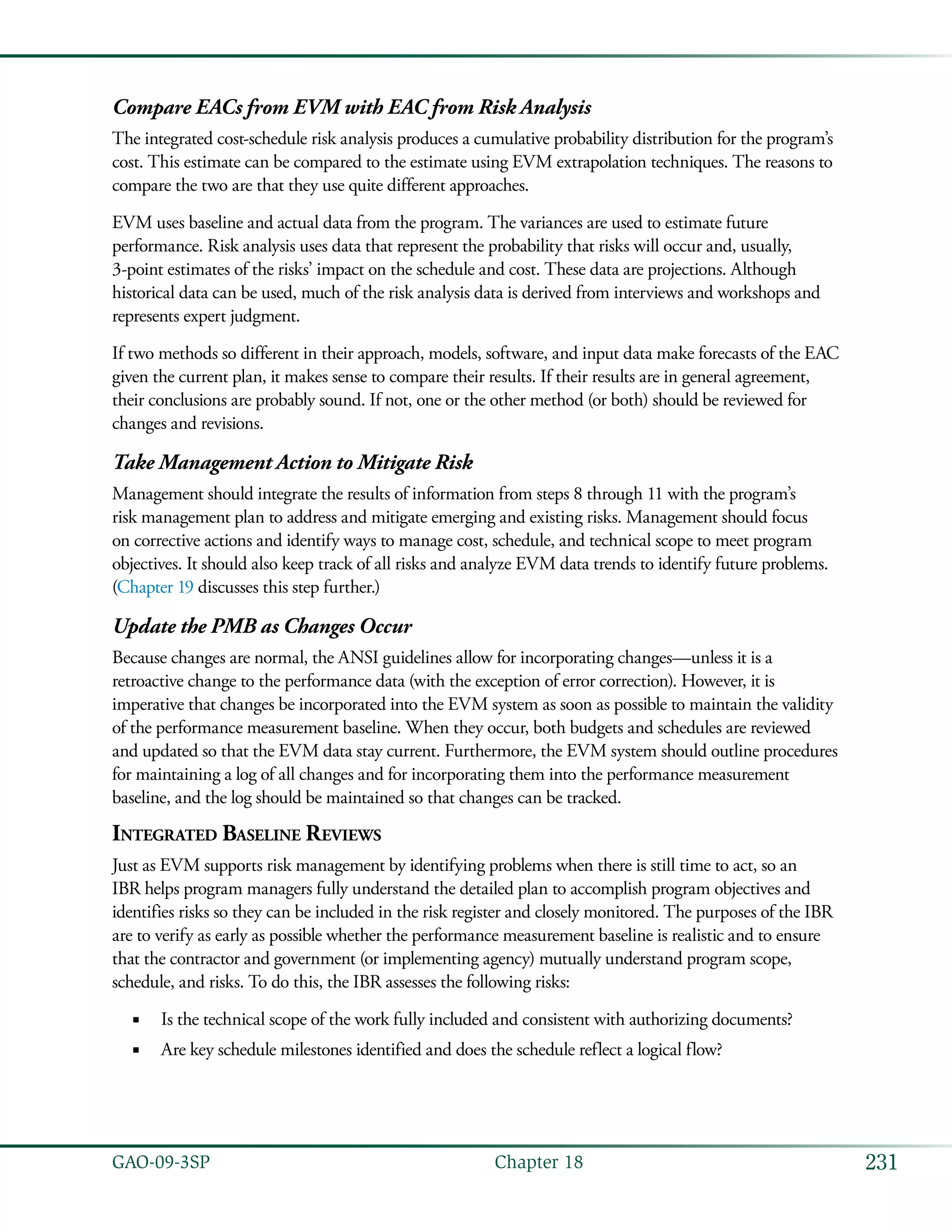 231GAO-09-3SP  Chapter 18
Compare EACs from EVM with EAC from Risk Analysis
The integrated cost-schedule risk analysis produces a cumulative probability distribution for the program’s
cost. This estimate can be compared to the estimate using EVM extrapolation techniques. The reasons to
compare the two are that they use quite different approaches.
EVM uses baseline and actual data from the program. The variances are used to estimate future
performance. Risk analysis uses data that represent the probability that risks will occur and, usually,
3-point estimates of the risks’ impact on the schedule and cost. These data are projections. Although
historical data can be used, much of the risk analysis data is derived from interviews and workshops and
represents expert judgment.
If two methods so different in their approach, models, software, and input data make forecasts of the EAC
given the current plan, it makes sense to compare their results. If their results are in general agreement,
their conclusions are probably sound. If not, one or the other method (or both) should be reviewed for
changes and revisions.
Take Management Action to Mitigate Risk
Management should integrate the results of information from steps 8 through 11 with the program’s
risk management plan to address and mitigate emerging and existing risks. Management should focus
on corrective actions and identify ways to manage cost, schedule, and technical scope to meet program
objectives. It should also keep track of all risks and analyze EVM data trends to identify future problems.
(Chapter 19 discusses this step further.)
Update the PMB as Changes Occur
Because changes are normal, the ANSI guidelines allow for incorporating changes—unless it is a
retroactive change to the performance data (with the exception of error correction). However, it is
imperative that changes be incorporated into the EVM system as soon as possible to maintain the validity
of the performance measurement baseline. When they occur, both budgets and schedules are reviewed
and updated so that the EVM data stay current. Furthermore, the EVM system should outline procedures
for maintaining a log of all changes and for incorporating them into the performance measurement
baseline, and the log should be maintained so that changes can be tracked.
Integrated Baseline Reviews
Just as EVM supports risk management by identifying problems when there is still time to act, so an
IBR helps program managers fully understand the detailed plan to accomplish program objectives and
identifies risks so they can be included in the risk register and closely monitored. The purposes of the IBR
are to verify as early as possible whether the performance measurement baseline is realistic and to ensure
that the contractor and government (or implementing agency) mutually understand program scope,
schedule, and risks. To do this, the IBR assesses the following risks:
Is the technical scope of the work fully included and consistent with authorizing documents?■■
Are key schedule milestones identified and does the schedule reflect a logical flow?■■
 