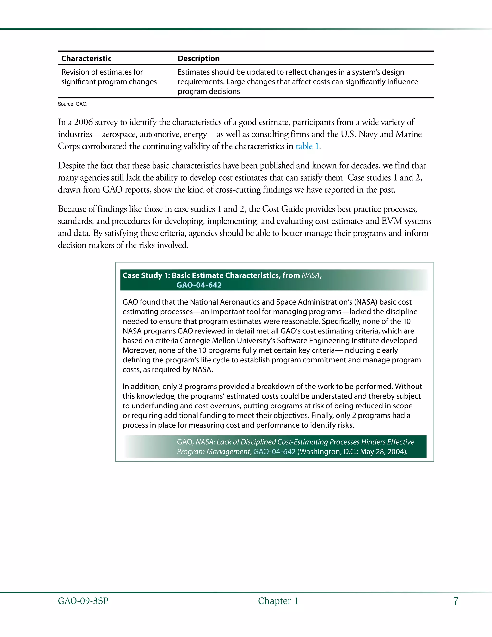 7GAO-09-3SP  Chapter 1
Characteristic Description
Revision of estimates for
significant program changes
Estimates should be updated to reflect changes in a system’s design
requirements. Large changes that affect costs can significantly influence
program decisions
Source: GAO.
In a 2006 survey to identify the characteristics of a good estimate, participants from a wide variety of
industries—aerospace, automotive, energy—as well as consulting firms and the U.S. Navy and Marine
Corps corroborated the continuing validity of the characteristics in table 1.
Despite the fact that these basic characteristics have been published and known for decades, we find that
many agencies still lack the ability to develop cost estimates that can satisfy them. Case studies 1 and 2,
drawn from GAO reports, show the kind of cross-cutting findings we have reported in the past.
Because of findings like those in case studies 1 and 2, the Cost Guide provides best practice processes,
standards, and procedures for developing, implementing, and evaluating cost estimates and EVM systems
and data. By satisfying these criteria, agencies should be able to better manage their programs and inform
decision makers of the risks involved.
Case Study 1: Basic Estimate Characteristics, from NASA,
GAO-04-642
GAO found that the National Aeronautics and Space Administration’s (NASA) basic cost
estimating processes—an important tool for managing programs—lacked the discipline
needed to ensure that program estimates were reasonable. Specifically, none of the 10
NASA programs GAO reviewed in detail met all GAO’s cost estimating criteria, which are
based on criteria Carnegie Mellon University’s Software Engineering Institute developed.
Moreover, none of the 10 programs fully met certain key criteria—including clearly
defining the program’s life cycle to establish program commitment and manage program
costs, as required by NASA.
In addition, only 3 programs provided a breakdown of the work to be performed. Without
this knowledge, the programs’ estimated costs could be understated and thereby subject
to underfunding and cost overruns, putting programs at risk of being reduced in scope
or requiring additional funding to meet their objectives. Finally, only 2 programs had a
process in place for measuring cost and performance to identify risks.
GAO, NASA: Lack of Disciplined Cost-Estimating Processes Hinders Effective
Program Management, GAO-04-642 (Washington, D.C.: May 28, 2004).
 