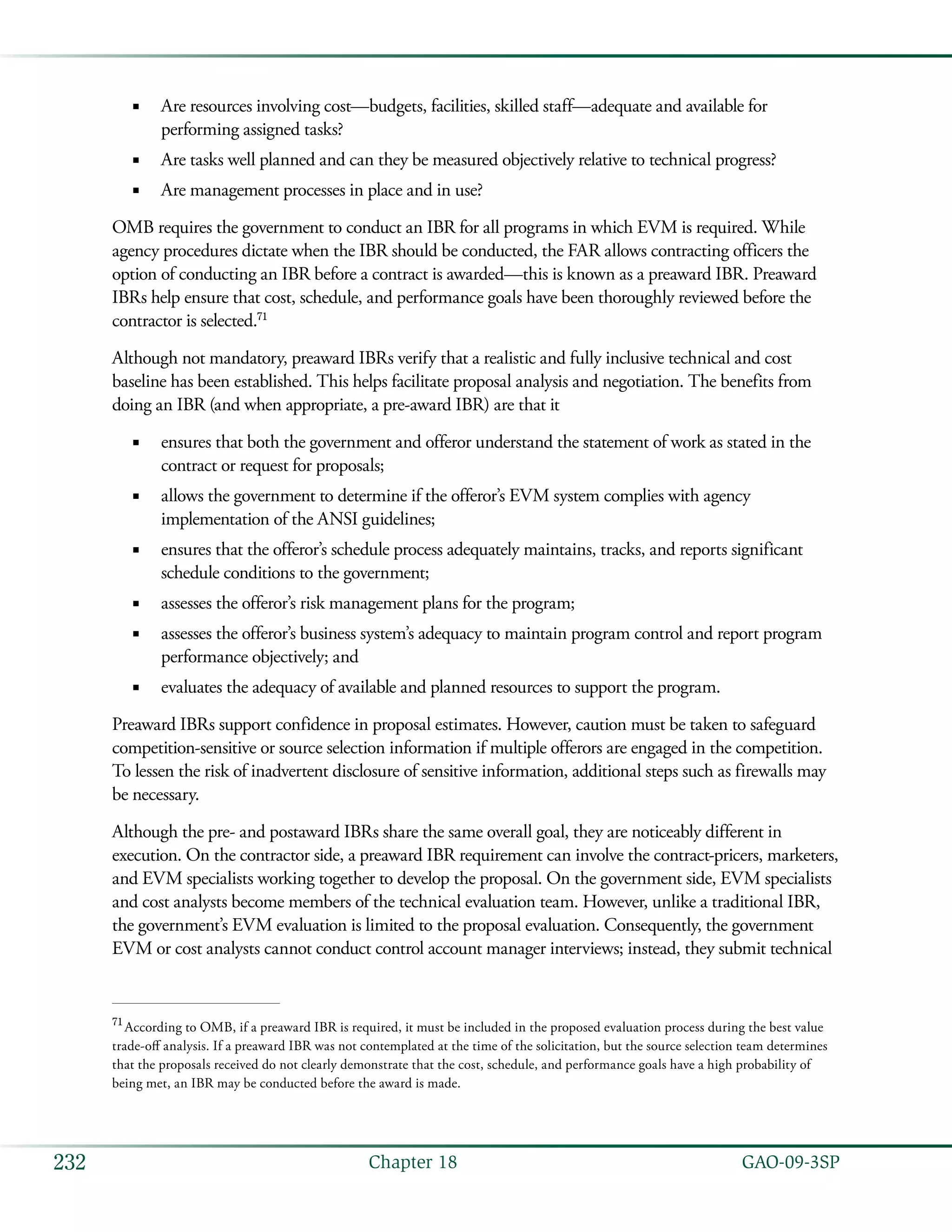   GAO-09-3SP232 Chapter 18
Are resources involving cost—budgets, facilities, skilled staff—adequate and available for■■
performing assigned tasks?
Are tasks well planned and can they be measured objectively relative to technical progress?■■
Are management processes in place and in use?■■
OMB requires the government to conduct an IBR for all programs in which EVM is required. While
agency procedures dictate when the IBR should be conducted, the FAR allows contracting officers the
option of conducting an IBR before a contract is awarded—this is known as a preaward IBR. Preaward
IBRs help ensure that cost, schedule, and performance goals have been thoroughly reviewed before the
contractor is selected.71
Although not mandatory, preaward IBRs verify that a realistic and fully inclusive technical and cost
baseline has been established. This helps facilitate proposal analysis and negotiation. The benefits from
doing an IBR (and when appropriate, a pre-award IBR) are that it
ensures that both the government and offeror understand the statement of work as stated in the■■
contract or request for proposals;
allows the government to determine if the offeror’s EVM system complies with agency■■
implementation of the ANSI guidelines;
ensures that the offeror’s schedule process adequately maintains, tracks, and reports significant■■
schedule conditions to the government;
assesses the offeror’s risk management plans for the program;■■
assesses the offeror’s business system’s adequacy to maintain program control and report program■■
performance objectively; and
evaluates the adequacy of available and planned resources to support the program.■■
Preaward IBRs support confidence in proposal estimates. However, caution must be taken to safeguard
competition-sensitive or source selection information if multiple offerors are engaged in the competition.
To lessen the risk of inadvertent disclosure of sensitive information, additional steps such as firewalls may
be necessary.
Although the pre- and postaward IBRs share the same overall goal, they are noticeably different in
execution. On the contractor side, a preaward IBR requirement can involve the contract-pricers, marketers,
and EVM specialists working together to develop the proposal. On the government side, EVM specialists
and cost analysts become members of the technical evaluation team. However, unlike a traditional IBR,
the government’s EVM evaluation is limited to the proposal evaluation. Consequently, the government
EVM or cost analysts cannot conduct control account manager interviews; instead, they submit technical
71
 According to OMB, if a preaward IBR is required, it must be included in the proposed evaluation process during the best value
trade-off analysis. If a preaward IBR was not contemplated at the time of the solicitation, but the source selection team determines
that the proposals received do not clearly demonstrate that the cost, schedule, and performance goals have a high probability of
being met, an IBR may be conducted before the award is made.
 