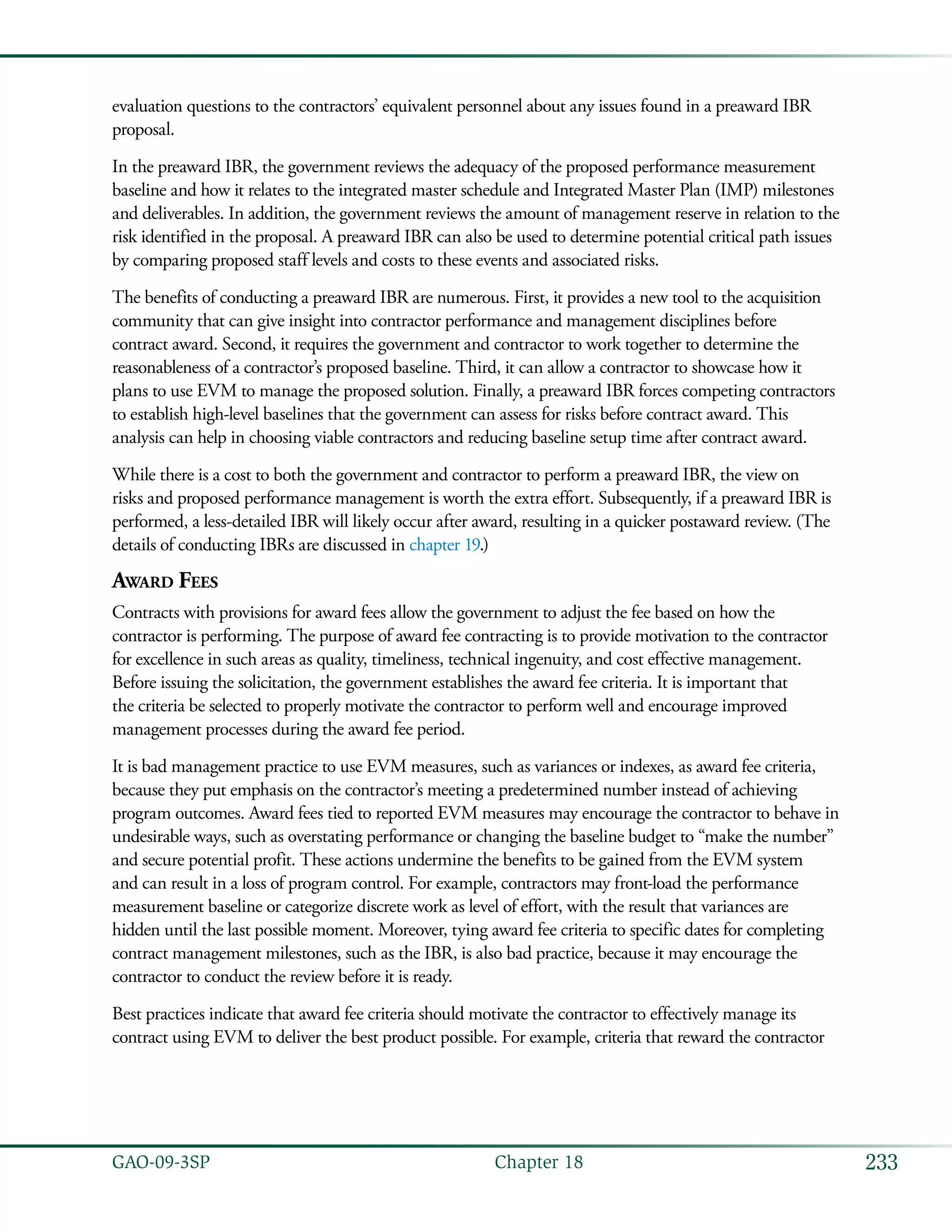 233GAO-09-3SP  Chapter 18
evaluation questions to the contractors’ equivalent personnel about any issues found in a preaward IBR
proposal.
In the preaward IBR, the government reviews the adequacy of the proposed performance measurement
baseline and how it relates to the integrated master schedule and Integrated Master Plan (IMP) milestones
and deliverables. In addition, the government reviews the amount of management reserve in relation to the
risk identified in the proposal. A preaward IBR can also be used to determine potential critical path issues
by comparing proposed staff levels and costs to these events and associated risks.
The benefits of conducting a preaward IBR are numerous. First, it provides a new tool to the acquisition
community that can give insight into contractor performance and management disciplines before
contract award. Second, it requires the government and contractor to work together to determine the
reasonableness of a contractor’s proposed baseline. Third, it can allow a contractor to showcase how it
plans to use EVM to manage the proposed solution. Finally, a preaward IBR forces competing contractors
to establish high-level baselines that the government can assess for risks before contract award. This
analysis can help in choosing viable contractors and reducing baseline setup time after contract award.
While there is a cost to both the government and contractor to perform a preaward IBR, the view on
risks and proposed performance management is worth the extra effort. Subsequently, if a preaward IBR is
performed, a less-detailed IBR will likely occur after award, resulting in a quicker postaward review. (The
details of conducting IBRs are discussed in chapter 19.)
Award Fees
Contracts with provisions for award fees allow the government to adjust the fee based on how the
contractor is performing. The purpose of award fee contracting is to provide motivation to the contractor
for excellence in such areas as quality, timeliness, technical ingenuity, and cost effective management.
Before issuing the solicitation, the government establishes the award fee criteria. It is important that
the criteria be selected to properly motivate the contractor to perform well and encourage improved
management processes during the award fee period.
It is bad management practice to use EVM measures, such as variances or indexes, as award fee criteria,
because they put emphasis on the contractor’s meeting a predetermined number instead of achieving
program outcomes. Award fees tied to reported EVM measures may encourage the contractor to behave in
undesirable ways, such as overstating performance or changing the baseline budget to “make the number”
and secure potential profit. These actions undermine the benefits to be gained from the EVM system
and can result in a loss of program control. For example, contractors may front-load the performance
measurement baseline or categorize discrete work as level of effort, with the result that variances are
hidden until the last possible moment. Moreover, tying award fee criteria to specific dates for completing
contract management milestones, such as the IBR, is also bad practice, because it may encourage the
contractor to conduct the review before it is ready.
Best practices indicate that award fee criteria should motivate the contractor to effectively manage its
contract using EVM to deliver the best product possible. For example, criteria that reward the contractor
 