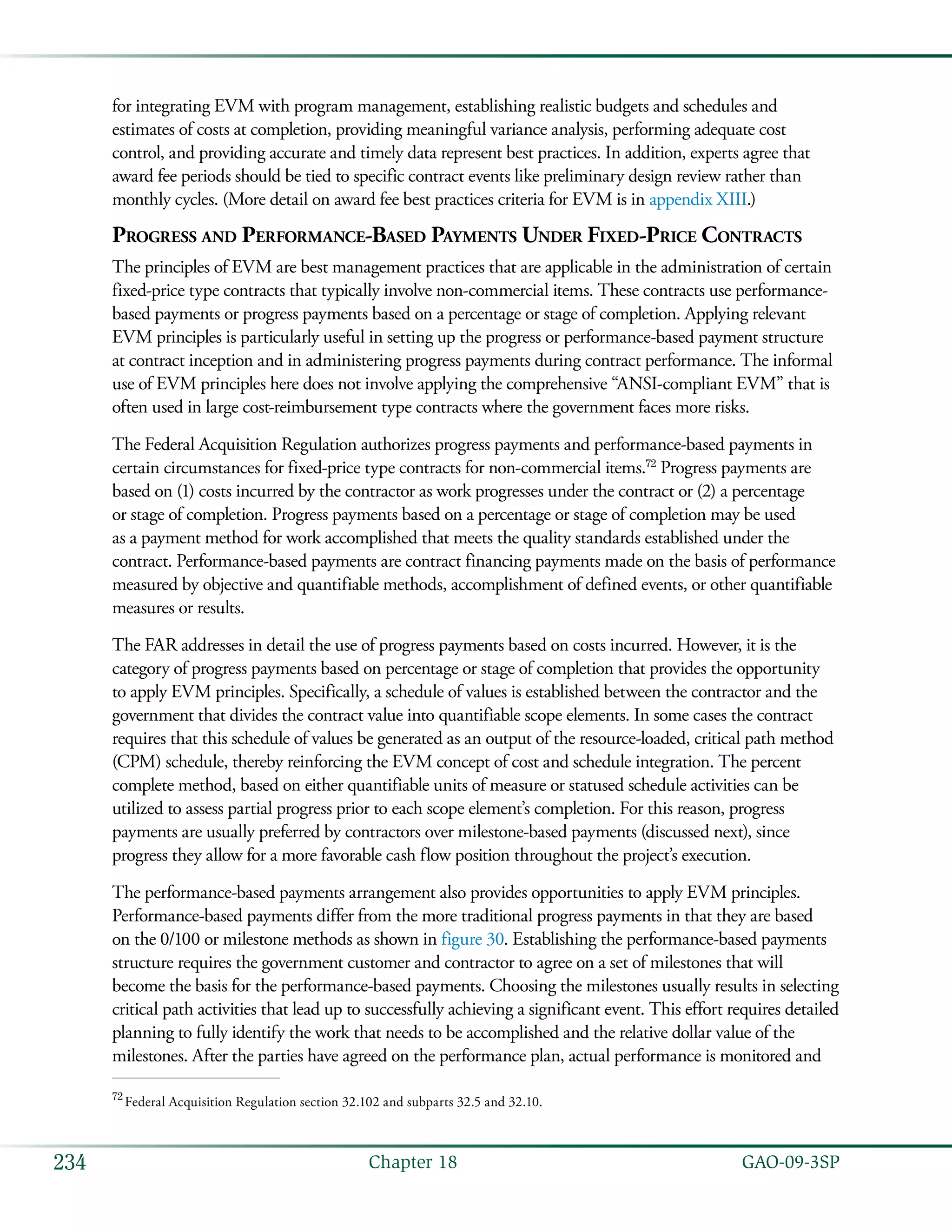   GAO-09-3SP234 Chapter 18
for integrating EVM with program management, establishing realistic budgets and schedules and
estimates of costs at completion, providing meaningful variance analysis, performing adequate cost
control, and providing accurate and timely data represent best practices. In addition, experts agree that
award fee periods should be tied to specific contract events like preliminary design review rather than
monthly cycles. (More detail on award fee best practices criteria for EVM is in appendix XIII.)
Progress and Performance-Based Payments Under Fixed-Price Contracts
The principles of EVM are best management practices that are applicable in the administration of certain
fixed-price type contracts that typically involve non-commercial items. These contracts use performance-
based payments or progress payments based on a percentage or stage of completion. Applying relevant
EVM principles is particularly useful in setting up the progress or performance-based payment structure
at contract inception and in administering progress payments during contract performance. The informal
use of EVM principles here does not involve applying the comprehensive “ANSI-compliant EVM” that is
often used in large cost-reimbursement type contracts where the government faces more risks.
The Federal Acquisition Regulation authorizes progress payments and performance-based payments in
certain circumstances for fixed-price type contracts for non-commercial items.72
Progress payments are
based on (1) costs incurred by the contractor as work progresses under the contract or (2) a percentage
or stage of completion. Progress payments based on a percentage or stage of completion may be used
as a payment method for work accomplished that meets the quality standards established under the
contract. Performance-based payments are contract financing payments made on the basis of performance
measured by objective and quantifiable methods, accomplishment of defined events, or other quantifiable
measures or results.
The FAR addresses in detail the use of progress payments based on costs incurred. However, it is the
category of progress payments based on percentage or stage of completion that provides the opportunity
to apply EVM principles. Specifically, a schedule of values is established between the contractor and the
government that divides the contract value into quantifiable scope elements. In some cases the contract
requires that this schedule of values be generated as an output of the resource-loaded, critical path method
(CPM) schedule, thereby reinforcing the EVM concept of cost and schedule integration. The percent
complete method, based on either quantifiable units of measure or statused schedule activities can be
utilized to assess partial progress prior to each scope element’s completion. For this reason, progress
payments are usually preferred by contractors over milestone-based payments (discussed next), since
progress they allow for a more favorable cash flow position throughout the project’s execution.
The performance-based payments arrangement also provides opportunities to apply EVM principles.
Performance-based payments differ from the more traditional progress payments in that they are based
on the 0/100 or milestone methods as shown in figure 30. Establishing the performance-based payments
structure requires the government customer and contractor to agree on a set of milestones that will
become the basis for the performance-based payments. Choosing the milestones usually results in selecting
critical path activities that lead up to successfully achieving a significant event. This effort requires detailed
planning to fully identify the work that needs to be accomplished and the relative dollar value of the
milestones. After the parties have agreed on the performance plan, actual performance is monitored and
72
 Federal Acquisition Regulation section 32.102 and subparts 32.5 and 32.10.
 
