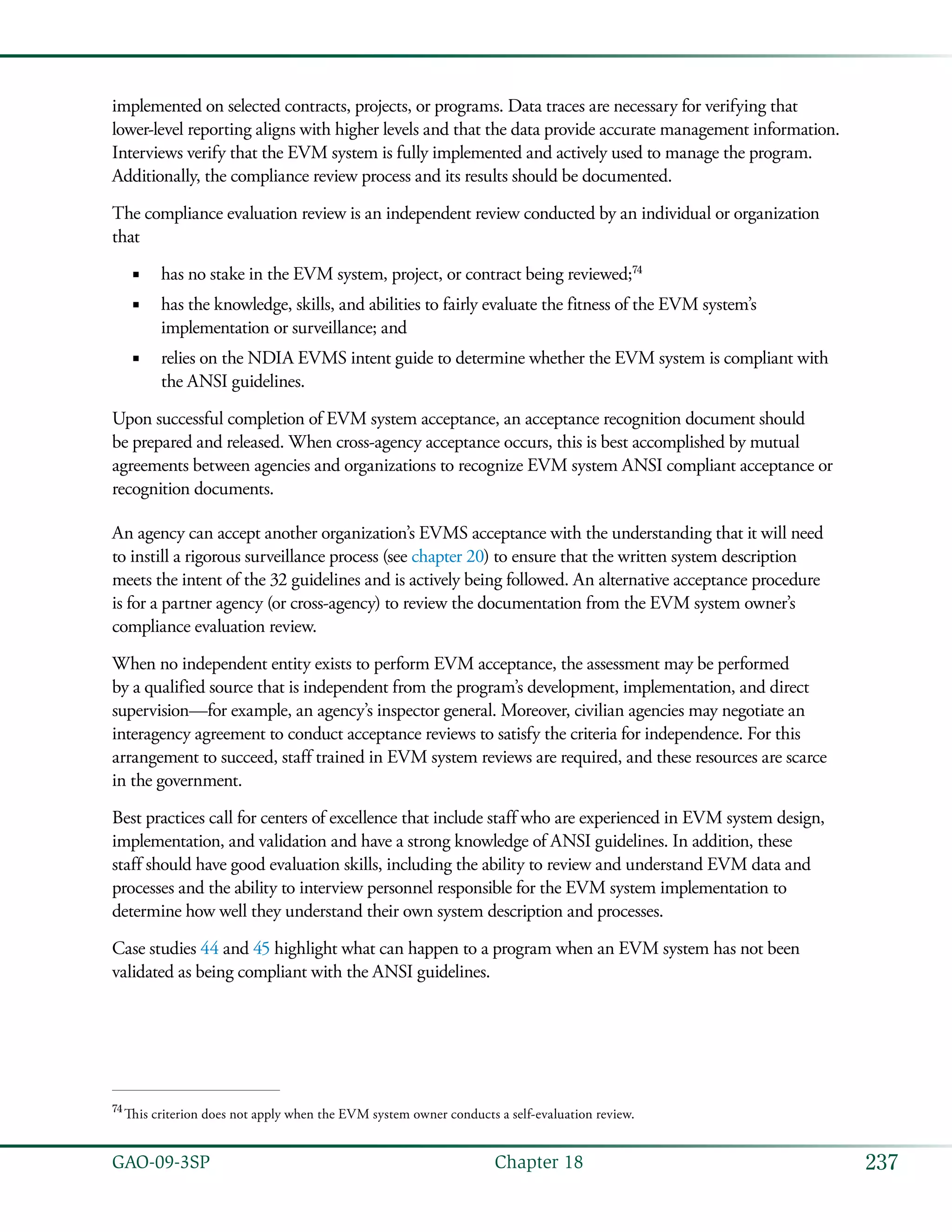 237GAO-09-3SP  Chapter 18
implemented on selected contracts, projects, or programs. Data traces are necessary for verifying that
lower-level reporting aligns with higher levels and that the data provide accurate management information.
Interviews verify that the EVM system is fully implemented and actively used to manage the program.
Additionally, the compliance review process and its results should be documented.
The compliance evaluation review is an independent review conducted by an individual or organization
that
has no stake in the EVM system, project, or contract being reviewed;■■ 74
has the knowledge, skills, and abilities to fairly evaluate the fitness of the EVM system’s■■
implementation or surveillance; and
relies on the NDIA EVMS intent guide to determine whether the EVM system is compliant with■■
the ANSI guidelines.
Upon successful completion of EVM system acceptance, an acceptance recognition document should
be prepared and released. When cross-agency acceptance occurs, this is best accomplished by mutual
agreements between agencies and organizations to recognize EVM system ANSI compliant acceptance or
recognition documents.
An agency can accept another organization’s EVMS acceptance with the understanding that it will need
to instill a rigorous surveillance process (see chapter 20) to ensure that the written system description
meets the intent of the 32 guidelines and is actively being followed. An alternative acceptance procedure
is for a partner agency (or cross-agency) to review the documentation from the EVM system owner’s
compliance evaluation review.
When no independent entity exists to perform EVM acceptance, the assessment may be performed
by a qualified source that is independent from the program’s development, implementation, and direct
supervision—for example, an agency’s inspector general. Moreover, civilian agencies may negotiate an
interagency agreement to conduct acceptance reviews to satisfy the criteria for independence. For this
arrangement to succeed, staff trained in EVM system reviews are required, and these resources are scarce
in the government.
Best practices call for centers of excellence that include staff who are experienced in EVM system design,
implementation, and validation and have a strong knowledge of ANSI guidelines. In addition, these
staff should have good evaluation skills, including the ability to review and understand EVM data and
processes and the ability to interview personnel responsible for the EVM system implementation to
determine how well they understand their own system description and processes.
Case studies 44 and 45 highlight what can happen to a program when an EVM system has not been
validated as being compliant with the ANSI guidelines.
74
 This criterion does not apply when the EVM system owner conducts a self-evaluation review.
 