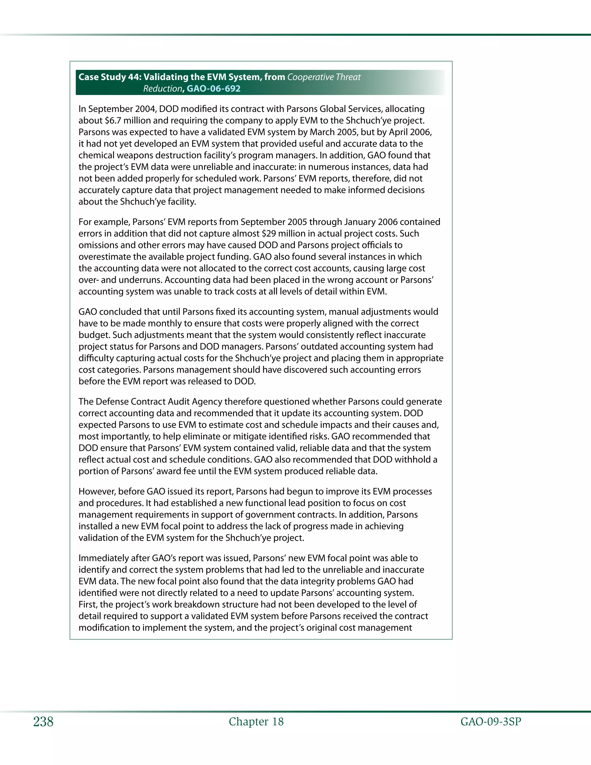  GAO-09-3SP238 Chapter 18
Case Study 44: Validating the EVM System, from Cooperative Threat
Reduction, GAO-06-692
In September 2004, DOD modified its contract with Parsons Global Services, allocating
about $6.7 million and requiring the company to apply EVM to the Shchuch’ye project.
Parsons was expected to have a validated EVM system by March 2005, but by April 2006,
it had not yet developed an EVM system that provided useful and accurate data to the
chemical weapons destruction facility’s program managers. In addition, GAO found that
the project’s EVM data were unreliable and inaccurate: in numerous instances, data had
not been added properly for scheduled work. Parsons’ EVM reports, therefore, did not
accurately capture data that project management needed to make informed decisions
about the Shchuch’ye facility.
For example, Parsons’ EVM reports from September 2005 through January 2006 contained
errors in addition that did not capture almost $29 million in actual project costs. Such
omissions and other errors may have caused DOD and Parsons project officials to
overestimate the available project funding. GAO also found several instances in which
the accounting data were not allocated to the correct cost accounts, causing large cost
over- and underruns. Accounting data had been placed in the wrong account or Parsons’
accounting system was unable to track costs at all levels of detail within EVM.
GAO concluded that until Parsons fixed its accounting system, manual adjustments would
have to be made monthly to ensure that costs were properly aligned with the correct
budget. Such adjustments meant that the system would consistently reflect inaccurate
project status for Parsons and DOD managers. Parsons’ outdated accounting system had
difficulty capturing actual costs for the Shchuch’ye project and placing them in appropriate
cost categories. Parsons management should have discovered such accounting errors
before the EVM report was released to DOD.
The Defense Contract Audit Agency therefore questioned whether Parsons could generate
correct accounting data and recommended that it update its accounting system. DOD
expected Parsons to use EVM to estimate cost and schedule impacts and their causes and,
most importantly, to help eliminate or mitigate identified risks. GAO recommended that
DOD ensure that Parsons’ EVM system contained valid, reliable data and that the system
reflect actual cost and schedule conditions. GAO also recommended that DOD withhold a
portion of Parsons’ award fee until the EVM system produced reliable data.
However, before GAO issued its report, Parsons had begun to improve its EVM processes
and procedures. It had established a new functional lead position to focus on cost
management requirements in support of government contracts. In addition, Parsons
installed a new EVM focal point to address the lack of progress made in achieving
validation of the EVM system for the Shchuch’ye project.
Immediately after GAO’s report was issued, Parsons’ new EVM focal point was able to
identify and correct the system problems that had led to the unreliable and inaccurate
EVM data. The new focal point also found that the data integrity problems GAO had
identified were not directly related to a need to update Parsons’ accounting system.
First, the project’s work breakdown structure had not been developed to the level of
detail required to support a validated EVM system before Parsons received the contract
modification to implement the system, and the project’s original cost management
 
