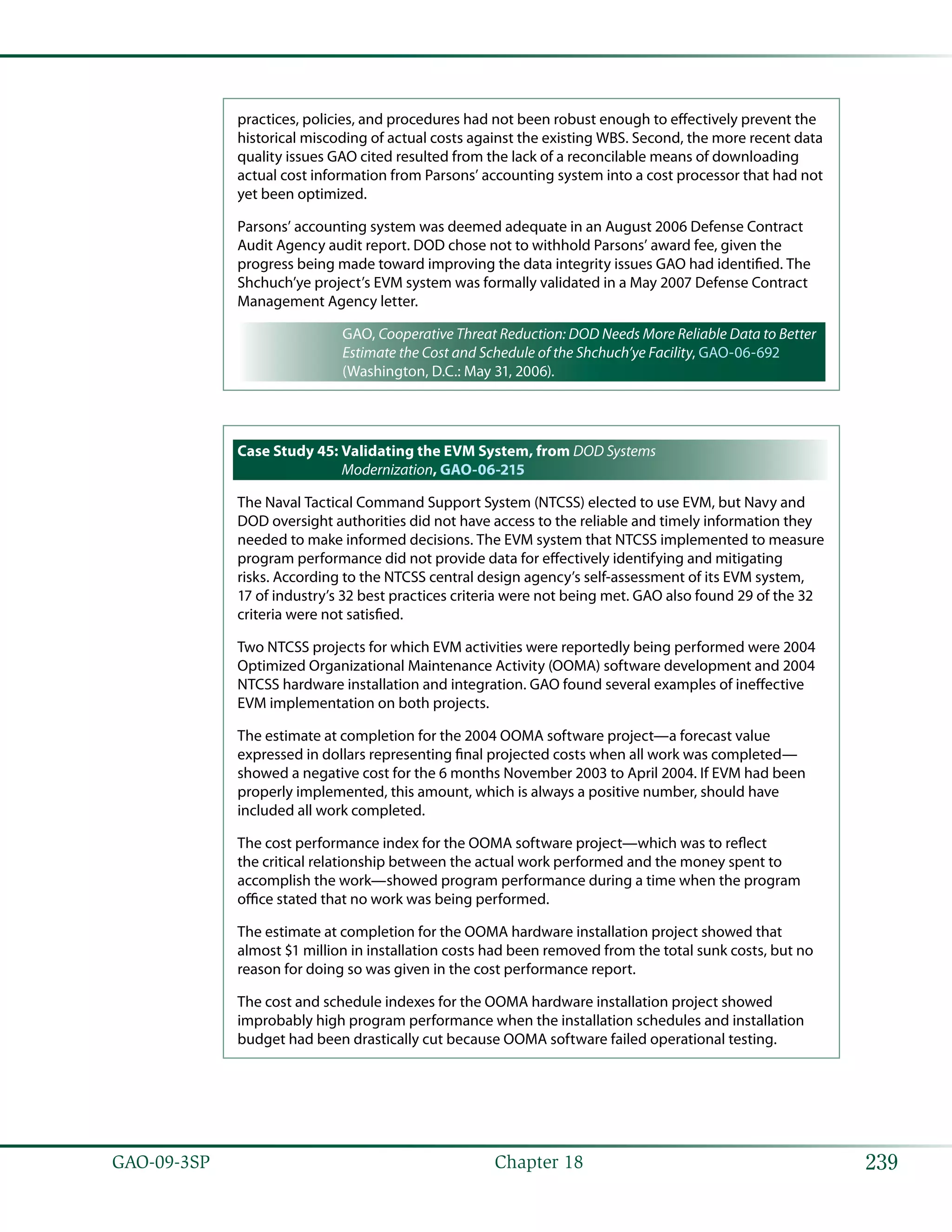 239GAO-09-3SP  Chapter 18
practices, policies, and procedures had not been robust enough to effectively prevent the
historical miscoding of actual costs against the existing WBS. Second, the more recent data
quality issues GAO cited resulted from the lack of a reconcilable means of downloading
actual cost information from Parsons’ accounting system into a cost processor that had not
yet been optimized.
Parsons’ accounting system was deemed adequate in an August 2006 Defense Contract
Audit Agency audit report. DOD chose not to withhold Parsons’ award fee, given the
progress being made toward improving the data integrity issues GAO had identified. The
Shchuch’ye project’s EVM system was formally validated in a May 2007 Defense Contract
Management Agency letter.
GAO, Cooperative Threat Reduction: DOD Needs More Reliable Data to Better
Estimate the Cost and Schedule of the Shchuch’ye Facility, GAO-06-692
(Washington, D.C.: May 31, 2006).
Case Study 45: Validating the EVM System, from DOD Systems
Modernization, GAO-06-215
The Naval Tactical Command Support System (NTCSS) elected to use EVM, but Navy and
DOD oversight authorities did not have access to the reliable and timely information they
needed to make informed decisions. The EVM system that NTCSS implemented to measure
program performance did not provide data for effectively identifying and mitigating
risks. According to the NTCSS central design agency’s self-assessment of its EVM system,
17 of industry’s 32 best practices criteria were not being met. GAO also found 29 of the 32
criteria were not satisfied.
Two NTCSS projects for which EVM activities were reportedly being performed were 2004
Optimized Organizational Maintenance Activity (OOMA) software development and 2004
NTCSS hardware installation and integration. GAO found several examples of ineffective
EVM implementation on both projects.
The estimate at completion for the 2004 OOMA software project—a forecast value
expressed in dollars representing final projected costs when all work was completed—
showed a negative cost for the 6 months November 2003 to April 2004. If EVM had been
properly implemented, this amount, which is always a positive number, should have
included all work completed.
The cost performance index for the OOMA software project—which was to reflect
the critical relationship between the actual work performed and the money spent to
accomplish the work—showed program performance during a time when the program
office stated that no work was being performed.
The estimate at completion for the OOMA hardware installation project showed that
almost $1 million in installation costs had been removed from the total sunk costs, but no
reason for doing so was given in the cost performance report.
The cost and schedule indexes for the OOMA hardware installation project showed
improbably high program performance when the installation schedules and installation
budget had been drastically cut because OOMA software failed operational testing.
 