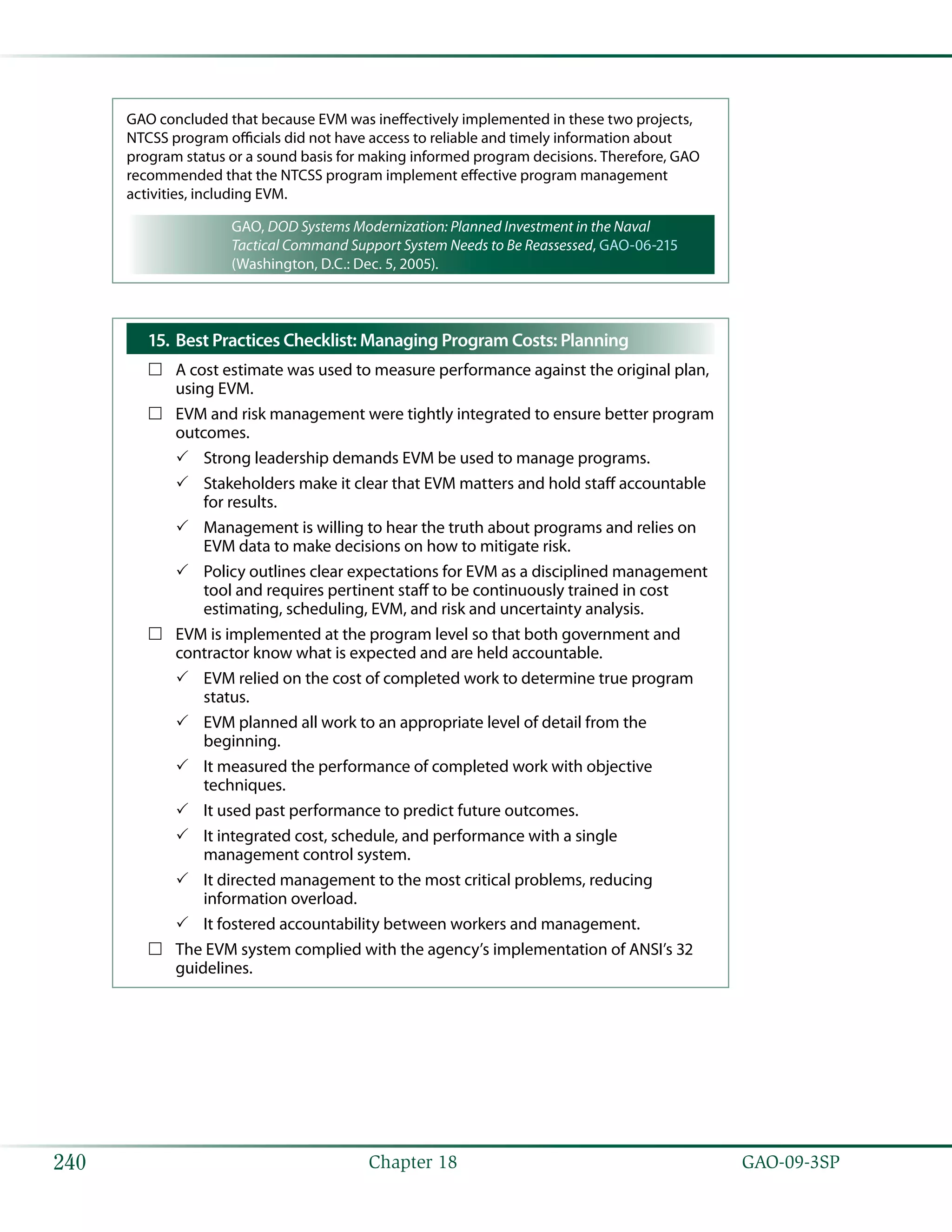   GAO-09-3SP240 Chapter 18
GAO concluded that because EVM was ineffectively implemented in these two projects,
NTCSS program officials did not have access to reliable and timely information about
program status or a sound basis for making informed program decisions. Therefore, GAO
recommended that the NTCSS program implement effective program management
activities, including EVM.
GAO, DOD Systems Modernization: Planned Investment in the Naval
Tactical Command Support System Needs to Be Reassessed, GAO-06-215
(Washington, D.C.: Dec. 5, 2005).
Best Practices Checklist: Managing Program Costs: Planning15.	
A cost estimate was used to measure performance against the original plan,……
using EVM.
EVM and risk management were tightly integrated to ensure better program……
outcomes.
Strong leadership demands EVM be used to manage programs.33
Stakeholders make it clear that EVM matters and hold staff accountable33
for results.
Management is willing to hear the truth about programs and relies on33
EVM data to make decisions on how to mitigate risk.
Policy outlines clear expectations for EVM as a disciplined management33
tool and requires pertinent staff to be continuously trained in cost
estimating, scheduling, EVM, and risk and uncertainty analysis.
EVM is implemented at the program level so that both government and……
contractor know what is expected and are held accountable.
EVM relied on the cost of completed work to determine true program33
status.
EVM planned all work to an appropriate level of detail from the33
beginning.
It measured the performance of completed work with objective33
techniques.
It used past performance to predict future outcomes.33
It integrated cost, schedule, and performance with a single33
management control system.
It directed management to the most critical problems, reducing33
information overload.
It fostered accountability between workers and management.33
The EVM system complied with the agency’s implementation of ANSI’s 32……
guidelines.
 