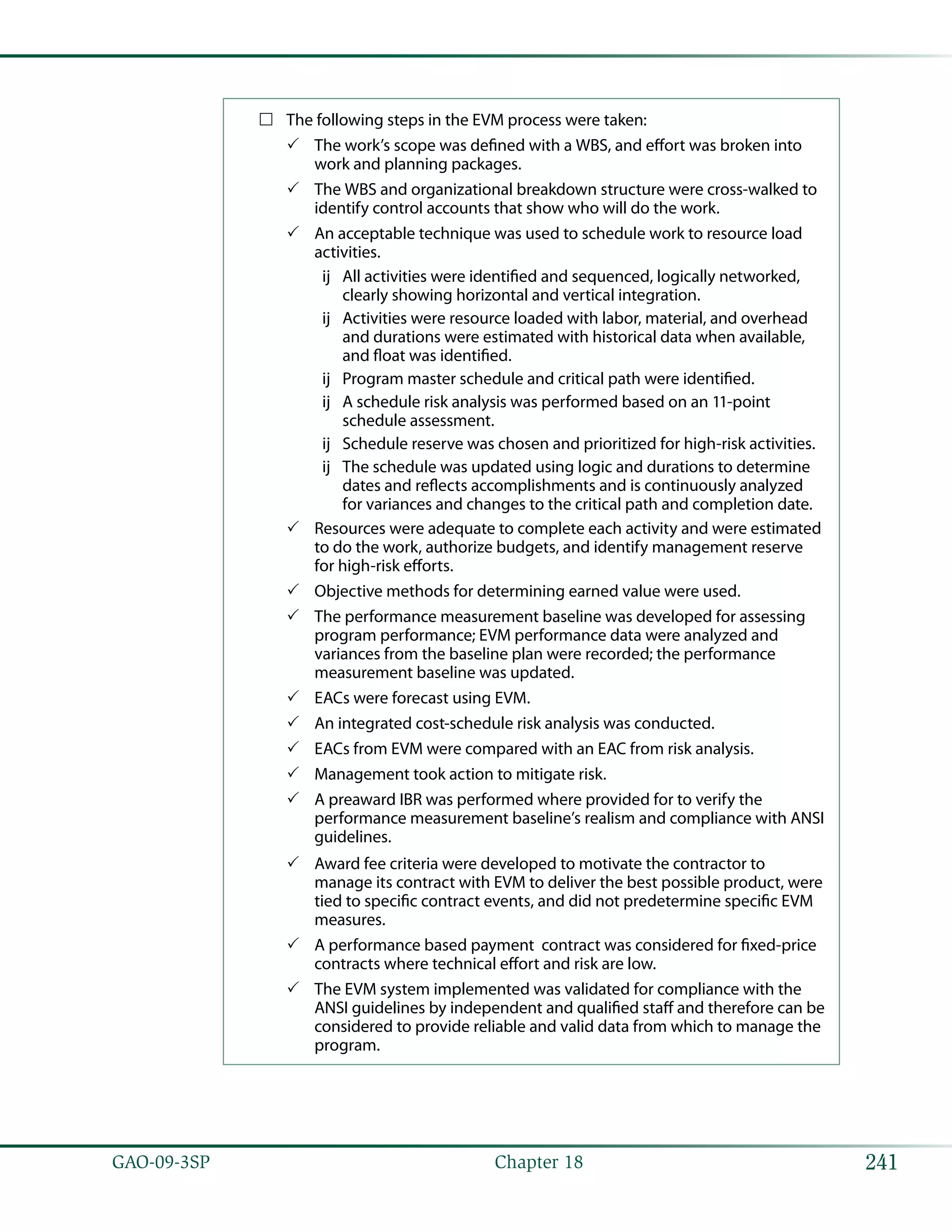 241GAO-09-3SP  Chapter 18
The following steps in the EVM process were taken:……
The work’s scope was defined with a WBS, and effort was broken into33
work and planning packages.
The WBS and organizational breakdown structure were cross-walked to33
identify control accounts that show who will do the work.
An acceptable technique was used to schedule work to resource load33
activities.
All activities were identified and sequenced, logically networked,ùù
clearly showing horizontal and vertical integration.
Activities were resource loaded with labor, material, and overheadùù
and durations were estimated with historical data when available,
and float was identified.
Program master schedule and critical path were identified.ùù
A schedule risk analysis was performed based on an 11-pointùù
schedule assessment.
Schedule reserve was chosen and prioritized for high-risk activities.ùù
The schedule was updated using logic and durations to determineùù
dates and reflects accomplishments and is continuously analyzed
for variances and changes to the critical path and completion date.
Resources were adequate to complete each activity and were estimated33
to do the work, authorize budgets, and identify management reserve
for high-risk efforts.
Objective methods for determining earned value were used.33
The performance measurement baseline was developed for assessing33
program performance; EVM performance data were analyzed and
variances from the baseline plan were recorded; the performance
measurement baseline was updated.
EACs were forecast using EVM.33
An integrated cost-schedule risk analysis was conducted.33
EACs from EVM were compared with an EAC from risk analysis.33
Management took action to mitigate risk.33
A preaward IBR was performed where provided for to verify the33
performance measurement baseline’s realism and compliance with ANSI
guidelines.
Award fee criteria were developed to motivate the contractor to33
manage its contract with EVM to deliver the best possible product, were
tied to specific contract events, and did not predetermine specific EVM
measures.
A performance based payment contract was considered for fixed-price33
contracts where technical effort and risk are low.
The EVM system implemented was validated for compliance with the33
ANSI guidelines by independent and qualified staff and therefore can be
considered to provide reliable and valid data from which to manage the
program.
 