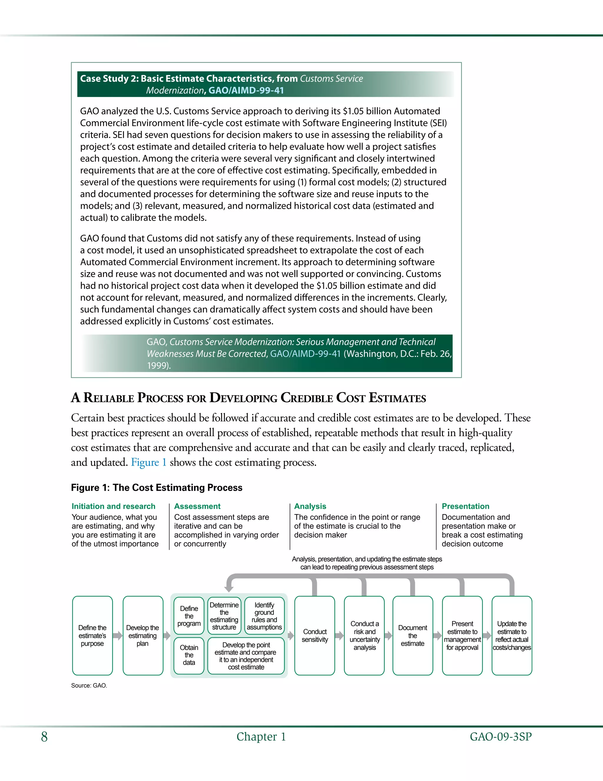   GAO-09-3SP8 Chapter 1
Case Study 2: Basic Estimate Characteristics, from Customs Service
Modernization, GAO/AIMD-99-41
GAO analyzed the U.S. Customs Service approach to deriving its $1.05 billion Automated
Commercial Environment life-cycle cost estimate with Software Engineering Institute (SEI)
criteria. SEI had seven questions for decision makers to use in assessing the reliability of a
project’s cost estimate and detailed criteria to help evaluate how well a project satisfies
each question. Among the criteria were several very significant and closely intertwined
requirements that are at the core of effective cost estimating. Specifically, embedded in
several of the questions were requirements for using (1) formal cost models; (2) structured
and documented processes for determining the software size and reuse inputs to the
models; and (3) relevant, measured, and normalized historical cost data (estimated and
actual) to calibrate the models.
GAO found that Customs did not satisfy any of these requirements. Instead of using
a cost model, it used an unsophisticated spreadsheet to extrapolate the cost of each
Automated Commercial Environment increment. Its approach to determining software
size and reuse was not documented and was not well supported or convincing. Customs
had no historical project cost data when it developed the $1.05 billion estimate and did
not account for relevant, measured, and normalized differences in the increments. Clearly,
such fundamental changes can dramatically affect system costs and should have been
addressed explicitly in Customs’ cost estimates.
GAO, Customs Service Modernization: Serious Management and Technical
Weaknesses Must Be Corrected, GAO/AIMD-99-41 (Washington, D.C.: Feb. 26,
1999).
A Reliable Process for Developing Credible Cost Estimates
Certain best practices should be followed if accurate and credible cost estimates are to be developed. These
best practices represent an overall process of established, repeatable methods that result in high-quality
cost estimates that are comprehensive and accurate and that can be easily and clearly traced, replicated,
and updated. Figure 1 shows the cost estimating process.
Figure 1: The Cost Estimating Process
Source: GAO.
Your audience, what you
are estimating, and why
you are estimating it are
of the utmost importance
Cost assessment steps are
iterative and can be
accomplished in varying order
or concurrently
The confidence in the point or range
of the estimate is crucial to the
decision maker
Documentation and
presentation make or
break a cost estimating
decision outcome
Initiation and research Assessment Analysis Presentation
Present
estimate to
management
for approval
Document
the
estimate
Conduct a
risk and
uncertainty
analysis
Conduct
sensitivity
Analysis, presentation, and updating the estimate steps
can lead to repeating previous assessment steps
Develop the
estimating
plan
Define the
estimate’s
purpose
Determine
the
estimating
structure
Identify
ground
rules and
assumptions
Develop the point
estimate and compare
it to an independent
cost estimate
Obtain
the
data
Define
the
program Updatethe
estimateto
reflectactual
costs/changes
 