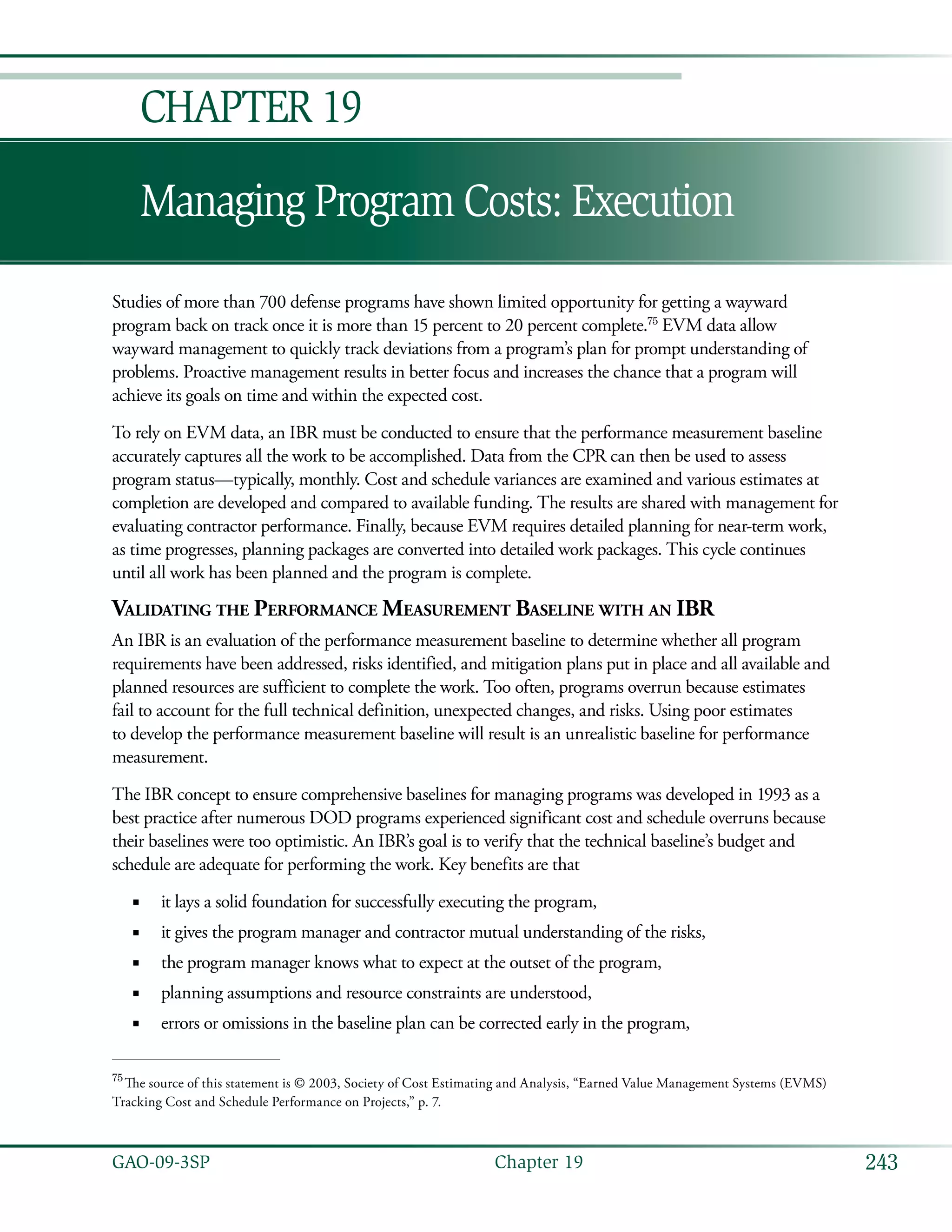 243GAO-09-3SP  Chapter 19
Managing Program Costs: Execution
Chapter 19
Studies of more than 700 defense programs have shown limited opportunity for getting a wayward
program back on track once it is more than 15 percent to 20 percent complete.75
EVM data allow
wayward management to quickly track deviations from a program’s plan for prompt understanding of
problems. Proactive management results in better focus and increases the chance that a program will
achieve its goals on time and within the expected cost.
To rely on EVM data, an IBR must be conducted to ensure that the performance measurement baseline
accurately captures all the work to be accomplished. Data from the CPR can then be used to assess
program status—typically, monthly. Cost and schedule variances are examined and various estimates at
completion are developed and compared to available funding. The results are shared with management for
evaluating contractor performance. Finally, because EVM requires detailed planning for near-term work,
as time progresses, planning packages are converted into detailed work packages. This cycle continues
until all work has been planned and the program is complete.
Validating the Performance Measurement Baseline with an IBR
An IBR is an evaluation of the performance measurement baseline to determine whether all program
requirements have been addressed, risks identified, and mitigation plans put in place and all available and
planned resources are sufficient to complete the work. Too often, programs overrun because estimates
fail to account for the full technical definition, unexpected changes, and risks. Using poor estimates
to develop the performance measurement baseline will result is an unrealistic baseline for performance
measurement.
The IBR concept to ensure comprehensive baselines for managing programs was developed in 1993 as a
best practice after numerous DOD programs experienced significant cost and schedule overruns because
their baselines were too optimistic. An IBR’s goal is to verify that the technical baseline’s budget and
schedule are adequate for performing the work. Key benefits are that
it lays a solid foundation for successfully executing the program,■■
it gives the program manager and contractor mutual understanding of the risks,■■
the program manager knows what to expect at the outset of the program,■■
planning assumptions and resource constraints are understood,■■
errors or omissions in the baseline plan can be corrected early in the program,■■
75
 The source of this statement is © 2003, Society of Cost Estimating and Analysis, “Earned Value Management Systems (EVMS)
Tracking Cost and Schedule Performance on Projects,” p. 7.
 