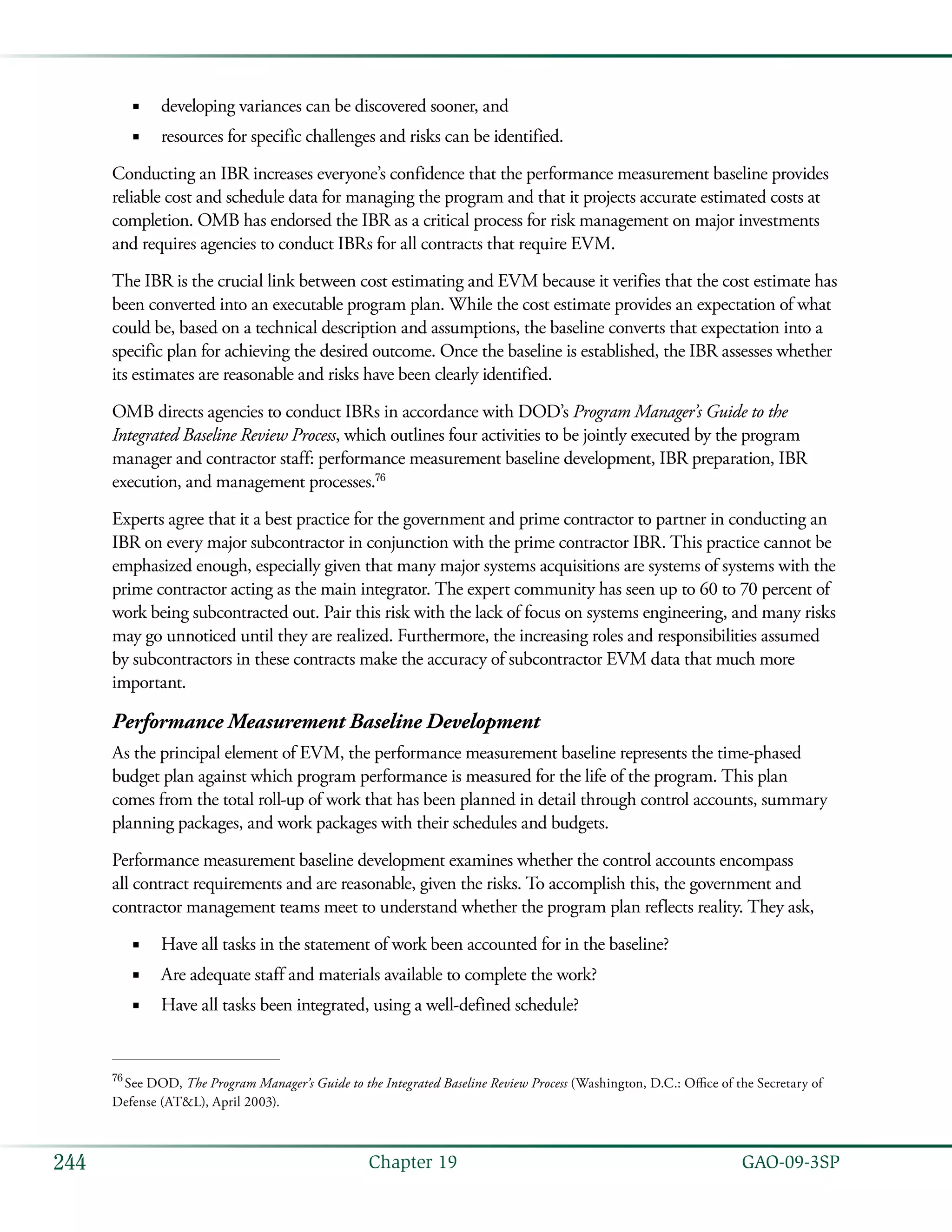  GAO-09-3SP244 Chapter 19
developing variances can be discovered sooner, and■■
resources for specific challenges and risks can be identified.■■
Conducting an IBR increases everyone’s confidence that the performance measurement baseline provides
reliable cost and schedule data for managing the program and that it projects accurate estimated costs at
completion. OMB has endorsed the IBR as a critical process for risk management on major investments
and requires agencies to conduct IBRs for all contracts that require EVM.
The IBR is the crucial link between cost estimating and EVM because it verifies that the cost estimate has
been converted into an executable program plan. While the cost estimate provides an expectation of what
could be, based on a technical description and assumptions, the baseline converts that expectation into a
specific plan for achieving the desired outcome. Once the baseline is established, the IBR assesses whether
its estimates are reasonable and risks have been clearly identified.
OMB directs agencies to conduct IBRs in accordance with DOD’s Program Manager’s Guide to the
Integrated Baseline Review Process, which outlines four activities to be jointly executed by the program
manager and contractor staff: performance measurement baseline development, IBR preparation, IBR
execution, and management processes.76
Experts agree that it a best practice for the government and prime contractor to partner in conducting an
IBR on every major subcontractor in conjunction with the prime contractor IBR. This practice cannot be
emphasized enough, especially given that many major systems acquisitions are systems of systems with the
prime contractor acting as the main integrator. The expert community has seen up to 60 to 70 percent of
work being subcontracted out. Pair this risk with the lack of focus on systems engineering, and many risks
may go unnoticed until they are realized. Furthermore, the increasing roles and responsibilities assumed
by subcontractors in these contracts make the accuracy of subcontractor EVM data that much more
important.
Performance Measurement Baseline Development
As the principal element of EVM, the performance measurement baseline represents the time-phased
budget plan against which program performance is measured for the life of the program. This plan
comes from the total roll-up of work that has been planned in detail through control accounts, summary
planning packages, and work packages with their schedules and budgets.
Performance measurement baseline development examines whether the control accounts encompass
all contract requirements and are reasonable, given the risks. To accomplish this, the government and
contractor management teams meet to understand whether the program plan reflects reality. They ask,
Have all tasks in the statement of work been accounted for in the baseline?■■
Are adequate staff and materials available to complete the work?■■
Have all tasks been integrated, using a well-defined schedule?■■
76
 See DOD, The Program Manager’s Guide to the Integrated Baseline Review Process (Washington, D.C.: Office of the Secretary of
Defense (AT&L), April 2003).
 