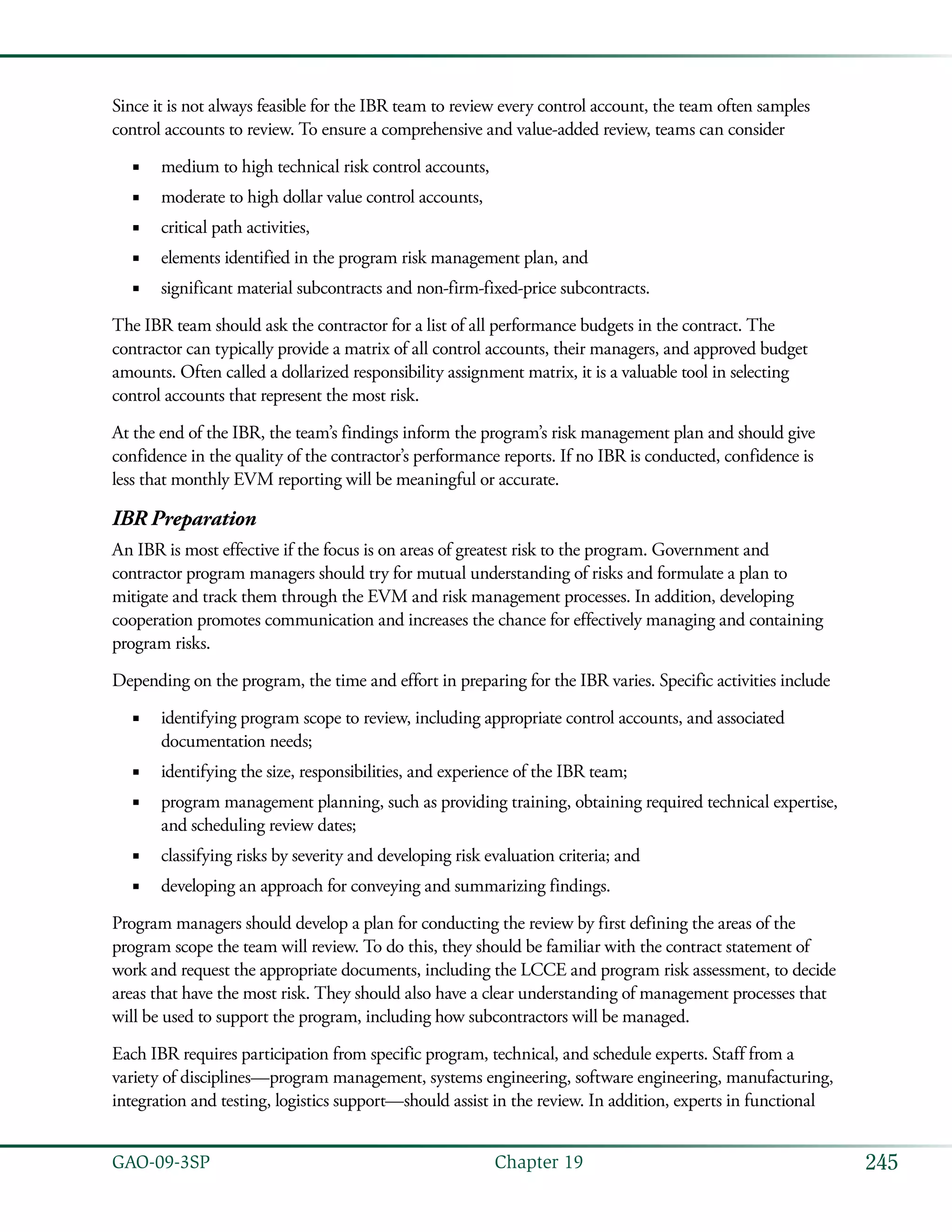 245GAO-09-3SP  Chapter 19
Since it is not always feasible for the IBR team to review every control account, the team often samples
control accounts to review. To ensure a comprehensive and value-added review, teams can consider
medium to high technical risk control accounts,■■
moderate to high dollar value control accounts,■■
critical path activities,■■
elements identified in the program risk management plan, and■■
significant material subcontracts and non-firm-fixed-price subcontracts.■■
The IBR team should ask the contractor for a list of all performance budgets in the contract. The
contractor can typically provide a matrix of all control accounts, their managers, and approved budget
amounts. Often called a dollarized responsibility assignment matrix, it is a valuable tool in selecting
control accounts that represent the most risk.
At the end of the IBR, the team’s findings inform the program’s risk management plan and should give
confidence in the quality of the contractor’s performance reports. If no IBR is conducted, confidence is
less that monthly EVM reporting will be meaningful or accurate.
IBR Preparation
An IBR is most effective if the focus is on areas of greatest risk to the program. Government and
contractor program managers should try for mutual understanding of risks and formulate a plan to
mitigate and track them through the EVM and risk management processes. In addition, developing
cooperation promotes communication and increases the chance for effectively managing and containing
program risks.
Depending on the program, the time and effort in preparing for the IBR varies. Specific activities include
identifying program scope to review, including appropriate control accounts, and associated■■
documentation needs;
identifying the size, responsibilities, and experience of the IBR team;■■
program management planning, such as providing training, obtaining required technical expertise,■■
and scheduling review dates;
classifying risks by severity and developing risk evaluation criteria; and■■
developing an approach for conveying and summarizing findings.■■
Program managers should develop a plan for conducting the review by first defining the areas of the
program scope the team will review. To do this, they should be familiar with the contract statement of
work and request the appropriate documents, including the LCCE and program risk assessment, to decide
areas that have the most risk. They should also have a clear understanding of management processes that
will be used to support the program, including how subcontractors will be managed.
Each IBR requires participation from specific program, technical, and schedule experts. Staff from a
variety of disciplines—program management, systems engineering, software engineering, manufacturing,
integration and testing, logistics support—should assist in the review. In addition, experts in functional
 